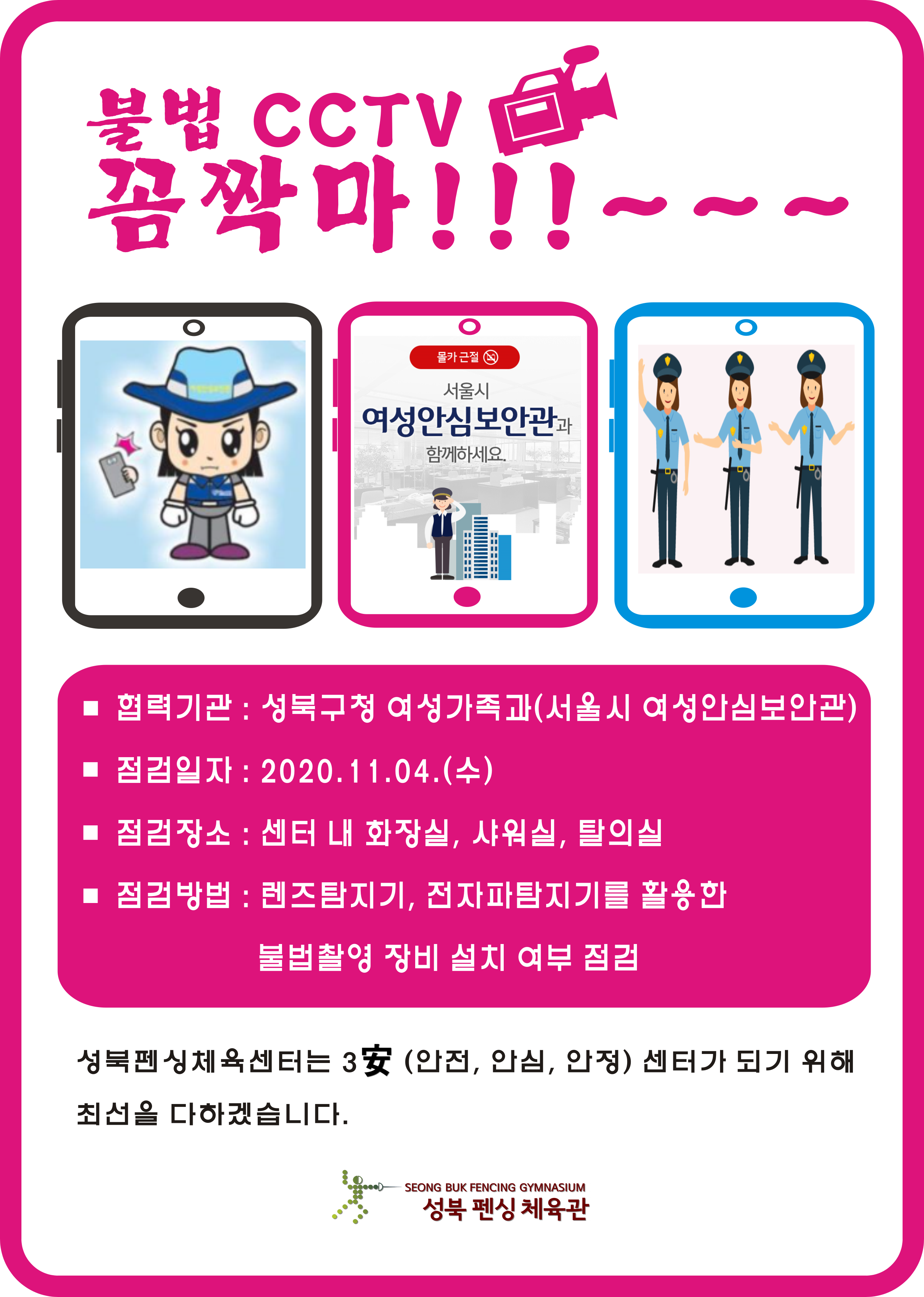 불법cctv꼼짝마!!!~~~
협력기관:성북구청 여성가족과(서울시 여성안심보안관)
점검일자:2020.11.04.(수)
점검장소:센터내화장실,샤워실,탈의실
점검방법:렌즈탐지기,전자파탐지기를활용한 불법촬영장비설치여부점검
성북펜싱체육센터는 (안전,안심,안정) 센터가 되기위해 최선을 다하겠습니다.
성북펜싱체육관