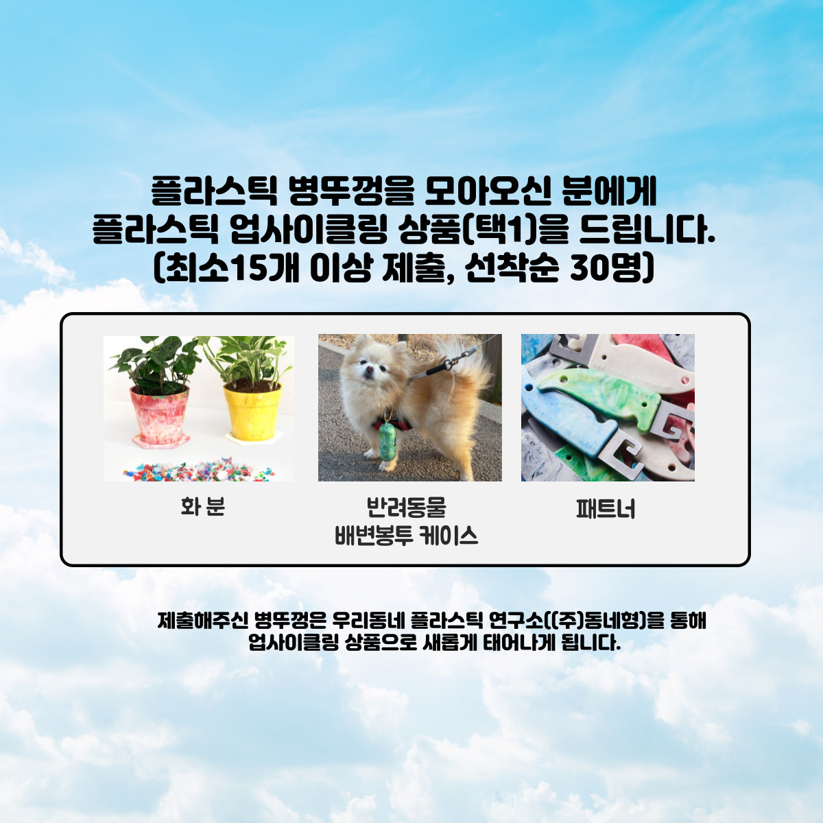 플라스틱 병뚜껑을 모아오신 분에게
  플라스틱 업사이클링 상품(택1)을 드립니다. (최소15개 이상 제출, 선착순 30명)
  화분, 반려동물 배변봉투 케이스, 패트너
  제출해주신 병뚜껑은 우리동네 플라스틱 연구소((주)동네형)을 통해 업사이클링 상품으로 새롭게 태어나게 됩니다.