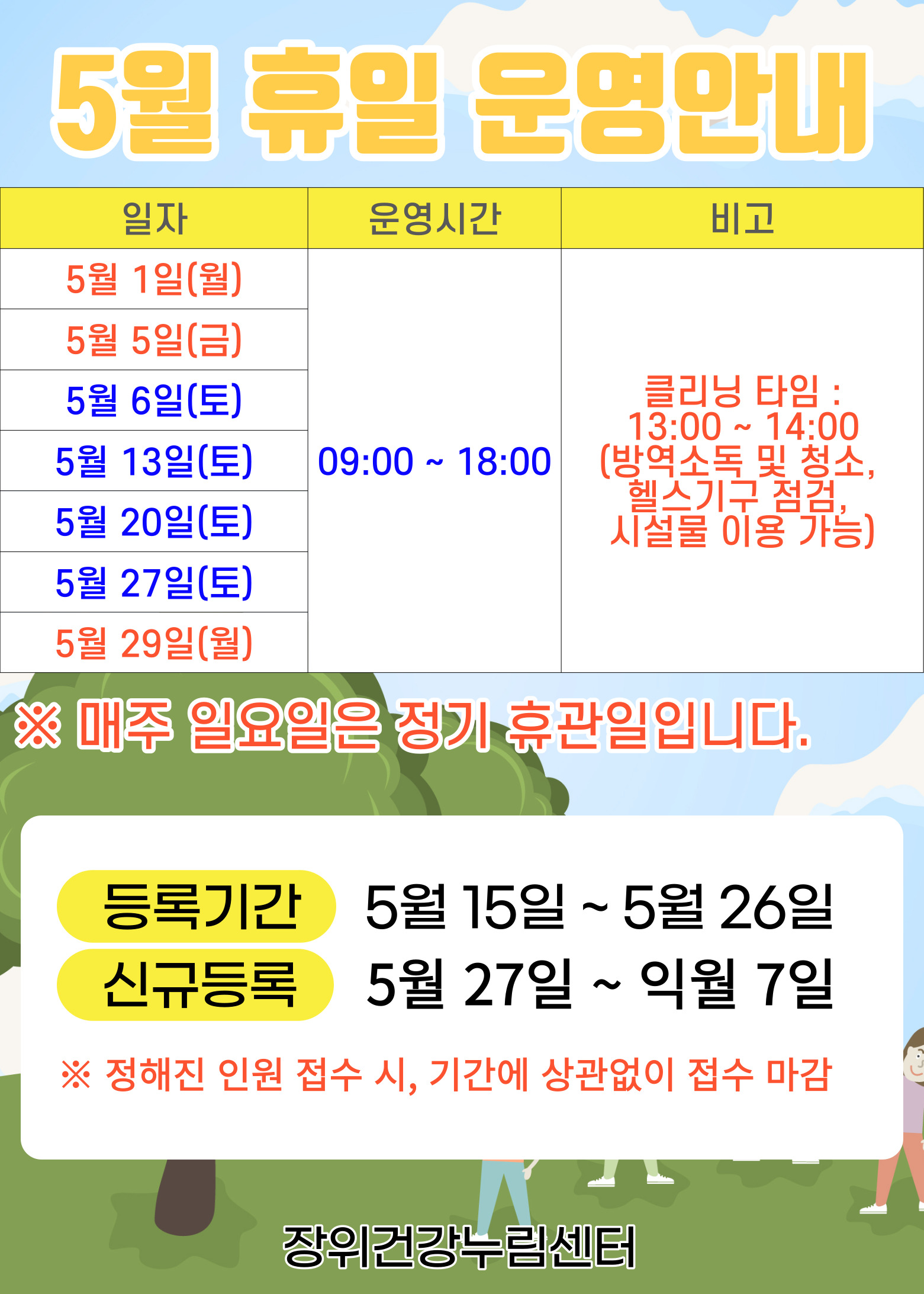   5월 휴일운영안내
  일자 | 운영시간 | 비고
  5월 1일(월) 5월 5일(금)  5월 29일(월) / 5월 6일(토), 5월 13일(토), 5월 20일(토), 5월 27일(토) | 09:00 18:00 | ※ 클리닝타임 - 13:00 ~ 14:00(방역소독 및 청소, 헬스기구 점검, 시설물 이용 가능)
  ※ 매주 일요일은 정기 휴관일 입니다.
  
  · 등록기간: 5월 15일 ~ 5월 26일 
  ·신규등록: 5월 27일 ~ 익월 7일
  ※정해진 인원 접수 시, 기간에 상관없이 접수 마감
  
  장위건강누림센터