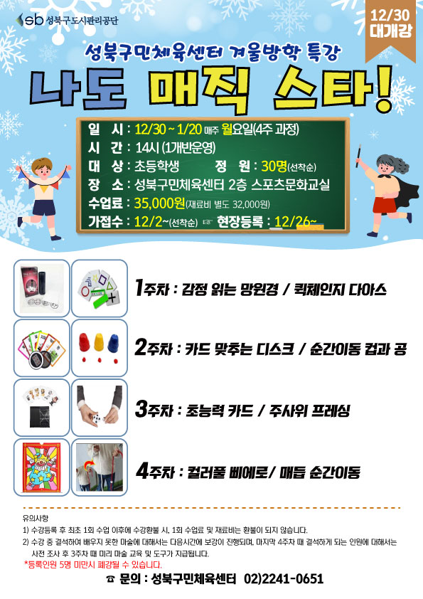   sb 성북구도시관리공단
12/30 대개강
성북구민체육센터 겨울방학 특강
나도 매직 스타!
일시 : 12/30~1/20 매주 월요일(4주 과정) 
시간 : 14시(1개반 운영)
대상 : 초등학생
정원 : 30명(선착순)
장소: 성북구민체육센터 2층 스포츠문화교실
수업료: 35,000원 (재료비 별도 32,000원)
가접수: 12/2~(선착순) (다음단계 ) 현장등록 : 12/26~

1주차 : 감정 읽는 망원경 /퀵체인지 다아스
2주차 : 카드 맞추는 디스크 / 순간이동 컵과 공
3주차 : 초능력 카드 / 주사위 프레싱
4주차 : 컬러풀 삐에 로 / 매듭 순간이동

※ 유의사항
1) 수강등록 후 최초 1회 수업 이후에 수강환불 시, 1회 수업료 및 재료비는 환불이 되지 않습니다.
2) 수강 중 결석하여 배우지 못한 마술에 대해서는 다음시간에 보강이 진행되며, 마지막 4주차 때 결석하게 되는 인원에 대해서는 사전조사 후 3주차 때 미리 마술 교육 및 도구가 지급됩니다.
※ 등록인원 5명 미만시 폐강될 수 있습니다.

문의 : 성북구민체육센터 02)2241-0651