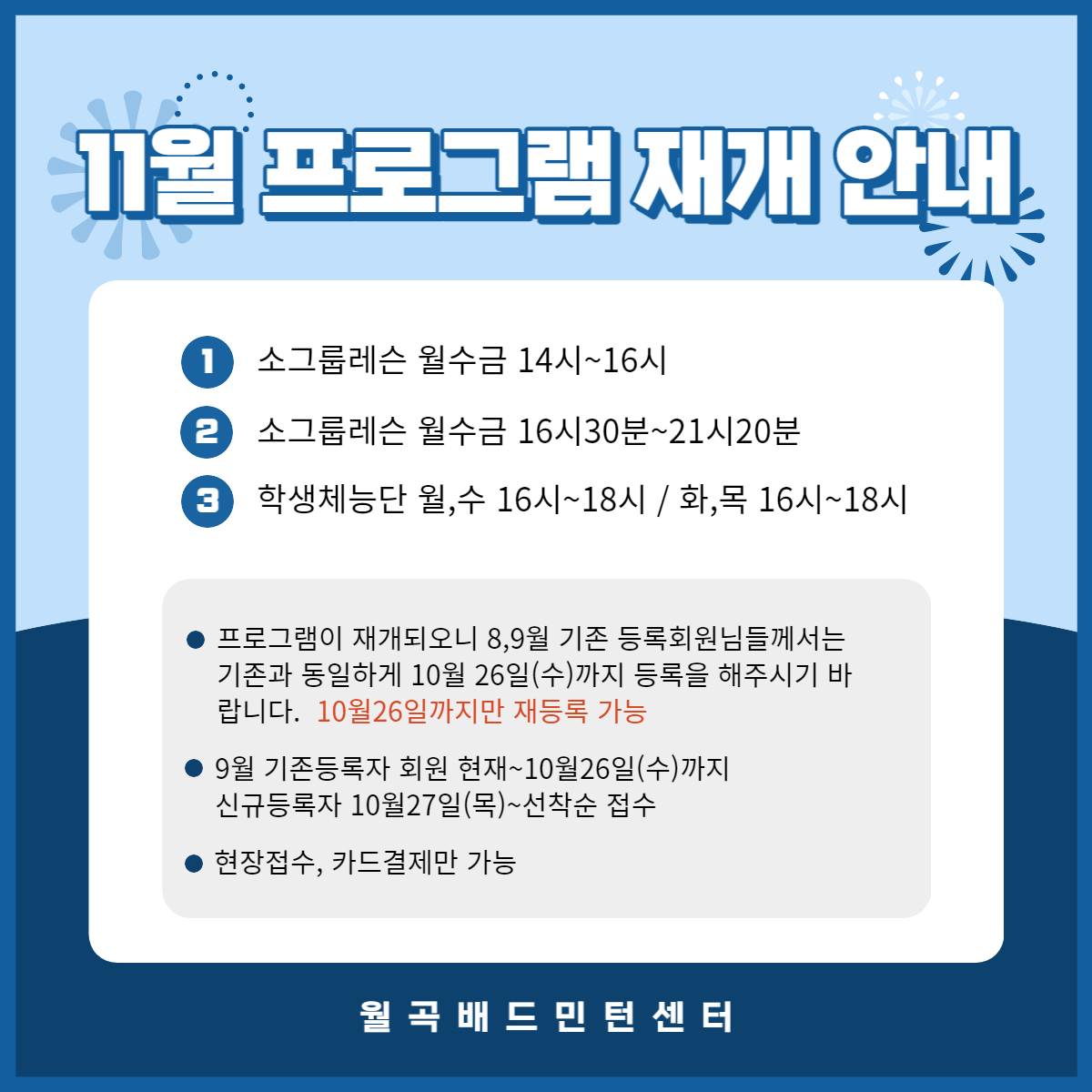 11월 프로그램 재개 안내

1. 소그룹레슨 월수금 14시~16시
2. 소그룹레슨 월수금 16시30분~21시20분
3. 학생체능단 월,수 16시~18시 / 화,목 16시~18시
프로그램이 재개되오니 8,9월 기존 등록회원님들께서는 기존과 동일하게 10월 26일(수)까지 등록을 해주시기 바 랍니다. 10월26일까지만 재등록 가능
9월 기존등록자 회원 현재~10월26일(수)까지
신규등록자 10월27일(목)~선착순 접수
현장접수, 카드결제만 가능

월곡 배드민턴 센터