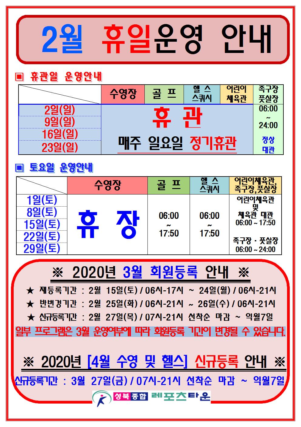 2월 휴일운영 안내
휴관일 운영안내
2일(일)/9일(일)/16일(일)/23일(일) 매주 일요일 정기휴관
일요일에 족구장,풋살장 06:00~24:00 정상대관운영.
토요일 운영안내
1일(토)/8일(토)/15일(토)/22일(토)/29일(토) 운영.
수영장 2월 휴장
골프장 06:00~17:50운영
헬스,스쿼시 06:00~17:50
어린이체육관 및 체육관 대관 06:00~17:50
족구장,풋살장 06:00~24:00
2020년 3월 회원등록 안내
재등록기간 : 2월 15일(토)/06시-21시 ~ 24일(월)/06시-21시
반변경기간 : 2월 25일(화)/06시-21시 ~ 26일(수)/06시-21시
신규등록기간 : 2월 27일(목)/07시-21시 선착순 마감 ~ 익월7일
2020년 4월 수영 및 헬스 신규등록 안내
신규등록기간 : 3월 27일(금)/07시-21시 선착순 마감 ~ 익월7일
일부 프로그램은 3월 운영여부에 따라 회원등록 기간이 변경될 수 있습닏나.
2020년[4월 수영및헬스] 신규등록 안내
신규등록기간 : 3월 27일(금)/07시-21시 선착순 마감 ~ 익월7일
-성북종합레포츠타운-