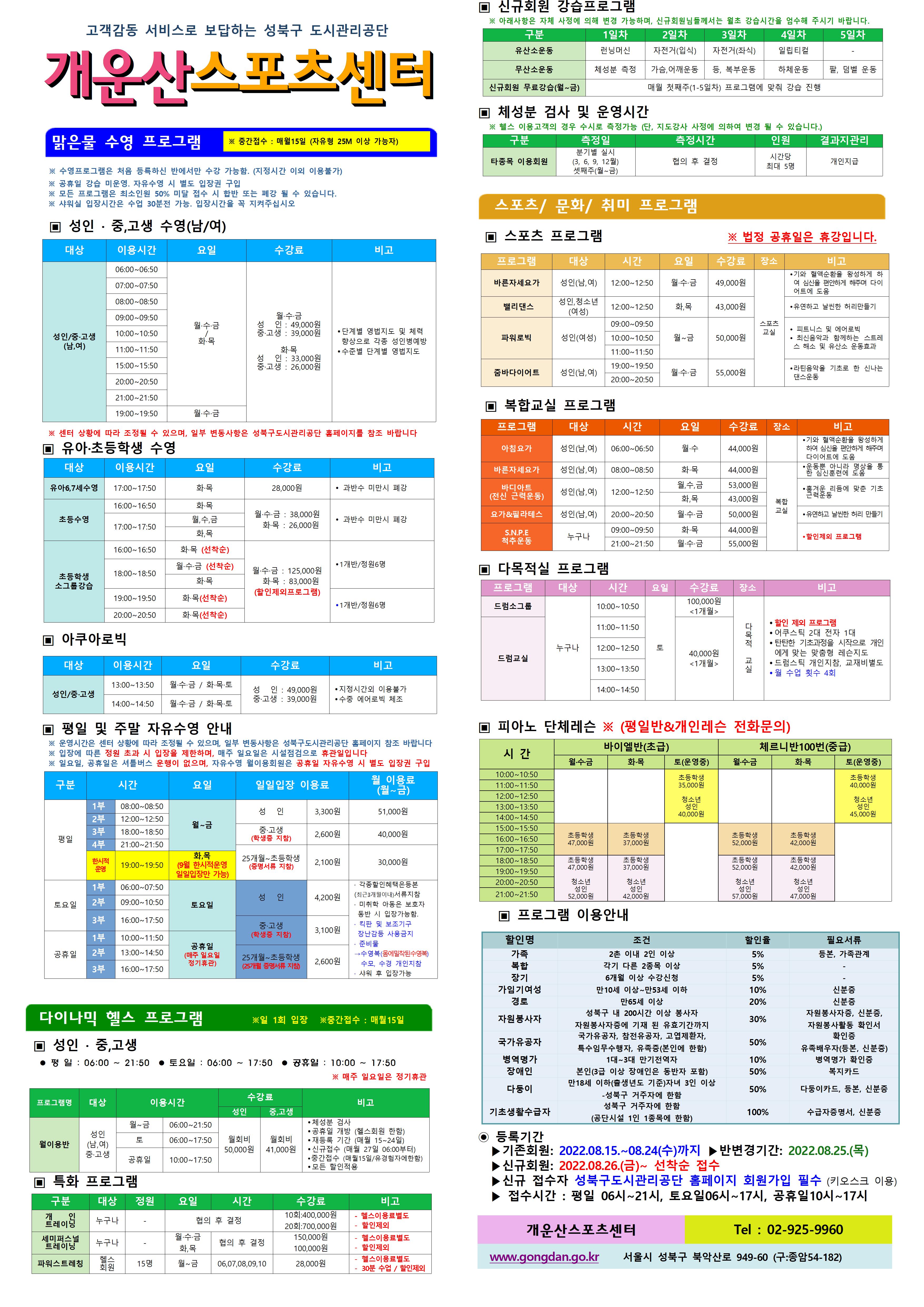고객감동 서비스로 보답하는 성북구 도시관리공단

개운산스포츠 센터
맑은물 수영 프로그램
※ 중간접수 : 매월15일 (자유형 25M 이상 가능자) 
※ 수영프로그램은 처음 등록하신 반에서만 수강 가능함. (지정시간 이외 이용불가)
※ 공휴일 강습 미운영. 자유수영 시 별도 입장권 구입 
※ 모든 프로그램은 최소인원 50% 미달 접수 시 합반 또는 폐강 될 수 있습니다. 
※ 샤워실 입장시간은 수업 30분전 가능. 입장시간을 꼭 지켜주십시오
※ 센터 상황에 따라 조정될 수 있으며, 일부 변동사항은 성북구도시관리공단 홈페이지를 참조 바랍니다

▣ 성 인 · 중,고생 수영(남/여)
대상 | 이용시간 | 요일 | 수강료 | 비고
성 인/중·고생(남,여) | 06:00~06:50 | 월·수·금/화목 | 월·수·금-성 인 : 49,000원,중·고생 : 39,000원 화·목-성 인 : 33,000원,중·고생 : 26,000원 | 단계별 영법지도 및 체력 향상으로 각종 성 인병예방,수준별 단계별 영법지도 
성 인/중·고생(남,여) | 07:00~07:50 | 월·수·금/화목 | 월·수·금-성 인 : 49,000원,중·고생 : 39,000원 화·목-성 인 : 33,000원,중·고생 : 26,000원 | 단계별 영법지도 및 체력 향상으로 각종 성 인병예방,수준별 단계별 영법지도 
성 인/중·고생(남,여) | 08:00~08:50 | 월·수·금/화목 | 월·수·금-성 인 : 49,000원,중·고생 : 39,000원 화·목-성 인 : 33,000원,중·고생 : 26,000원 | 단계별 영법지도 및 체력 향상으로 각종 성 인병예방,수준별 단계별 영법지도 
성 인/중·고생(남,여) | 09:00~09:50 | 월·수·금/화목 | 월·수·금-성 인 : 49,000원,중·고생 : 39,000원 화·목-성 인 : 33,000원,중·고생 : 26,000원 | 단계별 영법지도 및 체력 향상으로 각종 성 인병예방,수준별 단계별 영법지도 
성 인/중·고생(남,여) | 10:00~10:50 | 월·수·금/화목 | 월·수·금-성 인 : 49,000원,중·고생 : 39,000원 화·목-성 인 : 33,000원,중·고생 : 26,000원 | 단계별 영법지도 및 체력 향상으로 각종 성 인병예방,수준별 단계별 영법지도 
성 인/중·고생(남,여) | 11:00~11:50 | 월·수·금/화목 | 월·수·금-성 인 : 49,000원,중·고생 : 39,000원 화·목-성 인 : 33,000원,중·고생 : 26,000원 | 단계별 영법지도 및 체력 향상으로 각종 성 인병예방,수준별 단계별 영법지도 
성 인/중·고생(남,여) | 15:00~15:50 | 월·수·금/화목 | 월·수·금-성 인 : 49,000원,중·고생 : 39,000원 화·목-성 인 : 33,000원,중·고생 : 26,000원 | 단계별 영법지도 및 체력 향상으로 각종 성 인병예방,수준별 단계별 영법지도 
성 인/중·고생(남,여) | 20:00~20:50 | 월·수·금/화목 | 월·수·금-성 인 : 49,000원,중·고생 : 39,000원 화·목-성 인 : 33,000원,중·고생 : 26,000원 | 단계별 영법지도 및 체력 향상으로 각종 성 인병예방,수준별 단계별 영법지도 
성 인/중·고생(남,여) | 21:00~21:50 | 월·수·금/화목 | 월·수·금-성 인 : 49,000원,중·고생 : 39,000원 화·목-성 인 : 33,000원,중·고생 : 26,000원 | 단계별 영법지도 및 체력 향상으로 각종 성 인병예방,수준별 단계별 영법지도 
성 인/중·고생(남,여) | 19:00~19:50 | 월·수·금 | 월·수·금-성 인 : 49,000원,중·고생 : 39,000원 | 단계별 영법지도 및 체력 향상으로 각종 성 인병예방,수준별 단계별 영법지도 

▣ 유아·초등학생 수영
대상 | 이용시간 | 요일 | 수강료 | 비고
유아6,7세수영 | 17:00~17:50 | 화·목 | 28,000원 | 과반수 미만시 폐강
초등수영 | 16:00~16:50 | 월,수,금 | 월·수·금 : 38,000원,화·목 : 26,000원 | 과반수 미만시 폐강
초등수영 | 16:00~16:50 | 화·목 | 월·수·금 : 38,000원,화·목 : 26,000원 | 과반수 미만시 폐강
초등수영 | 17:00~17:50 | 월,수,금 | 월·수·금 : 38,000원,화·목 : 26,000원 | 과반수 미만시 폐강
초등수영 | 17:00~17:50 | 화,목 | 월·수·금 : 38,000원,화·목 : 26,000원 | 과반수 미만시 폐강
초등학생 소그룹강습 | 16:00~16:50 | 화·목 (선착순) | 월·수·금 : 125,000원,화·목 : 83,000원(할인제외프로그램) | 1개반/정원6명
초등학생 소그룹강습 | 18:00~18:50 | 월·수·금 (선착순) | 월·수·금 : 125,000원,화·목 : 83,000원(할인제외프로그램) | 1개반/정원6명
초등학생 소그룹강습 | 18:00~18:50 | 화·목 | 월·수·금 : 125,000원,화·목 : 83,000원(할인제외프로그램) | 1개반/정원6명
초등학생 소그룹강습 | 19:00~19:50 | 화·목(선착순) | 월·수·금 : 125,000원,화·목 : 83,000원(할인제외프로그램) | 1개반/정원6명 
초등학생 소그룹강습 | 20:00~20:50 | 화·목(선착순) | 월·수·금 : 125,000원,화·목 : 83,000원(할인제외프로그램) | 1개반/정원6명 

▣ 아쿠아로빅 
대상 | 이용시간 | 요일 | 수강료 | 비고
성 인/중·고생 | 13:00~13:50 | 월·수·금 / 화·목·토 | 성 인 : 49,000원,중·고생 : 39,000원 | 지정시간외 이용불가,수중 에어로빅 체조
성 인/중·고생 | 14:00~14:50 | 월·수·금 / 화·목·토 | 성 인 : 49,000원,중·고생 : 39,000원 | 지정시간외 이용불가,수중 에어로빅 체조
성 인/중·고생 | 19:00~19:50 | 화·목 | 성 인: 33,000원,중·고생: 26,000원 | 지정시간외 이용불가,수중 에어로빅 체조

▣ 토요수영프로그램 
프로그램명 | 대상 | 요일 | 이용시간수영진도 | 수강료 | 비고
토요 레슨반 | 중·고생~ 성 인 | 토 | 08:00~08:50(자유형, 배영) | 60,000원(할인제외프로그램) | 1개반/정원8명,각영법 배우는반으로 등록하며 진도에 맞지 않을 경우 환불처리
토요 레슨반 | 중·고생~ 성 인 | 토 | 09:00~09:50(평영, 접영) | 60,000원(할인제외프로그램) | 1개반/정원8명,각영법 배우는반으로 등록하며 진도에 맞지 않을 경우 환불처리
토요 레슨반 | 중·고생~ 성 인 | 토 | 10:00~10:50(교정반) | 60,000원(할인제외프로그램) | 1개반/정원8명,각영법 배우는반으로 등록하며 진도에 맞지 않을 경우 환불처리
토요 레슨반 | 초등학생 | 토 | 08:00~08:50 | 50,000원(할인제외프로그램) | 1개반/정원6명,자유형,배영,평영,접영 강습반
토요 레슨반 | 초등학생 | 토 | 09:00~09:50 | 50,000원(할인제외프로그램) | 1개반/정원6명,자유형,배영,평영,접영 강습반
토요 레슨반 | 초등학생 | 토 | 10:00~10:50 | 50,000원(할인제외프로그램) | 1개반/정원6명,자유형,배영,평영,접영 강습반
가족수영 | 부모 + 초등생 | 토 | 11:00~11:50 | 110,000원(할인제외프로그램) | 1개반/정원8쌍,등록된 부모와 자녀만 이용가능,자유형,배영,평영,접영 강습반

▣ 평일 및 주말 자유수영 안내
※ 운영시간은 센터 상황에 따라 조정될 수 있으며, 일부 변동사항은 성북구도시관리공단 홈페이지 참조 바랍니다
※ 입장에 따른 정원 초과 시 입장을 제한하며, 매주 일요일은 시설점검으로 휴관일입니다
구분 | 시간 |  | 요일 | 일일입장 이용료 | 월 이용료(월~금)
평일 | 1부 | 08:00~08:50 | 월~금 | 성 인:3,300원,중·고생(학생증 지참):2,600원,25개월~초등학생(증명서류 지참):2,100원 | 성 인:51,00원,중·고생(학생증 지참):40,000원,25개월~초등학생(증명서류 지참):30,000원
평일 | 2부 | 12:00~12:50 | 월~금 | 성 인:3,300원,중·고생(학생증 지참):2,600원,25개월~초등학생(증명서류 지참):2,100원 | 성 인:3,300원,중·고생(학생증 지참):2,600원,25개월~초등학생(증명서류 지참):2,100원
평일 | 3부 | 18:00~18:50 | 월~금 | 성 인:3,300원,중·고생(학생증 지참):2,600원,25개월~초등학생(증명서류 지참):2,100원 | 성 인:3,300원,중·고생(학생증 지참):2,600원,25개월~초등학생(증명서류 지참):2,100원
평일 | 4부 | 21:00~21:50 | 월~금 | 성 인:3,300원,중·고생(학생증 지참):2,600원,25개월~초등학생(증명서류 지참):2,100원 | 성 인:3,300원,중·고생(학생증 지참):2,600원,25개월~초등학생(증명서류 지참):2,100원
토요일 | 1부 | 06:00~07:50 | 토요일 | 성 인:4,200원,중·고생(학생증 지참):3,100원,25개월~초등학생(증명서류 지참):2,600원 | · 각종할인혜택은등본(최근3개월이내)서류지참,· 미취학 아동은 보호자 동반 시 입장가능함.,· 킥판 및 보조 기구 장난감등 사용금지,· 준비물:수영복(몸에 밀착된 수영복),수모, 수경 샤워용품 개인지참,· 샤워 후 입장가능
토요일 | 2부 | 12:00~12:50 | 토요일 | 성 인:4,200원,중·고생(학생증 지참):3,100원,25개월~초등학생(증명서류 지참):2,600원 | 
토요일 | 3부 | 16:00~17:50 | 토요일 | 성 인:4,200원,중·고생(학생증 지참):3,100원,25개월~초등학생(증명서류 지참):2,600원 | 
공휴일 | 1부 | 10:00~11:50 | 공휴일(매주 일요일 정기휴관) | 성 인:4,200원,중·고생(학생증 지참):3,100원,25개월~초등학생(증명서류 지참):2,600원 | 
공휴일 | 2부 | 13:00~14:50 | 공휴일(매주 일요일 정기휴관) | 성 인:4,200원,중·고생(학생증 지참):3,100원,25개월~초등학생(증명서류 지참):2,600원 | 
공휴일 | 3부 | 16:00~17:50 | 공휴일(매주 일요일 정기휴관) | 성 인:4,200원,중·고생(학생증 지참):3,100원,25개월~초등학생(증명서류 지참):2,600원 | 
※ 일요일, 공휴일은 셔틀버스 운행이 없으며, 자유수영 월이용회원은 공휴일 자유수영 시 별도 입장권 구입

다이나믹 헬스 프로그램 ※일 1회 입장 ※중간접수 : 매월15일
▣ 성 인 · 중,고생 
 평 일 : 06:00 ~ 21:50  토요일 : 06:00 ~ 17:50  공휴일 : 10:00 ~ 17:50 
※ 매주 일요일은 정기휴관
프로그램명 | 대상 | 이용시간 |  | 수강료(성 인) | 수강료(중,고생) | 비고
월이용반 | 성 인(남,여)/중·고생 | 월~금 | 06:00~21:50 | 월회비:50,000원 | 월회비:41,000원 | ● 체성분 검사 , ● 공휴일 개방 (헬스회원 한함) , ● 재등록 기간 (매월 15~24일) , ● 신규접수 (매월 27일 06:00부터) , ● 중간접수 (매월15일/유경험자에한함) , ● 모든 할인적용
월이용반 | 성 인(남,여)/중·고생 | 토 | 06:00~17:50 | 월회비:50,000원 | 월회비:41,000원 | ● 체성분 검사 , ● 공휴일 개방 (헬스회원 한함) , ● 재등록 기간 (매월 15~24일) , ● 신규접수 (매월 27일 06:00부터) , ● 중간접수 (매월15일/유경험자에한함) , ● 모든 할인적용
월이용반 | 성 인(남,여)/중·고생 | 공휴일 | 10:00~17:50 | 월회비:50,000원 | 월회비:41,000원 | ● 체성분 검사 , ● 공휴일 개방 (헬스회원 한함) , ● 재등록 기간 (매월 15~24일) , ● 신규접수 (매월 27일 06:00부터) , ● 중간접수 (매월15일/유경험자에한함) , ● 모든 할인적용
개운산스포츠센터(Tel : 02-925-9960)

▣ 특화 프로그램
구분 | 대상 | 정원 | 요일  | 시간 | 수강료 | 비고
개인 트레이닝 | 누구나 | - | - | 협의 후 결정 | 10회:400,000원 | - 헬스이용료별도,할인제외
개인 트레이닝 | 누구나 | - | - | 협의 후 결정 | 20회:700,000원 | - 헬스이용료별도,할인제외
세미퍼스널트레이닝 | 누구나 | - | 월·수·금 | 협의 후 결정 | 150,000원 | - 헬스이용료별도,할인제외
세미퍼스널트레이닝 | 누구나 | - | 화,목 | 협의 후 결정 | 100,000원 | - 헬스이용료별도,할인제외

▣ 신규회원 강습프로그램
구분 | 1일차 | 2일차 | 3일차 | 4일차 | 5일차
유산소운동 | 런닝머신 | 자전거(입식) | 자전거(좌식) | 일립티컬 | -
무산소운동 | 체성분 측정 | 가슴,어깨운동 | 등, 복부운동 | 하체운동 | 팔, 덤벨 운동
신규회원 무료강습(월~금) | 매월 첫째주(1-5일차) 프로그램에 맞춰 강습 진행
※ 아래사항은 자체 사정에 의해 변경 가능하며, 신규회원님들께서는 월초 강습시간을 엄수해 주시기 바랍니다. 

▣ 체성분 검사 및 운영시간
구분 | 측정일 | 측정시간 | 인원 | 결과지관리
타종목 이용회원 | 분기별 실시(3, 6, 9, 12월),셋째주(월~금) | 협의 후 결정 | 시간당 최대 5명 | 개인지급
※ 헬스 이용고객의 경우 수시로 측정가능 (단, 지도강사 사정에 의하여 변경 될 수 있습니다.)

스포츠/문화/취미 프로그램
▣ 스포츠 프로그램 ※ 법정 공휴일은 휴강입니다.
프로그램 | 대상 | 시간 | 요일 | 수강료 | 장소 | 비고
바른자세요가 | 성 인(남,여) | 12:00~12:50 | 월·수·금 | 49,000원 | 스포츠교실 | ● 기와 혈액순환을 왕성하게 하여 심신을 편안하게 해주며 다이어트에 도움
밸리댄스 | 성 인,청소년(여성) | 12:00~12:50 | 화,목 | 43,000원 | 스포츠교실 | 유연하고 날씬한 허리만들기
파워로빅 | 성 인(여성) | 09:00~09:50 | 월~금 | 50,000원 | 스포츠교실 | 피트니스 및 에어로빅,최신음악과 함께하는 스트레스 해소 및 유산소 운동효과
파워로빅 | 성 인(여성) | 10:00~10:50 | 월~금 | 50,000원 | 스포츠교실 | 피트니스 및 에어로빅,최신음악과 함께하는 스트레스 해소 및 유산소 운동효과
파워로빅 | 성 인(여성) | 11:00~11:50 | 월~금 | 50,000원 | 스포츠교실 | 피트니스 및 에어로빅,최신음악과 함께하는 스트레스 해소 및 유산소 운동효과
줌바다이어트 | 성 인(남,여) | 19:00~19:50 | 월·수·금 | 55,000원 | 스포츠교실 | ● 라틴음악을 기초로 한 신나는 댄스운동
줌바다이어트 | 성 인(남,여) | 20:00~20:50 | 월·수·금 | 55,000원 | 스포츠교실 | ● 라틴음악을 기초로 한 신나는 댄스운동

▣ 복합교실 프로그램
프로그램 | 대상 | 시간 | 요일 | 수강료 | 장소 | 비고
아침요가 | 성 인(남,여) | 06:00~06:50 | 월·수 | 44,000원 | 복합교실 | 기와 혈액순환을 왕성하게 하여 심신을 편안하게 해주며 다이어트에 도움
요가&필라테스 | 성 인(남,여) | 20:00~20:50 | 월·수·금 | 50,000원 | 복합교실 | 유연하고 날씬한 허리 만들기
S.N.P.E 척추운동 | 누구나 | 09:00~09:50 | 화·목 | 44,000원 | 복합교실 | 할인제외 프로그램
S.N.P.E 척추운동 | 누구나 | 21:00~21:50 | 월·수·금 | 55,000원 | 복합교실 | 할인제외 프로그램

▣ 다목적실 프로그램 
프로그램 | 대상 | 시간 | 요일 | 수강료 | 장소 | 비고
드럼소그룹 | 누구나 | 10:00~10:50 | 토 | 100,000원<1개월> | 다목적 교실 | ● 할인 제외 프로그램 , ● 어쿠스틱 2대 전자 1대  , ● 탄탄한 기초과정을 시작으로 개인에게 맞는 맞춤형 레슨지도 , ● 드럼스틱 개인지참, 교재비별도 , ● 월 수업 횟수 4회
드럼교실 | 누구나 | 11:00~11:50 | 토 | 40,000원<1개월> | 다목적 교실 | ● 할인 제외 프로그램 , ● 어쿠스틱 2대 전자 1대  , ● 탄탄한 기초과정을 시작으로 개인에게 맞는 맞춤형 레슨지도 , ● 드럼스틱 개인지참, 교재비별도 , ● 월 수업 횟수 4회
드럼교실 | 누구나 | 12:00~12:50 | 토 | 40,000원<1개월> | 다목적 교실 | ● 할인 제외 프로그램 , ● 어쿠스틱 2대 전자 1대  , ● 탄탄한 기초과정을 시작으로 개인에게 맞는 맞춤형 레슨지도 , ● 드럼스틱 개인지참, 교재비별도 , ● 월 수업 횟수 4회
드럼교실 | 누구나 | 13:00~13:50 | 토 | 40,000원<1개월> | 다목적 교실 | ● 할인 제외 프로그램 , ● 어쿠스틱 2대 전자 1대  , ● 탄탄한 기초과정을 시작으로 개인에게 맞는 맞춤형 레슨지도 , ● 드럼스틱 개인지참, 교재비별도 , ● 월 수업 횟수 4회
드럼교실 | 누구나 | 14:00~14:50 | 토 | 40,000원<1개월> | 다목적 교실 | ● 할인 제외 프로그램 , ● 어쿠스틱 2대 전자 1대  , ● 탄탄한 기초과정을 시작으로 개인에게 맞는 맞춤형 레슨지도 , ● 드럼스틱 개인지참, 교재비별도 , ● 월 수업 횟수 4회

▣ 피아노 단체레슨 ※ (평일반&개인레슨 전화문의)
시 간  | 바이엘반(초급)월·수·금 | 바이엘반(초급)화·목 | 바이엘반(초급)토(운영중) | 체르니반100번(중급)월·수·금 | 체르니반100번(중급)화·목 | 체르니반100번(중급)토(운영중)
10:00~10:50 | - | - | 초등학생:35,000원,청소년/성 인:40,000원 | - | - | 초등학생:40,000원,청소년/성 인:45,000원
11:00~11:50 | - | - | 초등학생:35,000원,청소년/성 인:40,000원 | - | - | 초등학생:40,000원,청소년/성 인:45,000원
12:00~12:50 | - | - | 초등학생:35,000원,청소년/성 인:40,000원 | - | - | 초등학생:40,000원,청소년/성 인:45,000원
13:00~13:50 | - | - | 초등학생:35,000원,청소년/성 인:40,000원 | - | - | 초등학생:40,000원,청소년/성 인:45,000원
14:00~14:50 | - | - | 초등학생:35,000원,청소년/성 인:40,000원 | - | - | 초등학생:40,000원,청소년/성 인:45,000원
15:00~15:50 | 초등학생:47,000원 | 초등학생:37,000원 | - | 초등학생:52,000원 | 초등학생:42,000원 | -
16:00~16:50 | 초등학생:47,000원 | 초등학생:37,000원 | - | 초등학생:52,000원 | 초등학생:42,000원 | -
17:00~17:50 | 초등학생:47,000원 | 초등학생:37,000원 | - | 초등학생:52,000원 | 초등학생:42,000원 | -
18:00~18:50 | 초등학생:47,000원,청소년/성 인:52,000원 | 초등학생:37,000원,청소년/성 인:42,000원 | - | 초등학생:52,000원,청소년/성 인:57,000원 | 초등학생:42,000원,청소년/성 인:47,000원 | -
19:00~19:50 | 초등학생:47,000원,청소년/성 인:52,000원 | 초등학생:37,000원,청소년/성 인:42,000원 | - | 초등학생:52,000원,청소년/성 인:57,000원 | 초등학생:42,000원,청소년/성 인:47,000원 | -
20:00~20:50 | 초등학생:47,000원,청소년/성 인:52,000원 | 초등학생:37,000원,청소년/성 인:42,000원 | - | 초등학생:52,000원,청소년/성 인:57,000원 | 초등학생:42,000원,청소년/성 인:47,000원 | -
21:00~21:50 | 초등학생:47,000원,청소년/성 인:52,000원 | 초등학생:37,000원,청소년/성 인:42,000원 | - | 초등학생:52,000원,청소년/성 인:57,000원 | 초등학생:42,000원,청소년/성 인:47,000원 | -

▣ 프로그램 이용안내 
할인명 | 조건 | 할인율 | 필요서류
가족 | 2촌 이내 2인 이상 | 0.05 | 등본, 가족관계
복합 | 각기 다른 2종목 이상 | 0.05 | -
장기 | 6개월 이상 수강신청 | 0.05 | -
가임기여성 | 만10세 이상~만53세 이하 | 0.1 | 신분증
경로 | 만65세 이상 | 0.2 | 신분증
자원봉사자 | 성북구 내 200시간 이상 봉사자 자원봉사자증에 기재 된 유효기간까지 | 0.3 | 자원봉사자증, 신분증, 자원봉사활동 확인서
국가유공자 | 국가유공자, 참전유공자, 고엽제환자, 특수임무수행자, 유족증(본인에 한함) | 0.5 | 확인증,유족배우자(등본, 신분증)
병역명가 | 1대~3대 만기전역자 | 0.1 | 병역명가 확인증
장애인 | 본인(3급 이상 장애인은 동반자 포함) | 0.5 | 복지카드
다둥이 | 만18세 이하(출생년도 기준)자녀 3인 이상  -성북구 거주자에 한함 | 0.5 | 다둥이카드, 등본, 신분증
기초생활수급자 | 성북구 거주자에 한함(공단시설 1인 1종목에 한함) | 1 | 수급자증명서, 신분증
0
◉ 등록기간
  ▶기존회원: 2022.08.15.~08.24(수)까지 ▶반변경기간: 2022.08.25.(목)  
  ▶신규회원: 2022.08.26.(금)~ 선착순 접수 
  ▶신규 접수자 성북구도시관리공단 홈페이지 회원가입 필수 (키오스크 이용)
  ▶ 접수시간 : 평일 06시~21시, 토요일06시~17시, 공휴일10시~17시
개운산스포츠센터(Tel : 02-925-9960)
