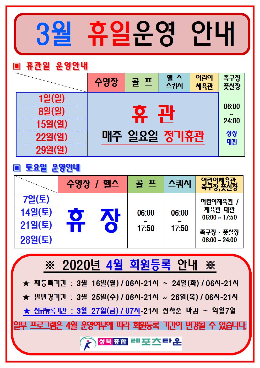 3월 휴일운영 안내
휴관일 운영안내
1일(일)/8일(일)/15일(일)/22일/29일(일) 매주 일요일 정기휴관
일요일에 족구장,풋살장 06:00~24:00 정상대관운영.
토요일 운영안내
7일(토)/14일(토)/21일(토)/28(토) 운영.
수영장, 헬스장 3월 휴장
골프장 06:00~17:50
스쿼시 06:00~17:50
어린이체육관 및 체육관 대관 06:00~17:50
족구장,풋살장 06:00~24:00
2020년 4월 회원등록 안내
재등록기간 : 3월 16일(월)/06시-21시 ~ 24일(화)/06시-21시
반변경기간 : 3월 25일(수)/06시-21시 ~ 26일(목)/06시-21시
신규등록기간 : 2월 27일(금)/07시-21시 선착순 마감 ~ 익월7일
일부프로그램을 4월 운영여부에 따라 회원등록기간이 변경될수있습니다.
-성북종합레포츠타운-