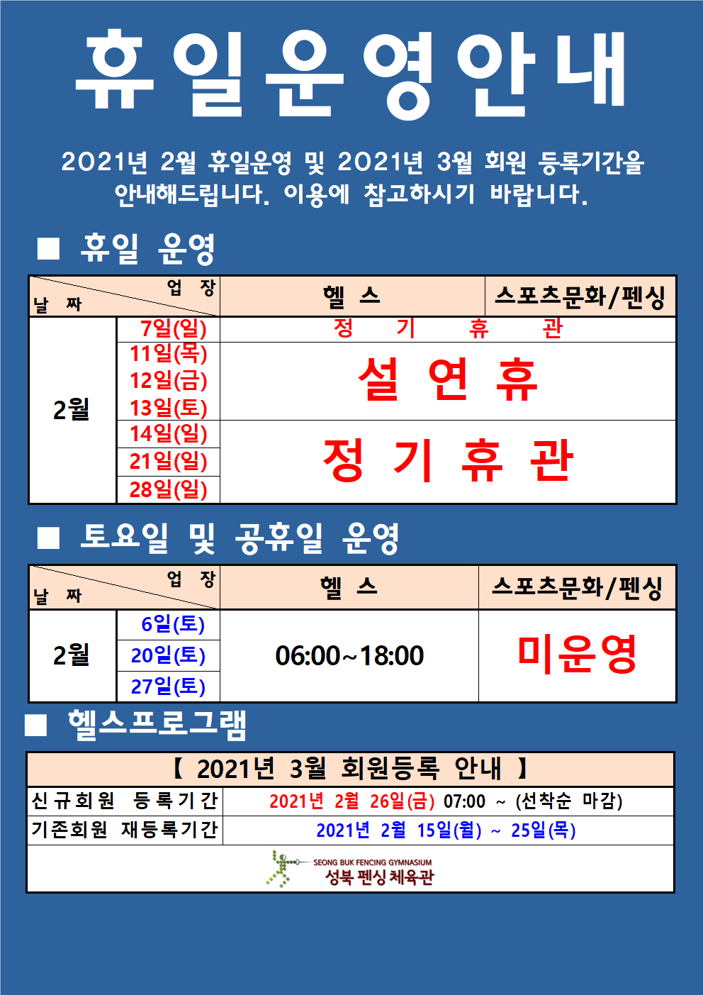 휴일 운영 안내
2021년 2월 휴일운영 및 2021년 3월 회원 등록기간을
안내해드립니다. 이용에 참고하시기 바랍니다.
휴일 운영
날짜 2월 7일(일), 헬스,스포츠문화/펜싱 정기휴관
날짜 2월11일(목),12일(금),13일(토) 헬스,스포츠문화/펜싱 설연휴
날짜 2월14일(일),21일(일),28일(일) 헬스,스포츠문화/펜싱 정기휴관
토요일 및 공휴일 운영
날짜 2월 6일(토),20일(토),27일(토) 헬스 09:00~18:00, 스포츠문화/펜싱 미운영,
헬스프로그램
2021년 3월 회원등록 안내,
신규회원 등록기간 2021년 2월 26일 (금) 07:00 ~ (선착순 마감) 
기존회원 재등록기간 2021년 2월 15일(월) ~ 25일 (목)
성북 펜싱 체육관
