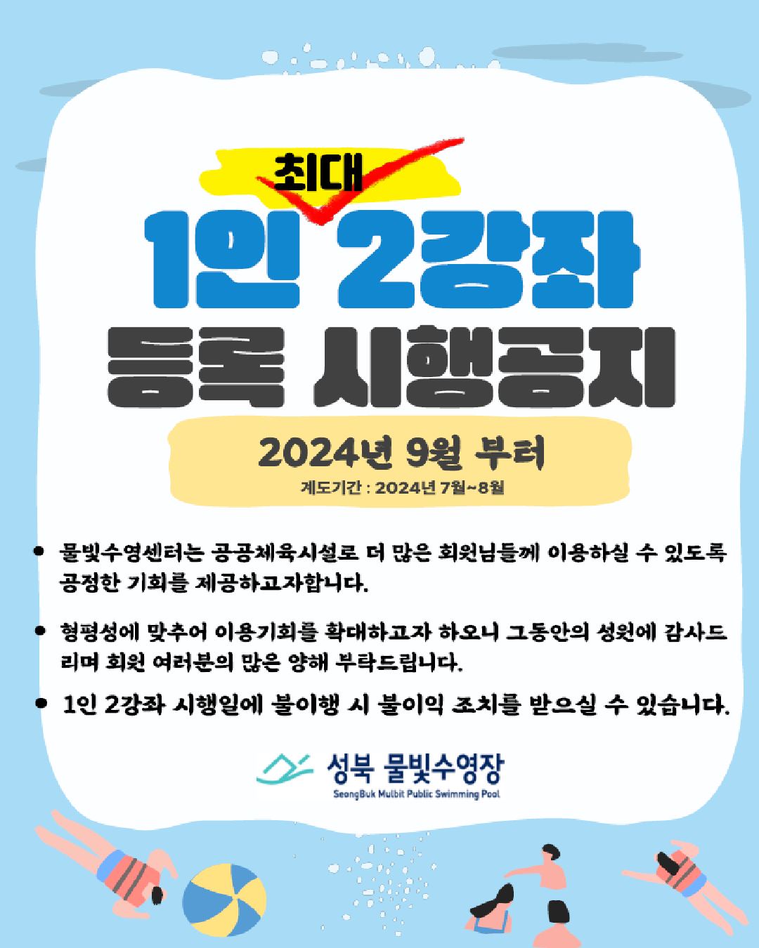   1인 최대 2강좌 등록 시행공지
  2024년 9월부터 (계도기간: 2024년 7월~8월)



* 물빛수영센터는 공공체육시설로 더 많은 회원님들께 이용하실 수 있도록 공정한 기회를 제공하고자합니다.

* 형평성에 맞추어 이용기회를 확대하고자 하오니 그동안의 성원에 감사드리며 회원 여러분의 많은 양해부탁드립니다.

* 1인 2강좌 시행일에 불이행 시 불이익 조치를 받으실 수 있습니다.

성북물빛수영장