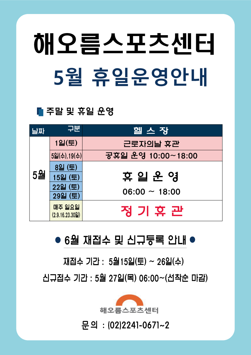 해오름스포츠센터 5월 휴일운영안내
주말 및 휴일 운영
날짜 | 구분 | 헬스장
5월 1일(토) 근로자의날 휴관
5월 5일(수),19(수) 공휴일 운영 10:00~18:00
5월 8일(토),15일(토),22일(토),29일(토) 휴일운영 06:00~18:00
5월 매주일요일(2.9.16.23.30일) 정기휴관
6월 재접수 및 신규등록 안내
재접수 기간 : 5월15일(토) ~ 26일(수) 
신규접수 기간 : 5월 27일(목) 06:00~(선착순 마감)
해오름스포츠센터 문의 : (02)2241-0671~2