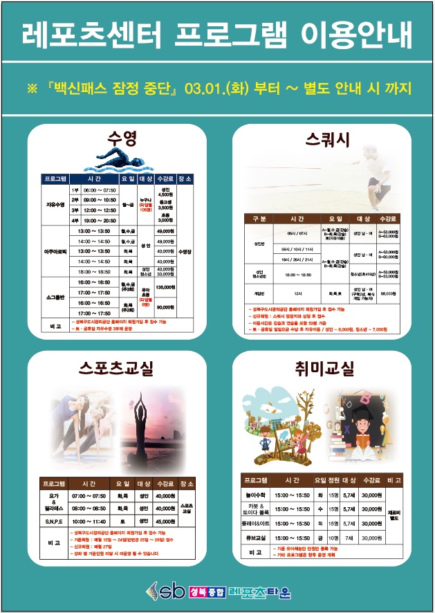 레포츠센터 프로그램 이용안내
※백신패스 잠정 중단 : 03.01(화)부터~별도 안내 시 까지

○ 수영
프로그램/시간/여일/대상/수강료/장소
자유수영/1부 - 06:00 ~ 07:50,2부 - 09:00 ~ 10:50,3부 - 12:00 ~ 12:50,4부 - 19:00 ~ 20:50/평일(월~금)/누구나(타임별 105명)/성 인 4,500원,중고생 3,500원,초등3,000원/수영장
아쿠아로빅/13:00 ~ 13:50  월수금,14:00 ~ 14:50  월수금/성 인/49,000원/수영장
아쿠아로빅/13:00 ~ 13:50  화목,14:00 ~ 14:50  화목/성 인/40,000원/수영장
아쿠아로빅/18:00 ~ 18:50  화목/성 인 40,000원,청소년 30,000원/수영장
소그룹반/16:00 ~ 16:50,17:00 ~ 17:50  월수금(주3회)/유아초등(타임별6명)/135,000원/수영장
소그룹반/16:00 ~ 16:50,17:00 ~ 17:50  화목(주2회)/유아초등(타임별6명)/90,000원/수영장

※ 성북구도시관리공단 홈페이지 회원가입 후 접수 가능
※ 2차 백신접종 완료 증명서(접종 후 14일 경과) 및 
※ 토·공휴일 자유수영 3부제 운영

○ 스쿼시
구분/시간/요일/대상/수강료
성 인반/06시,07시/A-월수금(강습),B-화목(강습),토(자유)/성 인 남여/A-68,000원,B-63,000원
성 인반/09시,10시,11시/A-월수금(강습),B-화목(강습)/성 인 남여/A-68,000원,B-60,000원
성 인반/19시,20시,21시/A-월수금(강습),B-화목(강습)/성 인 남여/A-68,000원,B-60,000원
성 인청소년반/18:00~18:50/A-월수금(강습),B-화목(강습)/청소년/A-58,000원,B-50,000원
게임반/12시/화목토/성 인 남녀(구력2년,복시 게임가능자)/68,000원

- 성북구도시관리공단 홈페이지 회원가입후 접수가능
- 신규회원 : 스쿼시 담당자와 상담 후 접수
- 이용시간은 강습과 연습을 포함 50분 기준
- 토.공휴일 일일요금 수납 후 자유이용/성 인-8,000원,청소년-7,000원

○ 스포츠교실
프로그램/시간/요일/대상/수강료/장소
요가&필라테스/07:00 ~ 07:50/화목/성 인/40,000원/스포츠교실
요가&필라테스/08:00 ~ 08:50/화목/성 인/40,000원/스포츠교실
S.N.P.E/10:00 ~ 11:40/토/성 인/45,000원/스포츠교실

- 성구도시관리공단 페이지 회원가입 후 접수 가능
- 기존회원 : 매월 15일 ~ 24일(반변경 25일~26일)접수
- 신규회원 : 매월 27일 
- 강좌 별 기준인원 미달 시 미운영 될 수 있습니다.

○ 취미교실
프로그램
프로그램/시간/요일/정원/대상/수강료/비고
놀이수학/15:00 ~ 15:50/15명/5,7세/30,000원/재료비별도
카봇*토이다블록/15:00 ~ 15:50/수/15명/5,7세/30,000원/재료비별도
클레이&아트/15:00 ~ 15:50/목/15명/5,7세/30,000원/재료비별도
큐브교실/15:00 ~ 15:50/금/10명/7세/30,000원/재료비별도

- 기존 유아체능단 단원만 등록 가능
- 기타 프로그램은 향후 운영 계획
