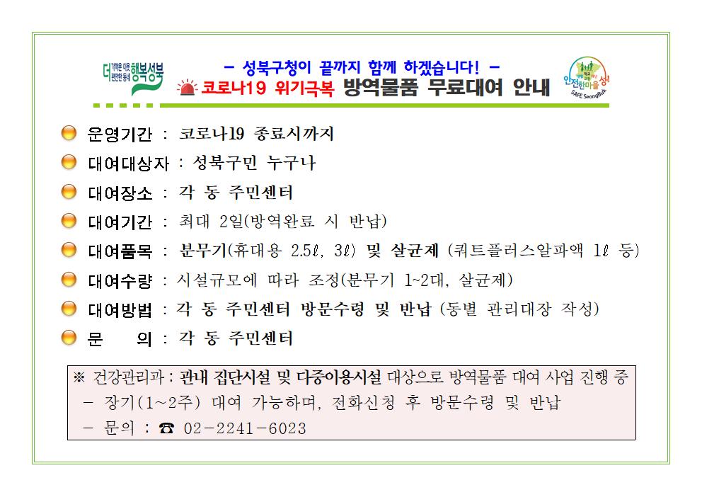 성북구청이 끝까지 함께 하겠습니다!
코로나-19 위기극복 방역물품 무료대여 안내
□ 운영기간 : 코로나-19 종료 시 까지
□ 대여 대상자 : 성북구민 누구나
□ 대여장소 : 각 동 주민센터
□ 대여기간 : 최대 2일(방역 완료 시 반납)
□ 대여품목 : 분무기 (휴대용 2.5ℓ, 3ℓ) 및 살균제 (쿼트플러스알파액 1ℓ 등)
□ 대여수량 : 시설규모에 따라 조정 (분무기 1~2대, 살균제)
□ 대여방법 : 각 동 주민센터 방문수령 및 반납 (동별 관리대장 작성)
□ 문      의 : 각 동 주민센터
※ 건강관리과 : 관내 집단시설 및 다중이용시설 대상으로 방역물품 대여 사업 진행 중
   - 장기 (1~2주) 대여 가능하며, 전화신청 후 방문수령 및 반납
   - 문의 : 02-2241-6023
