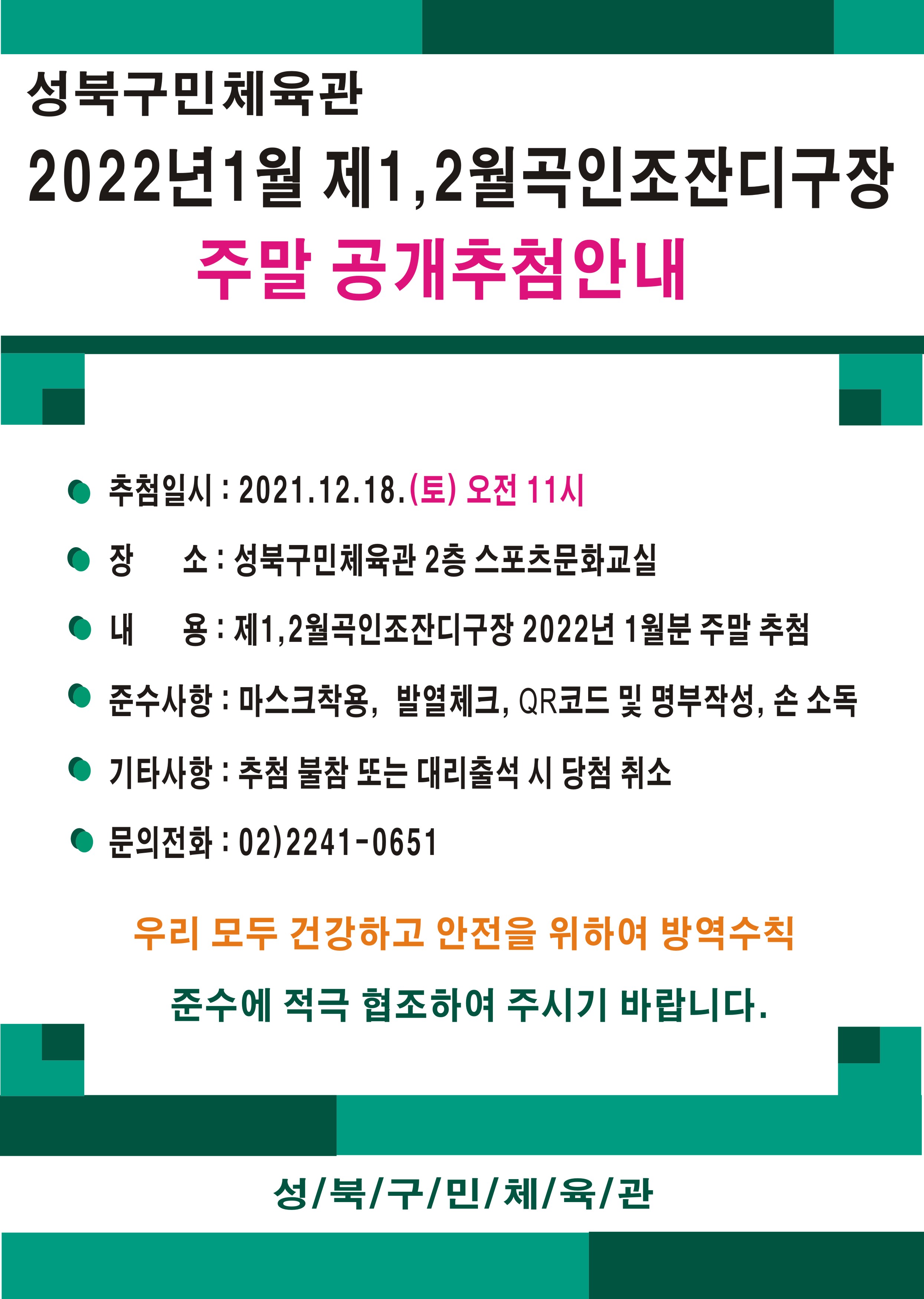 | 성북구민체육관 | 2022년 1월 제1,2월곡인조잔디구장
 주말 공개추첨안내
 추첨일시 : 2021.12.18.(토) 오전 11시
 ● 장 소 : 성북구민체육관 2층 스포츠문화교실 ● 내 용: 제1,2월곡인조잔디구장 2022년 1월분 주말 추첨 ● 준수사항 : 마스크착용, 발열체크, QR코드 및 명부작성, 손 소독
 ● 기타사항 : 추첨 불참 또는 대리출석 시 당첨 취소
 ● 문의전화 : 02)2241-0651
 우리 모두 건강하고 안전을 위하여 방역수칙 준수에 적극 협조하여 주시기 바랍니다.
 성/북/구/민/체/육/관