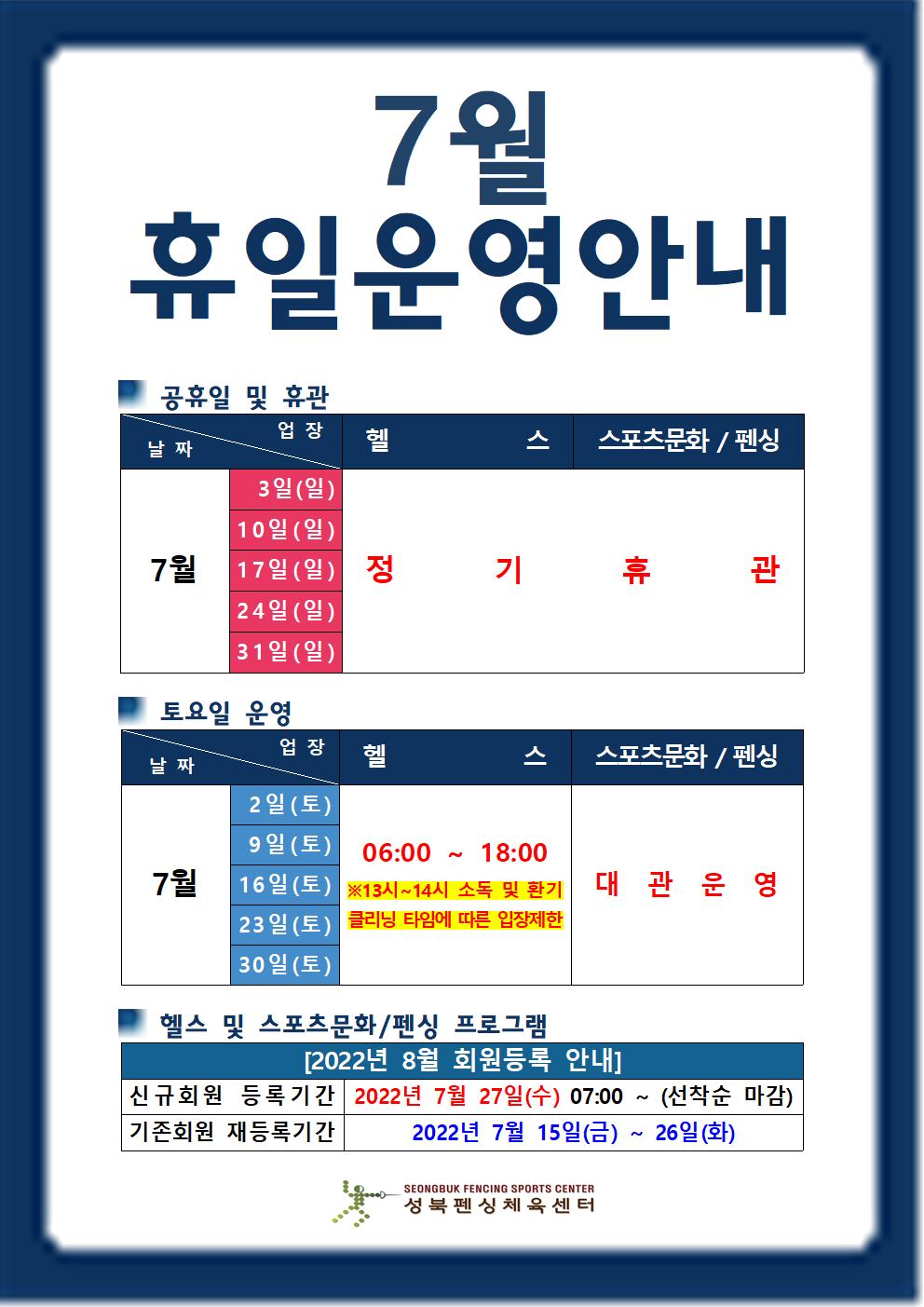 7월 휴일운영안내

공휴일 및 휴관
날짜 | 업장
7월3일(일),10일(일),17일(일),24일(일),34일(일) | 헬스,스포츠문화/펜싱 | 정기휴관

토요일 운영
날짜 | 업장
7월2일(토),9일(토),16일(토),23일(토),30일(토) |  헬스(06:00 18:00 ※13시~14시 소독 및 환기 클리닝 타임에 따른 입장제한),스포츠문화/펜싱(대관운영)

헬스 및 스포츠문화/펜싱 프로그램
[2022년 8월 회원등록 안내]
신규회원 등록기간 : 2022년 7월 27일(수) 07:00 ~ (선착순 마감)
기존회원 재등록기간 : 2022년 7월 15일(금) ~ 26일(화)

성북펜싱체육센터