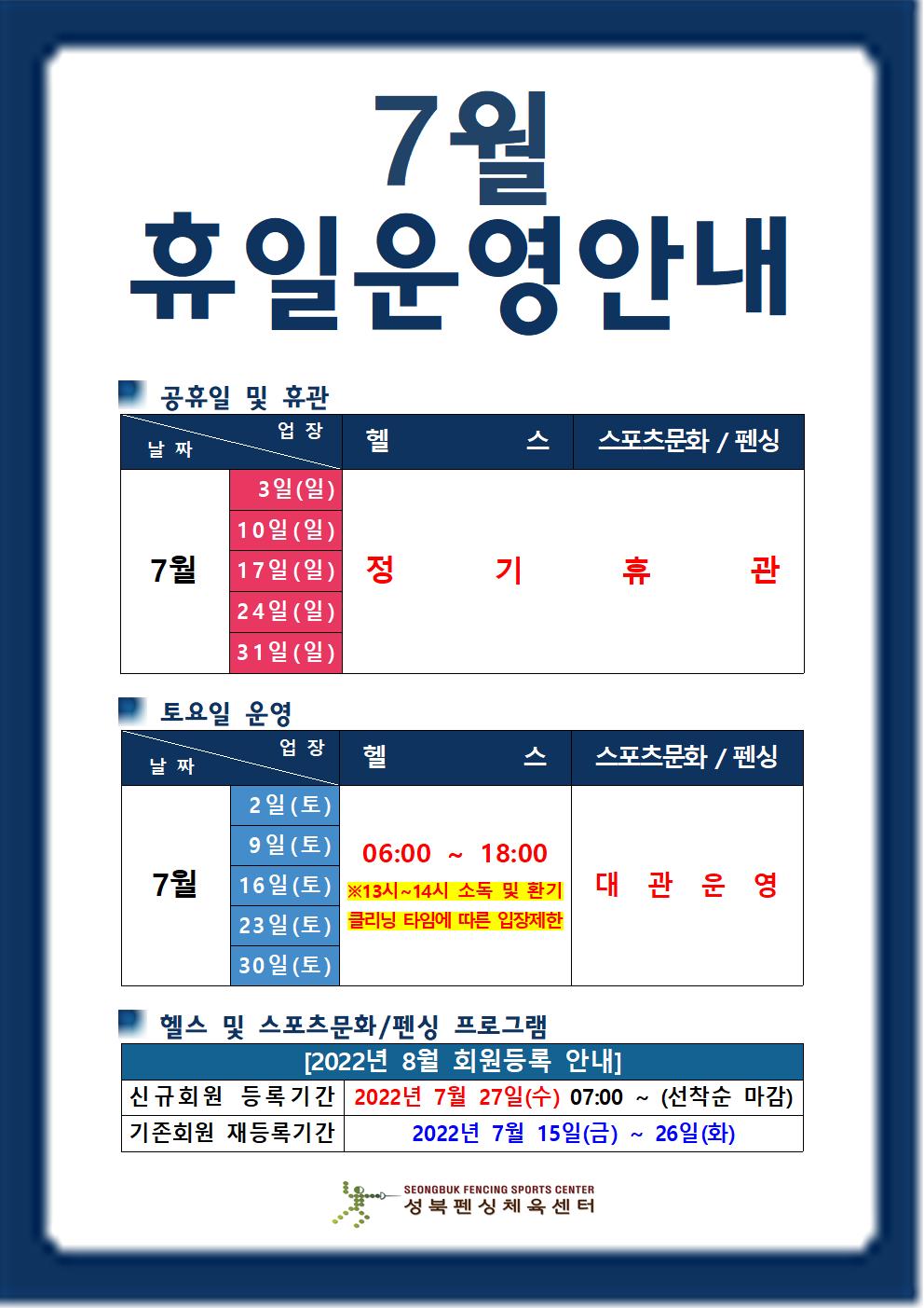 7월 휴일운영안내

공휴일 및 휴관
날짜 | 업장
7월3일(일),10일(일),17일(일),24일(일),34일(일) | 헬스,스포츠문화/펜싱 | 정기휴관

토요일 운영
날짜 | 업장
7월2일(토),9일(토),16일(토),23일(토),30일(토) |  헬스(06:00 18:00 ※13시~14시 소독 및 환기 클리닝 타임에 따른 입장제한),스포츠문화/펜싱(대관운영)

헬스 및 스포츠문화/펜싱 프로그램
[2022년 8월 회원등록 안내]
신규회원 등록기간 : 2022년 7월 27일(수) 07:00 ~ (선착순 마감)
기존회원 재등록기간 : 2022년 7월 15일(금) ~ 26일(화)

성북펜싱체육센터