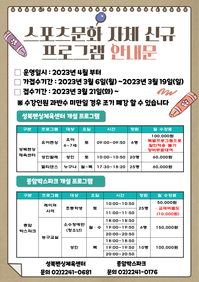 스포츠문화 자체 신규 프로그램 안내문
운영일시 : 2023년 4월부터
가접수기간 : 2023년 3월 6일(월)~2023년 3월 19일(일) 
접수기간 2023년 3월 21일(화) ~
※ 수강인원 과반수 미만일 경우 조기 폐강 할 수 있습니다

성북펜싱체육센터 개설 프로그램
구분 | 프로그램 | 대상 | 요일 | 시간 | 정원 | 월 수강료
성북펜싱 체육센터 | 유아펜싱 | 유아 6~7세 | 토 | 09:00-09:50 | 6명 | 100,000원, 특별프로그램으로 할인적용 불가, 장비무료대여
성북펜싱 체육센터 | 성인발레 | 성인 | 토 | 10:00-10:50 | 20명 | 60,000원
성북펜싱 체육센터 | 멀티댄스 | 누구나 | 월~목 | 17:30~18:20 | 25명 | 60,000원

종암박스파크 개설 프로그램
구분 | 프로그램 | 대상 | 요일 | 시간 | 정원 | 월 수강료
종암 박스파크 | 레이져 사격 | 초등학생 | 토 | 10:00-10:50, 11:00-11:50 | 25명 | 50,000원, ・교재비별도(10,000원)
종암 박스파크 | 농구교실 | 소수정예반(청소년) | 월·수 | 18:00~18:50, 19:00~19:50, 20:00~20:50 | 6명 | 150,000원
종암 박스파크 | 농구교실 | 성인 | 목 | 18:00~18:50, 19:00~19:50, 20:00~20:50 | 10명 | 100,000원

성북펜싱체육센터 - 문의 02)2241-0681
종암박스파크 - 문의 02)2241-0176