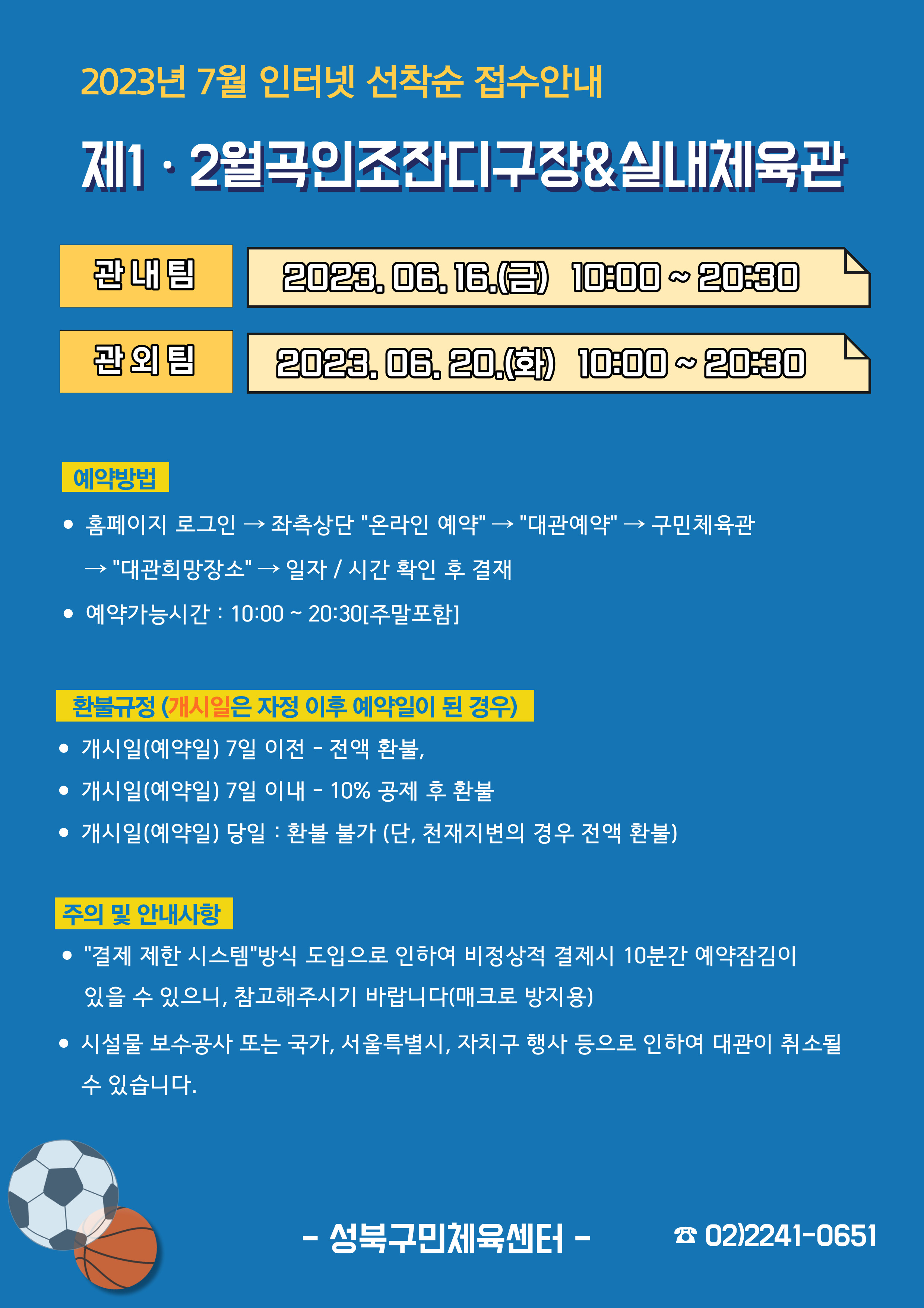   2023년 7월 인터넷 선착순 접수안내
제1·2월곡인조잔디구장&실내체육관
관내팀 : 2023. 06. 16.(금) 10:00~20:30
관외팀 : 2023. 06. 20.(화) 10:00~20:30

예약방법
• 홈페이지 로그인 (다음단계) 좌측상단(페이지 로딩 후 처음 부분) '온라인 예약' (다음단계) '대관예약' (다음단계)  구민체육관 (다음단계) '대관희망장소' (다음단계) 일자/시간 확인 후 결재
• 예약가능시간: 10:00~20:30[주말포함]

환불규정 (개시일은 자정이후 예약일이 된 경우)
• 개시일(예약일) 7일 이전 : 전액 환불 
• 개시일(예약일) 7일 이내 : 10% 공제 후 환불 
• 개시일(예약일) 당일 : 환불 불가 (단, 천재지변의 경우 전액 환불)

주의 및 안내사항
• '결제 제한 시스템'방식 도입으로 인하여 비정상적 결제시 10분간 예약잠김이 있을 수 있으니, 참고해 주시기 바랍니다(매크로 방지용)
• 시설물 보수공사 또는 국가, 서울특별시, 자치구 행사 등으로 인하여 대관이 취소될 수 있습니다. 

-성북구민체육센터-
 02)2241-0651