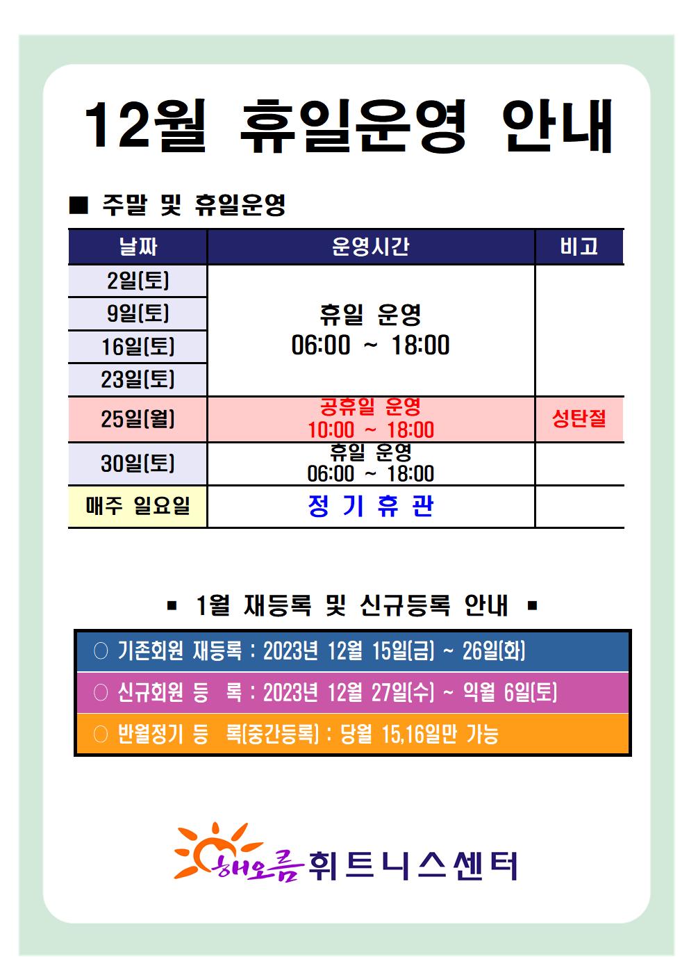  '12월 휴일운영 안내'
■ 주말 및 휴일운영
날짜 | 운영시간 | 비고
2일(토), 9일(토), 16일(토), 23일(토)| 휴일 운영 06:00-18:00 |-
25일(월)| 공휴일 운영 10:00-18:00 |성탄절
30일(토)| 휴일 운영 06:00-18:00 |-
매주일요일 | 정기휴관 | -

■ 1월 재등록 및 신규등록 안내 
○ 기존회원 재등록 : 2023년 12월 15일(금) ~ 26일(화)
○ 신규회원 등록: 2023년 12월 27일(수) ~ 익월 6일(토)
○ 반월정기 등록(중간등록) : 당월 15,16일만 가능

해오름 휘트니스센터