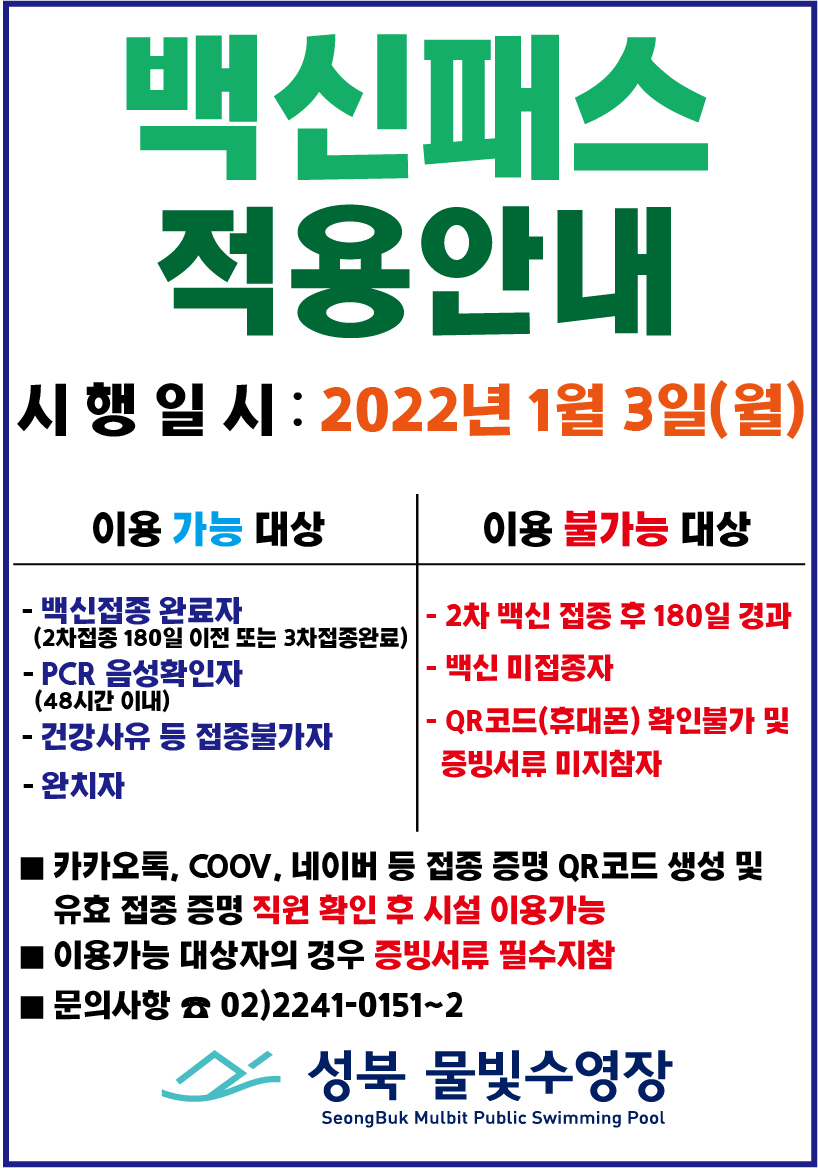 백신패스 적용안내
시 행 일 시 : 2022년 1월 3일(월)
이용 가능 대상
- 백신접종 완료자(2차접종 180일 이전 또는 3차접종완료)
- PCR 음성확인자(48시간 이내)
- 건강사유 등 접종불가자
- 완치자
이용 불가능 대상
- 2차 백신 접종 후 180일 경과
- 백신 미접종자
- QR코드(휴대폰) 확인불가 및 증빙서류 미지참자
■ 카카오톡, COOV, 네 이버 등 접종 증명 QR코드 생성 및 유효 접종 증명 직원 확인 후 시설 이용가능 ■ 이용가능 대상자의 경우 증빙서류 필수지참
■ 문의사항 0 02)2241-0151~2
성북 물빛수영장
Seong Buk Mulbit Public Swimming Pool