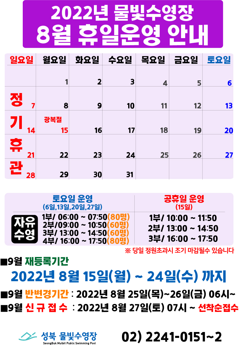 2022년 물빛수영장 8월 휴일 운영안내
8월 7일(일요일),14일(일요일),21일(일요일),28일(일요일) | 정기휴관
8월 15일(광복절) | 공휴일

토요일 운영(6일,13일,20일,27일)
자유수영/ 1부 06:00 ~ 07:50(80명)
 , 2부 09:00 ~ 10:50(60명)
 , 3부 13:00 ~ 14:50(60명)
 , 4부 16:00 ~ 17:50(80명)
 ※당일 정원초과시 조기 마감될수 있습니다

공휴일 운영(15일)
자유수영/ 1부 10:00 ~ 11:50
 , 2부 13:00 ~ 14:50
 , 3부 16:00 ~ 17:50

■9월 재등록기간
2022년 8월 15일(월) ~ 24일(수)까지
■9월 반변경기간 : 2022년 8월 25일(목)~26일(금) 06시~
■9월 신규접수 : 2022년 8월 27일(토) 07시~ 선착순접수

성북물빛수영장 02) 2241-0151~2
