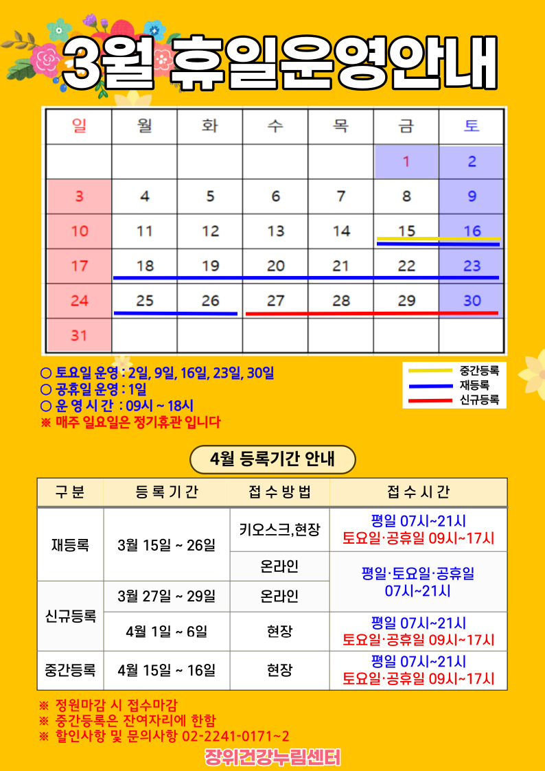 3월 휴일운영안내
 공휴일 : 1일(금) / 중간등록 : 15(금)~16일(토) / 재등록 : 15(금)~26일(화) / 신규등록 : 27(수)~30일(토)
 
 토요일 운영 : 2일, 9일, 16일, 23일, 30일
 공휴일 운영 : 1일
 운영시간 : 09시~18시
*매주 일요일은 정기휴관입니다.

 
  4월 등록기간 안내
  구분 | 등록기간 | 접수방법 | 접수시간
  ·재등록 | 3월 15일 ~ 26일 | 키오스크, 현장 | 07시~21시/토요일·공휴일 09시~17시
  ·재등록 | 3월 15일 ~ 26일 | 온라인 | 평일·토요일·공휴일 07시~21시 
  ·신규등록 | 3월 27일 ~ 29일 | 온라인 | 평일·토요일·공휴일 07시~21시 
  ·신규등록 | 4일1일 ~ 6일 | 현장 | 평일 07시~21시/토요일·공휴일 09시~17시
  ·중간등록 | 4월15일 ~ 16일 | 현장 | 평일 07시~21시/토요일·공휴일 09시~17시
  ※정원 마감시 접수마감
  ※중간등록은 잔여자리에 한함
  ※할인사항 및 문의사항 02-2241-0171~2
  
  장위건강누림센터