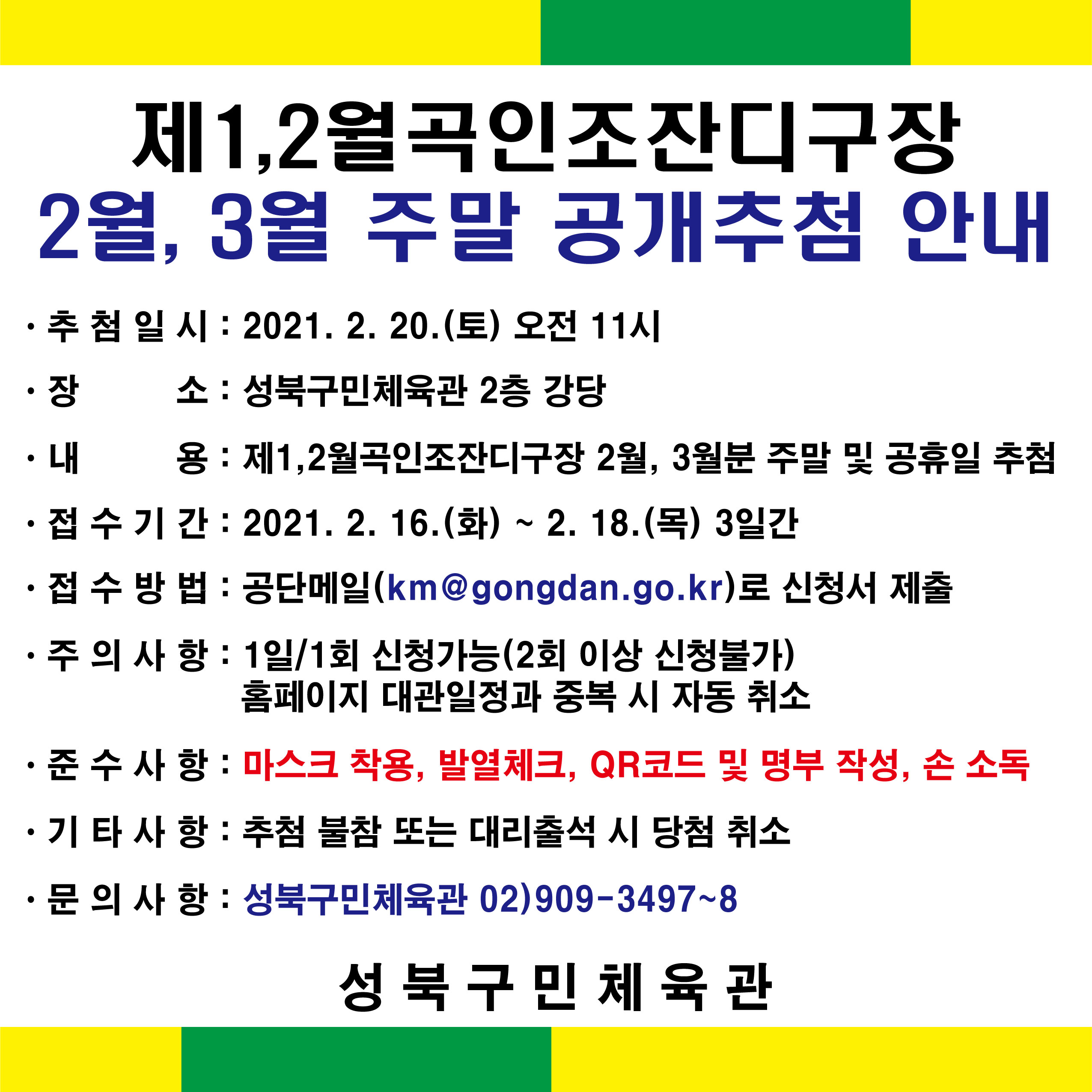 
제1,2월곡인조잔디구장
2월, 3월 주말 공개추첨 안내
추첨일시 : 2021. 2. 20.(토) 오전 11시
장소 : 성북구민체육관 2층 강당 
내용 : 제1,2월곡인조잔디구장 2월, 3월분 주말 및 공휴일 추첨
접수기간 : 2021. 2. 16.(화) ~ 2. 18.(목) 3일간
접수방법 : 공단메일(km @gongdan.go.kr)로 신청서 제출
주의사항 : 1일 1회 신청가능 (2회 이상 신청불가)
          홈페이지 대관일정과 중복 시 자동 취소
준수사항 : 마스크 착용, 발열체크, QR코드 및 명부 작성, 손 소독
기타사항 : 추첨 불참 또는 대리출석 시 당첨 취소
문의사항 : 성북구민체육관 02)909-3497~8
성 북 구 민 체육관
