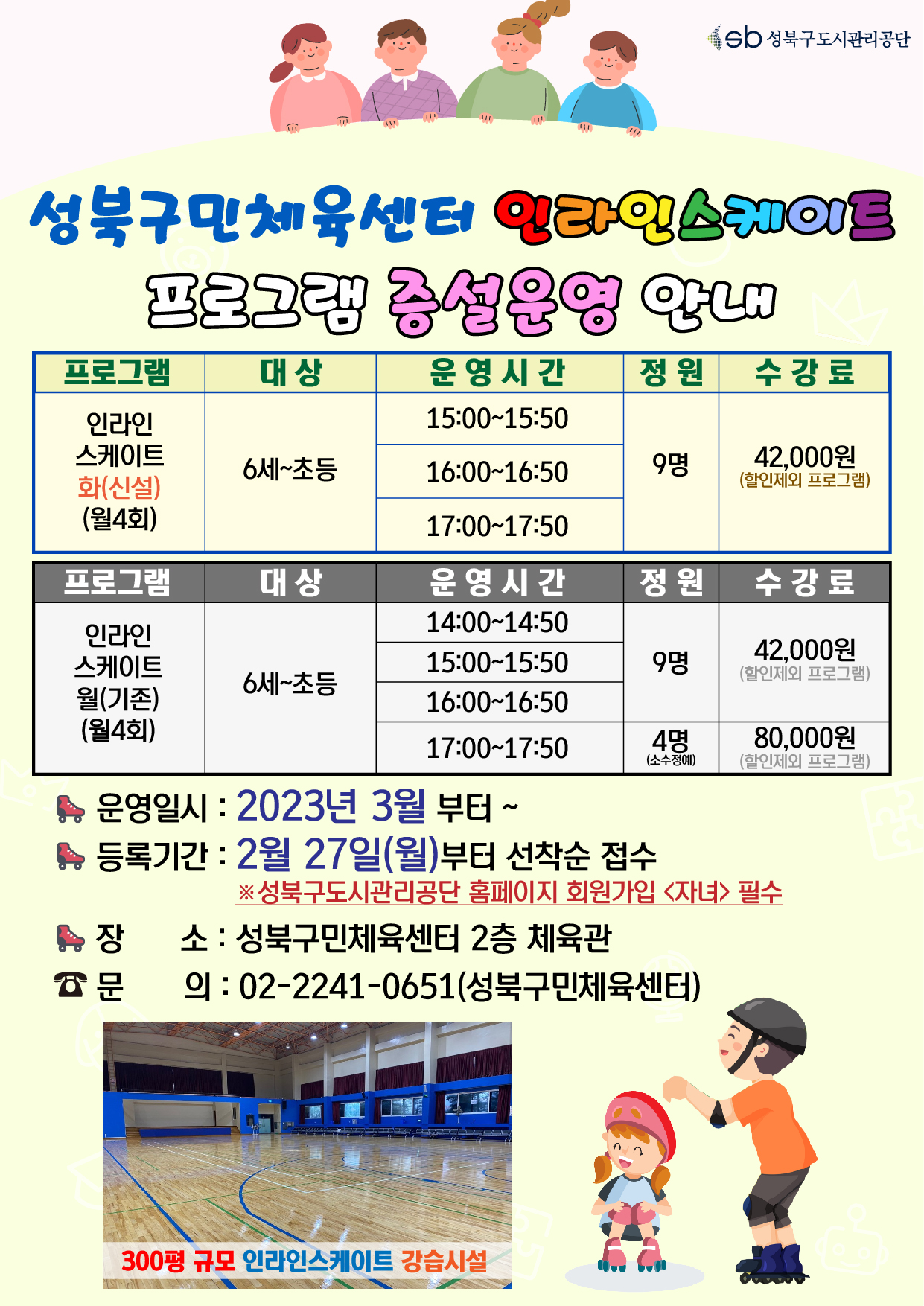 sb 성북구도시관리공단
성북구민체육센터 인라인스케이트 프로그램 증설운영 안내

프로그램 : 인라인스케이트 - 화(신설) (월4회)
대상 : 6세~초등
운영시간 : 15:00-15:50, 16:00-16:50, 17:00-17:50
정원 : 9명
수강료 : 42,000원(할인제외 프로그램)

프로그램 : 인라인스케이트 - 월(기존) (월4회)
대상 : 6세~초등
운영시간 : 14:00-14:50, 15:00-15:50, 16:00-16:50
정원 : 9명, 
수강료 : 42,000원(할인제외 프로그램)

프로그램 : 인라인스케이트 - 월(기존) (월4회)
대상 : 6세~초등
운영시간 : 17:00-17:50
정원 : 정원 4명 (소수정예)
수강료 : 80,000원(할인제외 프로그램)



▶ 운영일시 : 2023년 3월 부터 ~
▶ 등록기간 : 2월 27일(월)부터 선착순 접수
※성북구도시관리공단 홈페이지 회원가입 <자녀> 필수
▶ 장소 : 성북구민체육센터 2층 체육관
▶ 문의: 02-2241-0651(성북구민체육센터)
300평 규모 인라인스케이트 강습시설