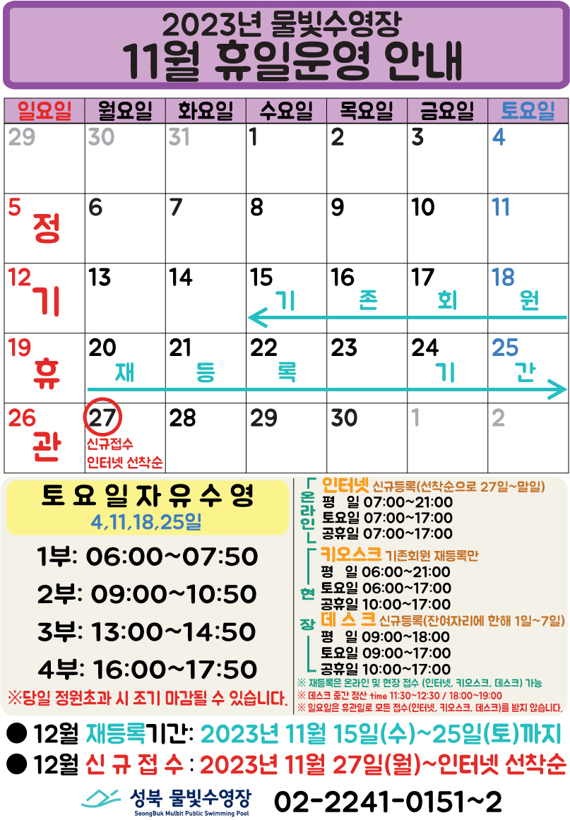   2023년 물빛수영장
  11월 휴일운영 안내
  일요일 | 월요일 | 화요일 | 수요일 | 목요일 | 금요일 | 토요일
  - | - | - | 1 | 2 | 3 | 4
  5 정기 휴관 | 6 | 7 | 8 | 9 | 10 | 11
  12 정기 휴관 | 13 | 14 | 15 (기존회원 재등록 :15일~26일) | 16 (기존회원 재등록 :15일~26일) | 17 (기존회원 재등록 :15일~26일) | 18 (기존회원 재등록 :15일~26일)
  19 정기 휴관 | 20 (기존회원 재등록 :15일~26일) | 21 (기존회원 재등록 :15일~26일) | 22 (기존회원 재등록 :15일~26일) | 23 (기존회원 재등록 :15일~26일) | 24 (기존회원 재등록 :15일~26일) | 25 (기존회원 재등록 :15일~26일)
  26 정기 휴관 | 27 (신규접수 인터넷 선착순) | 28 | 29 | 30 | - | -


  토요일 자유수영  4,11,18,25일 - 1부: 06:00~07:50, 2부: 09:00~10:50, 3부: 13:00~14:50, 4부: 16:00~17:50
  ※ 당일 정원초과시 조기 마감될 수 있습니다.

  온라인(인터넷 신규등록: 선착순으로 27일~말일) 평일 07:00 ~ 21:00, 토요일 07:00 ~ 17:00, 공휴일 07:00 ~ 17:00  
  현장(키오스크 : 기존회원 재등록만) - 평일 06:00 ~ 21:00, 토요일 06:00 ~ 17:00, 공휴일 10:00 ~ 17:00 
  현장(데스크 신규등록 : 잔여자리에 한해 1일~7일) - 평일 09:00 ~ 18:00, 토요일 09:00 ~ 17:00, 공휴일 10:00 ~ 17:00 

  ※ 재등록은 온라인 및 현장 접수 (인터넷, 키오스크, 데스크) 가능.
  ※ 데스크 중간 정산 time 11:30~12:30, 18:00~19:00.
  ※ 일요일은 휴관일로 모든 접수(인터넷, 키오스크, 데스크)를 받지 않습니다.


  ■ 12월 재등록 기간 : 2023년 11월15일(수)~25일(토)까지
  ■ 12월 신규접수 : 2023년 11월 27일(월)~인터넷 선착순

  성북물빛수영장 SeongBuk Mulbit Public Swimming Pool 02)2241-0151~2