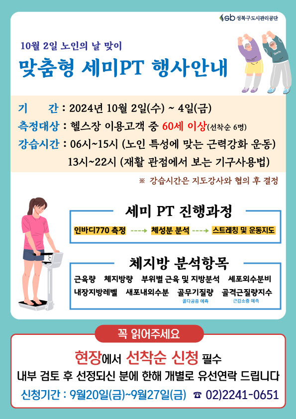   10월 2일 노인의 날 맞이 
맞춤형 세미PT 행사안내
기 간 : 2024뎐 10뭘 2일(수)~4일(금)
측정대상 : 혤스장 이용고객 중 60세 이상(선착순6명) 
강습시간 : 06시~15시 （노인 특성에 맞는 근력강화 운동）/ 13시~22시 （재활 관점에서 보는 기구사용법） 
※ 강습시간은 지도강사와 혐의 후 결정 
세미PT진행과정 : 1. 인바디770 측정 2.체성분분석 3.스트레칭 및 운동지도
체지방 분석항목 : 근육랑, 체지방량, 부위별 근육 및 지방분석, 세포외수분비, 내장지방레벨, 새포내외수분, 골무기질량(골다공증 예측), 골격근량지수(근감소증 예측)
꼭 읽어주세요 - 현장에서 선착순 신청 필수/내부 검토 후 선정되신 분에 한해 개별로 유선연락 드립니다 
신첨기간 : 9월20일(금)~ 9월27일(금) 02)2241-0651 