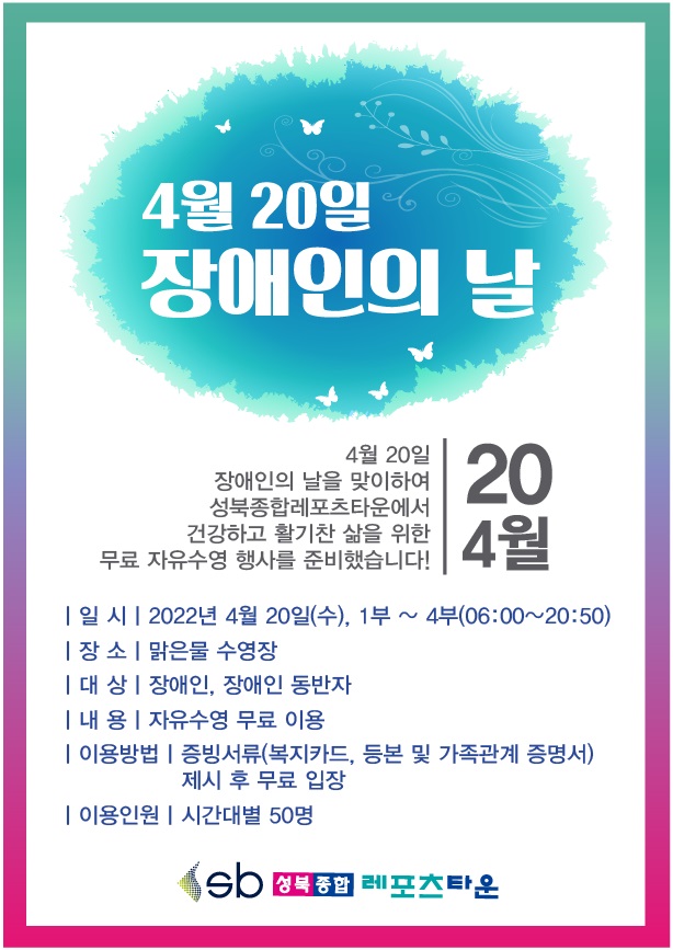 4월 20일
장애인의 날

4월 20일 장애인의 날을 맞이하여 성북종합레포츠타운에서건강하고 활기찬 삶을 위한
무료 자유수영 행사를 준비했습니다!

○ 일 시: 2022년 4월 20일(수), 1부~4부(06:00~20:50)
○ 장 소: 맑은물 수영장
○ 대 상: 장애인, 장애인 동반자
○ 내 용: 자유수영 무료 이용
○ 이용방법: 증빙서류(복지카드, 등본 및 가족관계 증명서) 제시 후 무료 입장
○ 이용인원: 시간대별 50명

성북종합레포츠타운