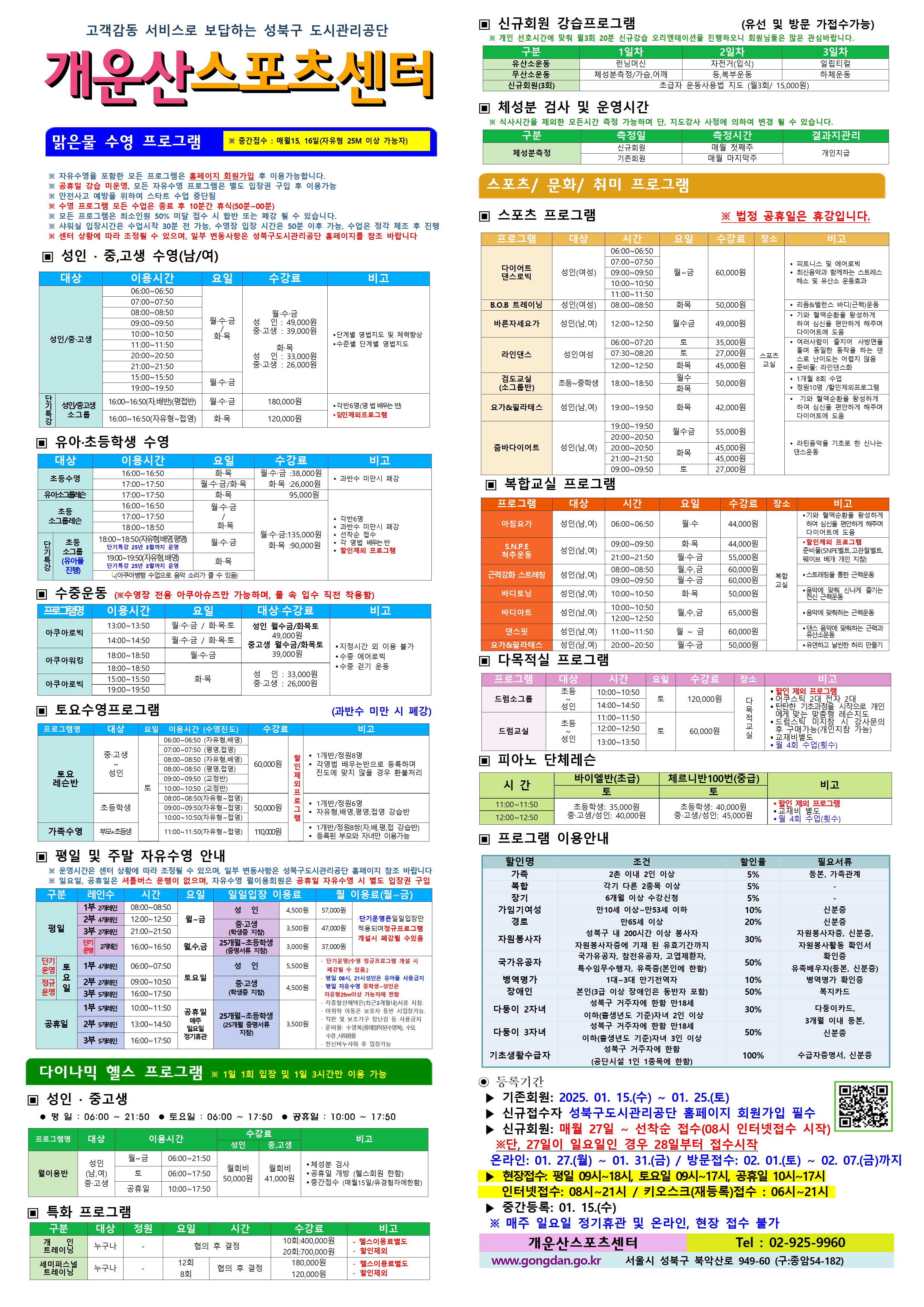 고객감동 서비스로 보답하는 성북구 도시관리공단
개운산스포츠 센터
맑은물 수영 프로그램
※ 중간접수 : 매월15일 (자유형 25M 이상 가능자) 
※ 수영프로그램은 처음 등록하신 반에서만 수강 가능함. (지정시간 이외 이용불가) 
※ 공휴일 강습 미운영. 자유수영 시 별도 입장권 구입 
※ 모든 프로그램은 최소인원 50% 미달 접수 시 합반 또는 폐강 될 수 있습니다. 
※ 샤워실 입장시간은 수업 30분전 가능. 입장시간을 꼭 지켜주십시오
※ 센터 상황에 따라 조정될 수 있으며, 일부 변동사항은 성북구도시관리공단 홈페이지를 참조 바랍니다

▣ 성 인 · 중,고생 수영(남/여)
  대상 | 이용시간 | 요일 | 수강료 | 비고
  성 인/중·고생 | 06:00~06:50 | 월·수·금/화목 | 월·수·금-성 인 : 49,000원,중·고생 : 39,000원 화·목-성 인 : 33,000원,중·고생 : 26,000원 | 단계별 영법지도 및 체력 향상 , 수준별 단계별 영법지도, 15시 화,목 12월까지만 운영 
  성 인/중·고생 | 07:00~07:50 | 월·수·금/화목 | 월·수·금-성 인 : 49,000원,중·고생 : 39,000원 화·목-성 인 : 33,000원,중·고생 : 26,000원 | 단계별 영법지도 및 체력 향상 , 수준별 단계별 영법지도, 15시 화,목 12월까지만 운영 
  성 인/중·고생 | 08:00~08:50 | 월·수·금/화목 | 월·수·금-성 인 : 49,000원,중·고생 : 39,000원 화·목-성 인 : 33,000원,중·고생 : 26,000원 | 단계별 영법지도 및 체력 향상 , 수준별 단계별 영법지도, 15시 화,목 12월까지만 운영 
  성 인/중·고생 | 09:00~09:50 | 월·수·금/화목 | 월·수·금-성 인 : 49,000원,중·고생 : 39,000원 화·목-성 인 : 33,000원,중·고생 : 26,000원 | 단계별 영법지도 및 체력 향상 , 수준별 단계별 영법지도, 15시 화,목 12월까지만 운영 
  성 인/중·고생 | 10:00~10:50 | 월·수·금/화목 | 월·수·금-성 인 : 49,000원,중·고생 : 39,000원 화·목-성 인 : 33,000원,중·고생 : 26,000원 | 단계별 영법지도 및 체력 향상 , 수준별 단계별 영법지도, 15시 화,목 12월까지만 운영 
  성 인/중·고생 | 11:00~11:50 | 월·수·금/화목 | 월·수·금-성 인 : 49,000원,중·고생 : 39,000원 화·목-성 인 : 33,000원,중·고생 : 26,000원 | 단계별 영법지도 및 체력 향상 , 수준별 단계별 영법지도, 15시 화,목 12월까지만 운영 
  성 인/중·고생 | 15:00~15:50 | 월·수·금/화목 | 월·수·금-성 인 : 49,000원,중·고생 : 39,000원 화·목-성 인 : 33,000원,중·고생 : 26,000원 | 단계별 영법지도 및 체력 향상 , 수준별 단계별 영법지도, 15시 화,목 12월까지만 운영 
  성 인/중·고생 | 20:00~20:50 | 월·수·금/화목 | 월·수·금-성 인 : 49,000원,중·고생 : 39,000원 화·목-성 인 : 33,000원,중·고생 : 26,000원 | 단계별 영법지도 및 체력 향상 , 수준별 단계별 영법지도, 15시 화,목 12월까지만 운영 
  성 인/중·고생 | 21:00~21:50 | 월·수·금/화목 | 월·수·금-성 인 : 49,000원,중·고생 : 39,000원 화·목-성 인 : 33,000원,중·고생 : 26,000원 | 단계별 영법지도 및 체력 향상 , 수준별 단계별 영법지도, 15시 화,목 12월까지만 운영  
  성 인/중·고생 소그룹(단기특강) | 16:00~16:50(자,배반)(평접반) | 월·수·금 | 180,000원(할인제외프로그램) | 각반6명(영 법 배우는 반), 할인제외프로그램
  성 인/중·고생 소그룹(단기특강) | 16:00~16:50(자유형~접영) | 화·목 | 120,000원(할인제외프로그램) | 각반6명(영 법 배우는 반), 할인제외프로그램

▣ 유아·초등학생 수영
대상 | 이용시간 | 요일 | 수강료 | 비고
초등수영 | 16:00~16:50 | 화,목 | 월·수·금 : 38,000원,화·목 : 26,000원 | 과반수 미만시 폐강
초등수영 | 17:00~17:50 | 월,수,금/화,목 | 월·수·금 : 38,000원,화·목 : 26,000원 | 과반수 미만시 폐강
유아 소그룹레스 | 17:00~17:50 | 화·목 | 화·목 : 95,000원 | 각반6명 과반수 미만시 폐강 선착순 접수 각 영법 배우는 반
초등 소그룹레슨 | 16:00~16:50 | 월·수·금 /화·목 | 월·수·금 : 135,000원,화·목 : 90,000원 | 각반6명 과반수 미만시 폐강 선착순 접수 각 영법 배우는 반 할인제외프로그램
초등 소그룹레슨 | 17:00~17:50 | 월·수·금 /화·목 | 월·수·금 : 135,000원,화·목 : 90,000원 | 각반6명 과반수 미만시 폐강 선착순 접수 각 영법 배우는 반 할인제외프로그램
초등 소그룹레슨 | 18:00~18:50 | 화·목 | 월·수·금 : 135,000원,화·목 : 90,000원 | 각반6명 과반수 미만시 폐강 선착순 접수 각 영법 배우는 반 할인제외프로그램
초등 소그룹(유아풀 진행/단기특강)-(아쿠앙병행수업으로 음악 소리가 클 수 있음) | 18:00~18:50(자유형,배영,평영)-단기특강 25년3월까지 운영 | 월·수·금 | 월·수·금 : 135,000원,화·목 : 90,000원(할인제외프로그램) | 각반6명(영 법 배우는 반), 과반수 미만시 폐강 선착순 접수 각 영법 배우는 반 할인제외프로그램
초등 소그룹(유아풀 진행/단기특강)-(아쿠앙병행수업으로 음악 소리가 클 수 있음) | 18:00~18:50(자유형,배영)-단기특강 25년3월까지 운영  | 화·목 | 월·수·금 : 135,000원,화·목 : 90,000원(할인제외프로그램) | 각반6명(영 법 배우는 반), 과반수 미만시 폐강 선착순 접수 각 영법 배우는 반 할인제외프로그램


▣ 수중운동 (※ 수영장 전용 아쿠아슈즈만 가능하며, 물 속 입수 직전 착용함)
프로그램명 | 이용시간 | 요일 | 대상·수강료 | 비고
아쿠아로빅 | 13:00~13:50, 14:00~14:50 | 월·수·금 / 화·목·토 | 성 인 : 월수금 또는 화목토 - 49,000원, 중·고생 : 월수금 또는 화목토 - 39,000원 | 지정시간외 이용불가,수중 걷기 운동, 수중 에어로빅
아쿠아워킹 | 14:00~14:50 | 월·수·금 / 화·목 | 월·수·금(성 인 : - 49,000원, 중·고생  - 39,000원 ) 화·목(성 인 : - 33,000원, 중·고생  - 26,000원)| 지정시간외 이용불가,수중 걷기 운동, 수중 에어로빅
아쿠아로빅 | 15:00~15:50, 19:00~19:50 | 화·목 | 성 인: 33,000원,중·고생: 26,000원 | 지정시간외 이용불가,수중 걷기 운동, 수중 에어로빅


▣ 토요수영프로그램 (과반수 미만 시 폐강)
프로그램명 | 대상 | 요일 | 이용시간수영진도 | 수강료 | 비고
토요 레슨반 | 중·고생~ 성 인 | 토 | 06:00~06:50(자유형, 배영) | 60,000원 | 1개반/정원8명,각영법 배우는반으로 등록하며 진도에 맞지 않을 경우 환불처리 (할인제외프로그램)
토요 레슨반 | 중·고생~ 성 인 | 토 | 07:00~07:50(평영, 접영) | 60,000원 | 1개반/정원8명,각영법 배우는반으로 등록하며 진도에 맞지 않을 경우 환불처리 (할인제외프로그램)
토요 레슨반 | 중·고생~ 성 인 | 토 | 08:00~08:50(자유형, 배영) | 60,000원 | 1개반/정원8명,각영법 배우는반으로 등록하며 진도에 맞지 않을 경우 환불처리 (할인제외프로그램)
토요 레슨반 | 중·고생~ 성 인 | 토 | 08:00~08:50(평영, 접영) | 60,000원 | 1개반/정원8명,각영법 배우는반으로 등록하며 진도에 맞지 않을 경우 환불처리 (할인제외프로그램)
토요 레슨반 | 중·고생~ 성 인 | 토 | 09:00~09:50(교정반) | 50,000원 | 1개반/정원8명,각영법 배우는반으로 등록하며 진도에 맞지 않을 경우 환불처리 (할인제외프로그램)
토요 레슨반 | 중·고생~ 성 인 | 토 | 10:00~10:50(교정반) | 50,000원 | 1개반/정원8명,각영법 배우는반으로 등록하며 진도에 맞지 않을 경우 환불처리 (할인제외프로그램)
토요 레슨반 | 초등학생 | 토 | 08:00~08:50(자유형~접영) | 50,000원 | 1개반/정원6명,자유형,배영,평영,접영 강습반 (할인제외프로그램)
토요 레슨반 | 초등학생 | 토 | 09:00~09:50(자유형~접영) | 50,000원 | 1개반/정원6명,자유형,배영,평영,접영 강습반 (할인제외프로그램)
토요 레슨반 | 초등학생 | 토 | 10:00~10:50(자유형~접영) | 50,000원 | 1개반/정원6명,자유형,배영,평영,접영 강습반 (할인제외프로그램)
가족수영 | 부모 + 초등생 | 토 | 11:00~11:50 | 110,000원 | 1개반/정원8쌍(자유형,배영,평영,접영 강습반),등록된 부모와 자녀만 이용가능(할인제외프로그램)


▣ 평일 및 주말 자유수영 안내
※ 운영시간은 센터 상황에 따라 조정될 수 있으며, 일부 변동사항은 성북구도시관리공단 홈페이지 참조 바랍니다
※ 일요일, 공휴일은 셔틀버스 운행이 없으며, 자유수영 월이용회원은 공휴일 자유수영 시 별도 입장권 구입
구분 | 사용레인수 | 시간 |  요일 | 일일입장 이용료 | 월 이용료(월~금)
평일 |1부 2개 레인| 08:00~08:50 | 월~금 | 성 인:4,500원,중·고생(학생증 지참):3,500원,25개월~초등학생(증명서류 지참):3,000원 | 성 인:57,000원,중·고생(학생증 지참):47,000원,25개월~초등학생(증명서류 지참):37,000원 ·단기운영은 일일 입장만 적용되며 정규 프로그램 개설시 폐강될 수 있음
평일 |2부 4개 레인| 12:00~12:50 | 월~금 | 성 인:4,500원,중·고생(학생증 지참):3,500원,25개월~초등학생(증명서류 지참):3,000원 | 성 인:57,000원,중·고생(학생증 지참):47,000원,25개월~초등학생(증명서류 지참):37,000원 ·단기운영은 일일 입장만 적용되며 정규 프로그램 개설시 폐강될 수 있음
평일 |3부 2개 레인| 21:00~21:50 | 월~금 | 성 인:4,500원,중·고생(학생증 지참):3,500원,25개월~초등학생(증명서류 지참):3,000원 | 성 인:57,000원,중·고생(학생증 지참):47,000원,25개월~초등학생(증명서류 지참):37,000원 ·단기운영은 일일 입장만 적용되며 정규 프로그램 개설시 폐강될 수 있음
평일 |12월한정 2개 레인| 16:00~16:50 | 월,수,금 | 성 인:4,500원,중·고생(학생증 지참):3,500원,25개월~초등학생(증명서류 지참):3,000원 | 성 인:57,000원,중·고생(학생증 지참):47,000원,25개월~초등학생(증명서류 지참):37,000원 ·단기운영은 일일 입장만 적용되며 정규 프로그램 개설시 폐강될 수 있음
토요일(단기운영) |1부 4개레인| 06:00~07:50 | 토요일 | 성 인:5,500원,중·고생(학생증 지참):4,500원, 25개월~초등학생(증명서류 지참):3,500원 | ·단기운영(수영 정규 프로그램 개설 시 폐강될 수 있음) ·평일08시~21시 성인은 유아풀 사용금지 ·평일 자유수영 중학생~성인은 자유형25m이상 가능자에 한함 · 각종할인혜택은등본(최근3개월이내)서류지참,· 미취학 아동은 보호자 동반 시 입장가능함.,· 킥판 및 보조 기구 장난감등 사용금지,· 준비물:수영복(몸에 밀착된 수영복),수모, 수경 샤워용품 개인지참,· 전신비누샤워 후 입장가능
토요일(정규운영) |2부 2개레인| 09:00~10:50 | 토요일 | 성 인:5,500원,중·고생(학생증 지참):4,500원, 25개월~초등학생(증명서류 지참):3,500원 | 단기운영(수영 정규 프로그램 개설 시 폐강될 수 있음) ·평일08시~21시 성인은 유아풀 사용금지 ·평일 자유수영 중학생~성인은 자유형25m이상 가능자에 한함 · 각종할인혜택은등본(최근3개월이내)서류지참,· 미취학 아동은 보호자 동반 시 입장가능함.,· 킥판 및 보조 기구 장난감등 사용금지,· 준비물:수영복(몸에 밀착된 수영복),수모, 수경 샤워용품 개인지참,· 전신비누샤워 후 입장가능
토요일 |3부 5개레인 | 16:00~17:50 | 토요일 | 성 인:5,500원,중·고생(학생증 지참):4,500원, 25개월~초등학생(증명서류 지참):3,500원 | ·단기운영(수영 정규 프로그램 개설 시 폐강될 수 있음) ·평일08시~21시 성인은 유아풀 사용금지 ·평일 자유수영 중학생~성인은 자유형25m이상 가능자에 한함  · 각종할인혜택은등본(최근3개월이내)서류지참,· 미취학 아동은 보호자 동반 시 입장가능함.,· 킥판 및 보조 기구 장난감등 사용금지,· 준비물:수영복(몸에 밀착된 수영복),수모, 수경 샤워용품 개인지참,· 전신비누샤워 후 입장가능
공휴일 |1부 5개레인| 10:00~11:50 | 공휴일(매주 일요일 정기휴관) | 성 인:5,500원,중·고생(학생증 지참):4,500원, 25개월~초등학생(증명서류 지참):3,500원 | ·단기운영(수영 정규 프로그램 개설 시 폐강될 수 있음) ·평일08시~21시 성인은 유아풀 사용금지 ·평일 자유수영 중학생~성인은 자유형25m이상 가능자에 한함  · 각종할인혜택은등본(최근3개월이내)서류지참,· 미취학 아동은 보호자 동반 시 입장가능함.,· 킥판 및 보조 기구 장난감등 사용금지,· 준비물:수영복(몸에 밀착된 수영복),수모, 수경 샤워용품 개인지참,· 전신비누샤워 후 입장가능
공휴일 |2부 5개레인| 13:00~14:50 | 공휴일(매주 일요일 정기휴관) | 성 인:5,500원,중·고생(학생증 지참):4,500원,25개월~초등학생(증명서류 지참):3,500원 | ·단기운영(수영 정규 프로그램 개설 시 폐강될 수 있음) ·평일08시~21시 성인은 유아풀 사용금지 ·평일 자유수영 중학생~성인은 자유형25m이상 가능자에 한함  · 각종할인혜택은등본(최근3개월이내)서류지참,· 미취학 아동은 보호자 동반 시 입장가능함.,· 킥판 및 보조 기구 장난감등 사용금지,· 준비물:수영복(몸에 밀착된 수영복),수모, 수경 샤워용품 개인지참,· 전신비누샤워 후 입장가능
공휴일 |3부 5개레인| 16:00~17:50 | 공휴일(매주 일요일 정기휴관) | 성 인:5,500원,중·고생(학생증 지참):4,500원,25개월~초등학생(증명서류 지참):3,500원 | ·단기운영(수영 정규 프로그램 개설 시 폐강될 수 있음) ·평일08시~21시 성인은 유아풀 사용금지 ·평일 자유수영 중학생~성인은 자유형25m이상 가능자에 한함  · 각종할인혜택은등본(최근3개월이내)서류지참,· 미취학 아동은 보호자 동반 시 입장가능함.,· 킥판 및 보조 기구 장난감등 사용금지,· 준비물:수영복(몸에 밀착된 수영복),수모, 수경 샤워용품 개인지참,· 전신비누샤워 후 입장가능

다이나믹 헬스 프로그램 ※일 1회 입장 및 1일 3시간만 이용 가능 ※중간접수 : 매월15일, 16일(헬스 유경험자만 가능)
▣ 성 인 · 중,고생 
 평 일 : 06:00 ~ 21:50  토요일 : 06:00 ~ 17:50  공휴일 : 10:00 ~ 17:50 
프로그램명 | 대상 | 이용시간 |  | 수강료(성 인) | 수강료(중,고생) | 비고
월이용반 | 성 인(남,여)/중·고생 | 월~금 | 06:00~21:50 | 월회비:50,000원 | 월회비:41,000원 | ● 체성분 검사 , ● 공휴일 개방 (헬스회원 한함) , ● 중간접수 (매월15일/유경험자에한함) 
월이용반 | 성 인(남,여)/중·고생 | 토 | 06:00~17:50 | 월회비:50,000원 | 월회비:41,000원 | ● 체성분 검사 , ● 공휴일 개방 (헬스회원 한함) , ● 중간접수 (매월15일/유경험자에한함) 
월이용반 | 성 인(남,여)/중·고생 | 공휴일 | 10:00~17:50 | 월회비:50,000원 | 월회비:41,000원 | ● 체성분 검사 , ● 공휴일 개방 (헬스회원 한함) , ● 중간접수 (매월15일/유경험자에한함) 

▣ 특화 프로그램
구분 | 대상 | 정원 | 요일  | 시간 | 수강료 | 비고
개인 트레이닝 | 누구나 | - | - | 협의 후 결정 | 10회:400,000원 | - 헬스이용료별도,할인제외
개인 트레이닝 | 누구나 | - | - | 협의 후 결정 | 20회:700,000원 | - 헬스이용료별도,할인제외
세미퍼스널트레이닝 | 누구나 | - | 12회 | 협의 후 결정 | 180,000원 | - 헬스이용료별도,할인제외
세미퍼스널트레이닝 | 누구나 | - | 8회 | 협의 후 결정 | 120,000원 | - 헬스이용료별도,할인제외

▣ 신규회원 강습프로그램 (유선 및 방문 가접수가능)
※ 개인 선호시간에 맞춰 월3회 20분 신규강습 오리엔테이션을 진행하오니 회원님들은 많은 관심바랍니다.
구분 | 1일차 | 2일차 | 3일차 
유산소운동 | 런닝머신 | 자전거(입식) | 일립티컬 | -
무산소운동 | 체성분 측정 | 가슴,어깨운동 | 등, 복부운동 | 하체운동
신규회원 무료강습(3회) |초급자 운동사용법 지도 (월3회/ 15,000원)

▣ 체성분 검사 및 운영시간
※ 식사시간을 제외한 모든시간 측정 가능하며 단, 지도강사 사정에 의하여 변경 될 수 있습니다. 
구분 | 측정일 | 측정시간 | <!-- 인원 |--> 결과지관리
체성분측정 | 신규회원 | 매월 첫째주 | 개인지급
체성분측정 | 기존회원 | 매월 마지막주 | 개인지급


스포츠/문화/취미 프로그램 
▣ 스포츠 프로그램 ※ 법정 공휴일은 휴강입니다.
프로그램 | 대상 | 시간 | 요일 | 수강료 | 장소 | 비고
B.O.B 트레이닝 | 성 인(여성) | 08:00~08:50 | 화·목 | 50,000원 | 스포츠교실 | ●리듬&밸런스 바디(근력) 운동
바른자세요가 | 성 인(남,여) | 12:00~12:50 | 월·수·금 | 49,000원 | 스포츠교실 | ● 기와 혈액순환을 왕성하게 하여 심신을 편안하게 해주며 다이어트에 도움
요가&필라테스 | 성인(남,여) | 19:00~19:50 | 화·목 | 42,000원 | 스포츠교실 | ● 기와 혈액순환을 왕성하게하여 심신을 편안하게 해주며 다이어트에 도움
라인댄스 | 성 인 여성 | 06:00~07:20(토) 07:30~08:20(토) 12:00~12:50(토) | 토 또는 화,목 | 토( 06:00~07:20 - 35,000원) 토( 07:30~08:20 - 27,000원)  화목(45,000원)| 스포츠교실 |  ● 여러사람들이 줄지어 사방면을 돌며 동일한 동작을 하는 댄스로 난이도는 어렵지 않음, ● 준비물 : 라인댄스화
검도교실(소그룹반) | 초등~중학생 | 18:00~18:50 | 월·수, 화·목 | 50,000원 | 스포츠교실 | ● 1개월 8회 수업  ● 정원10명 / 할인제외프로그램
다이어트 댄스로빅 | 성 인(여성) | 06:00~06:50 , 09:00~09:50, 10:00~10:50, 11:00~11:50 | 월~금 | 60,000원 | 스포츠교실 | ● 피트니스 및 에어로빅  ● 최신음악과 함께하는 스트레스해소 및 유산소 운동효과
줌바다이어트 | 성인(남,여) | 19:00~19:50 20:00~20:50(월수금 또는 화목) 09:00~09:50(토) | 월·수·금 또는 화목 또는 토| 월수금(55,000원) 화목(45,000원) 토(27,000원)| 스포츠교실 | ● 라틴음악을 기초로 한 신나는 댄스운동


▣ 복합교실 프로그램
프로그램 | 대상 | 시간 | 요일 | 수강료 | 장소 | 비고
아침요가 | 성 인(남,여) | 06:00~06:50 | 월·수 | 44,000원 | 복합교실 | 기와 혈액순환을 왕성하게 하여 심신을 편안하게 해주며 다이어트에 도움
요가&필라테스 | 성 인(남,여) | 20:00~20:50 | 월·수·금 | 50,000원 | 복합교실 | 유연하고 날씬한 허리 만들기
바디아트 | 성 인(남,여) | 12:00~12:50 | 월·수·금 | 65,000원 | 복합교실 | 음악에 맞춰하는 근력운동
S.N.P.E 척추운동 | 누구나 | 09:00~09:50 | 화·목 | 44,000원 | 복합교실 | 할인제외 프로그램 준비불(SNPE벨트, 고관절벨트, 웨이브 베개 개인지참)
S.N.P.E 척추운동 | 누구나 | 21:00~21:50 | 월·수·금 | 55,000원 | 복합교실 | 할인제외 프로그램 준비불(SNPE벨트, 고관절벨트, 웨이브 베개 개인지참)
바디토닝 | 성 인(남,여) | 10:00~10:50 | 화·목 | 50,000원 | 복합교실 | 음악에 맞춰하는 신나게 즐기는 전신 근력운동
바디아트 | 성 인(남,여) | 10:00~10:50 또는 12:00~12:50 | 월·수·금 | 65,000원 | 복합교실 | 음악에 맞춰하는 근력운동
댄스핏 | 성 인(남,여) | 11:00~11:50 | 월~금 | 60,000원 | 복합교실 | 댄스 음악에 맞춰하는 근력과 유산소운동
근력강화 스트레칭 | 성 인(남,여) | 08:00~08:50 또는 09:00~09:50 | 월·수·금 | 60,000원 | 복합교실 | 스트레칭을 통한 근력운동


▣ 다목적실 프로그램 
프로그램 | 대상 | 시간 | 요일 | 수강료 | 장소 | 비고
드럼소그룹 | 초등~성인 | 10:00~10:50 | 토 | 120,000원 | 다목적 교실 | ● 할인 제외 프로그램 , ● 어쿠스틱 2대 전자 2대  , ● 탄탄한 기초과정을 시작으로 개인에게 맞는 맞춤형 레슨지도 , ● 드럼스틱 미지참 시 강사문의 후 구매가능(개인지참 가능), ●교재비별도 , ● 월 4회 수업(횟수) 
드럼소그룹 | 초등~성인 | 14:00~14:50 | 토 | 120,000원 | 다목적 교실 | ● 할인 제외 프로그램 , ● 어쿠스틱 2대 전자 2대  , ● 탄탄한 기초과정을 시작으로 개인에게 맞는 맞춤형 레슨지도 , ● 드럼스틱 미지참 시 강사문의 후 구매가능(개인지참 가능), ●교재비별도 , ● 월 4회 수업(횟수) 
드럼교실 | 초등~성인 | 11:00~11:50 | 토 | 60,000원 | 다목적 교실 | ● 할인 제외 프로그램 , ● 어쿠스틱 2대 전자 2대  , ● 탄탄한 기초과정을 시작으로 개인에게 맞는 맞춤형 레슨지도 , ● 드럼스틱 미지참 시 강사문의 후 구매가능(개인지참 가능), ●교재비별도 , ● 월 4회 수업(횟수) 
드럼교실 | 초등~성인 | 12:00~12:50 | 토 | 60,000원 | 다목적 교실 | ● 할인 제외 프로그램 , ● 어쿠스틱 2대 전자 2대  , ● 탄탄한 기초과정을 시작으로 개인에게 맞는 맞춤형 레슨지도 , ● 드럼스틱 미지참 시 강사문의 후 구매가능(개인지참 가능), ●교재비별도 , ● 월 4회 수업(횟수) 
드럼교실 | 초등~성인 | 13:00~13:50 | 토 | 60,000원 | 다목적 교실 | ● 할인 제외 프로그램 , ● 어쿠스틱 2대 전자 2대  , ● 탄탄한 기초과정을 시작으로 개인에게 맞는 맞춤형 레슨지도 , ● 드럼스틱 미지참 시 강사문의 후 구매가능(개인지참 가능), ●교재비별도 , ● 월 4회 수업(횟수) 


▣ 피아노 단체레슨 ※ (평일반&개인레슨 전화문의)
시 간  | 바이엘반(초급)토(운영중) | 체르니반100번(중급)토(운영중)
11:00~11:50 |초등학생:35,000원, 중고생/성 인:40,000원 |초등학생:40,000원,중고생/성 인:45,000원 | ●할인제외프로그램 ●교재비 별도 ●월 4회 수업(횟수)
12:00~12:50 |초등학생:35,000원, 중고생/성 인:40,000원 |초등학생:40,000원,중고생/성 인:45,000원 | ●할인제외프로그램 ●교재비 별도 ●월 4회 수업(횟수)



▣ 프로그램 이용안내 
할인명 | 조건 | 할인율 | 필요서류
가족 | 2촌 이내 2인 이상 | 5% | 등본, 가족관계
복합 | 각기 다른 2종목 이상 | 5% | -
장기 | 6개월 이상 수강신청 | 5% | -
가임기여성 | 만10세 이상~만53세 이하 | 10% | 신분증
경로 | 만65세 이상 | 20% | 신분증
자원봉사자 | 성북구 내 200시간 이상 봉사자 자원봉사자증에 기재 된 유효기간까지 | 30% | 자원봉사자증, 신분증, 자원봉사활동 확인서
국가유공자 | 국가유공자, 참전유공자, 고엽제환자, 특수임무수행자, 유족증(본인에 한함) | 0% | 확인증,유족배우자(등본, 신분증)
병역명가 | 1대~3대 만기전역자 | 10% | 병역명가 확인증
장애인 | 본인(3급 이상 장애인은 동반자 포함) | 50% | 복지카드
다둥이 2자녀 | 만18세 이하(출생년도 기준)자녀 2인 이상  -성북구 거주자에 한함 | 30% | 다둥이카드, 3개월 이내 등본, 신분증
다둥이 3자녀 | 만18세 이하(출생년도 기준)자녀 3인 이상  -성북구 거주자에 한함 | 50% | 다둥이카드, 3개월 이내 등본, 신분증
기초생활수급자 | 성북구 거주자에 한함(공단시설 1인 1종목에 한함) | 100% | 수급자증명서, 신분증

◉ 등록기간
  ▶기존회원: 2025.01/15(수)~01.25(토) 
  ▶신규 접수자 성북구도시관리공단 홈페이지 회원가입 필수
  ▶신규회원: 매월27 ~ 선착순 접수 (08시 인터넷접수 시작) ※단, 27일이 일요일인 경우 28일부터 접수시작
    온라인:01.27(월) ~ 01.31(금) / 방문접수 : 02.1(토)~02.7(금)까지
  ▶현장접수 : 평일 09시~18시, 토요일09시~17시, 공휴일10시~17시 , 인터넷접수 08시~21시/키오스크(재등록)접수 : 06시~21시
  ▶중간등록 : 01. 15(수)
  ※매주 일요일 정기휴관 및 온라인, 현장 접수 불가 
  
개운산스포츠센터(Tel : 02-925-9960)
www.gongdan.go.kr 서울시 성북구 북악산로 949-61(구:종암54-182)