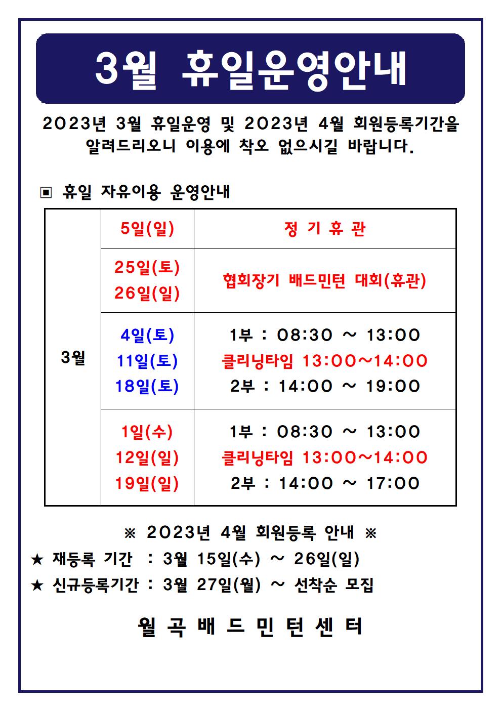 3월 휴일운영안내
2023년 3월 휴일운영 및 2023년 4월 회원등록기간을 알려드리오니 이용에 착오 없으시길 바랍니다.

■ 휴일 자유이용 운영안내
○ 3월5일(일) - 정기휴관
○ 3월25일(토), 3월26일(일) - 협회장기 배드민턴 대회(휴관)
○ 3월4일(토), 3월11일(토), 3월18일(토) - 1부 : 08:30~13:00, - 클리닝타임 : 13:00~14:00, - 2부 : 14:00~19:00
○ 3월1일(일), 3월12일(일), 3월19일(일) - 1부 : 08:30~13:00, - 클리닝타임 : 13:00~14:00, - 2부 : 14:00~17:00

■ 2023년 4월 회원등록 안내
○ 재등록 기간 : 3월 15일(수) ~ 26일(일)
​○ 신규등록기간 : 3월 27일(월) ~ 선착순 모집
월곡배드민턴센터