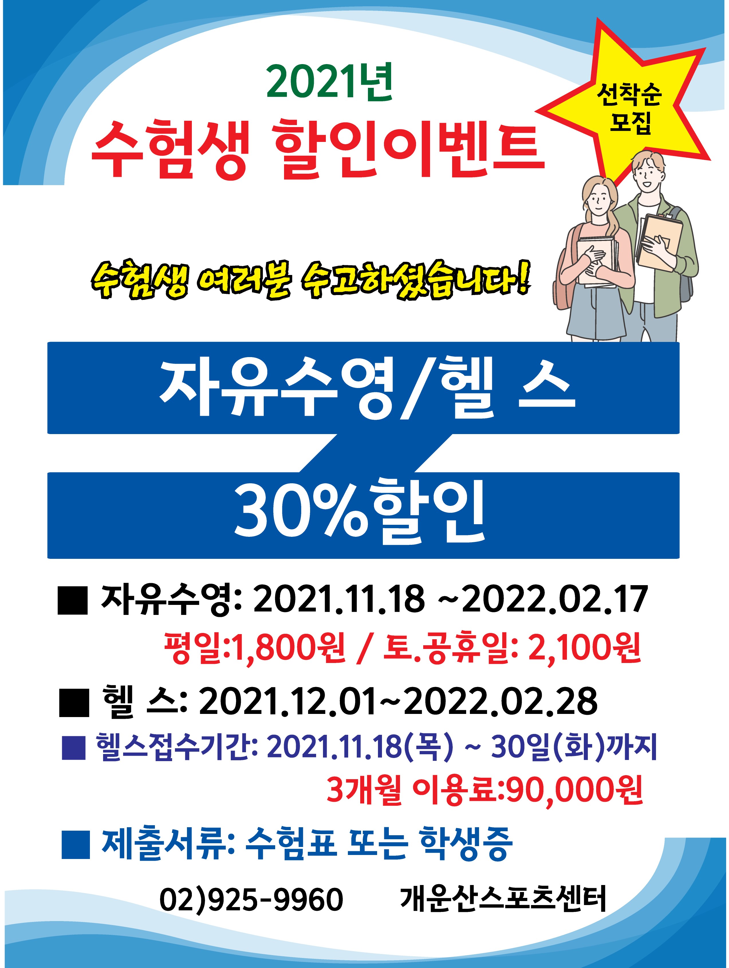 2021년 수험생 할인이벤트
선착순 모집
수험생 여러분 수고하셨습니다!
자유수영/헬스
30%할인
■ 자유수영: 2021.11.18 ~2022.02.17
평일:1,800원 / 토.공휴일: 2,100원
■ 헬스: 2021.12.01~2022.02.28
■ 헬스접수기간: 2021.11.18(목) ~ 30일(화)까지
3개월 이용료:90,000원
■ 제출서류: 수험표 또는 학생증
-02)925-9960 개운산스포츠센터-