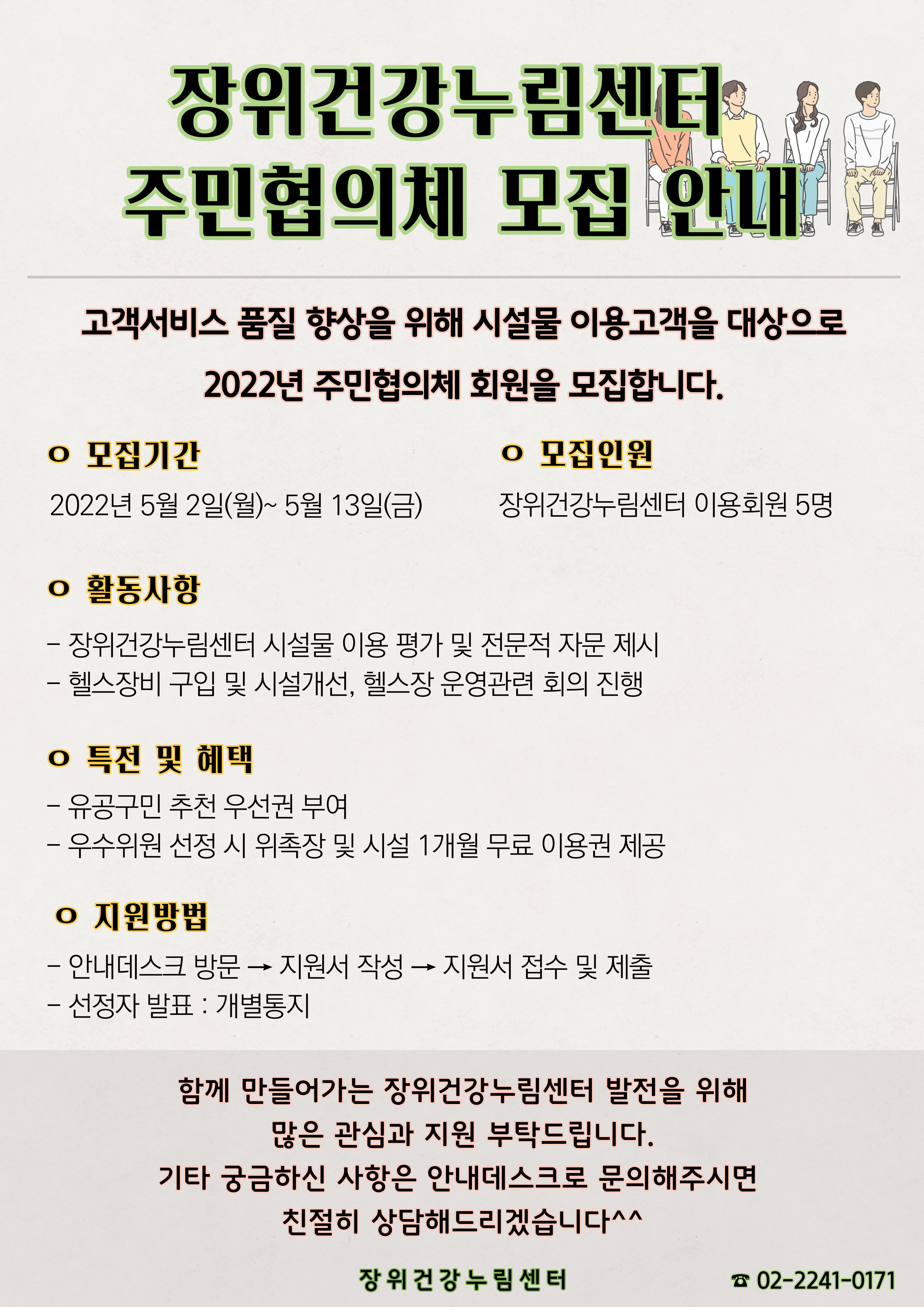 장위건강누림센터
주민협의체 모집 안내

고객서비스 품질 향상을 위해 시설물 이용고객을 대상으로 2022년 주민협의체 회원을 모집합니다.
o 모집기간 : 2022년 5월 2일(월)~5월 13일(금)
o 모집인원 : 장위건강누림센터 이용회원 5명
ᄋ 활동사항
- 장위건강누림센터 시설물 이용 평가 및 전문적 자문 제시
- 헬스장비 구입 및 시설개선, 헬스장 운영관련 회의 진행
ᄋ 특전 및 혜택
- 유공구민 추천 우선권 부여
- 우수위원 선정 시 위촉장 및 시설 1개월 무료 이용권 제공
ᄋ 지원방법
- 안내데스크 방문지원서 작성 → 지원서 접수 및 제출
- 선정자 발표: 개별통지

함께 만들어가는 장위건강누림센터 발전을 위해 많은 관심과 지원 부탁드립니다.
기타 궁금하신 사항은 안내데스크로 문의해주시면 친절히 상담해드리겠습니다^^

장위건강누림센터
☎ 02-2241-0171
