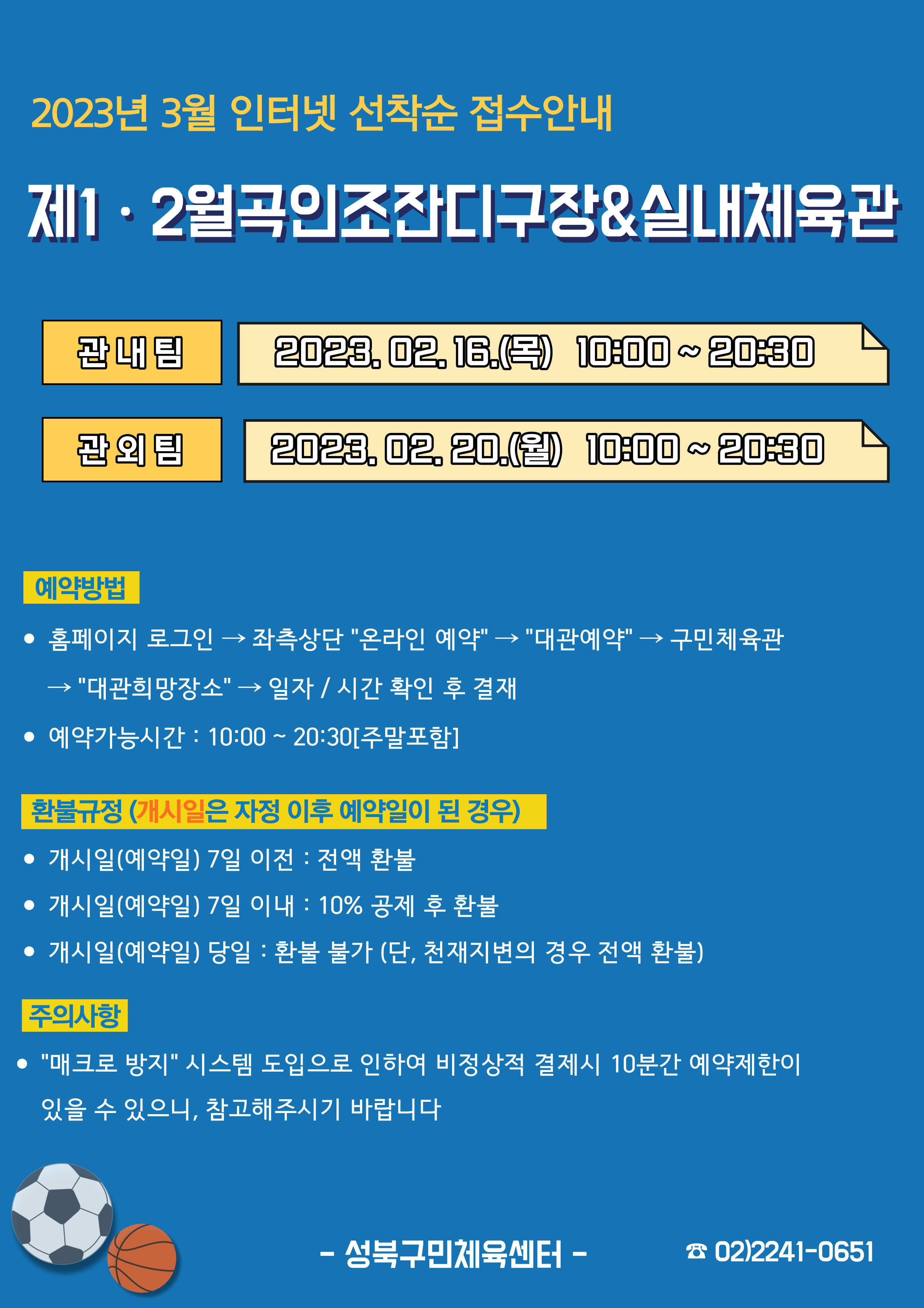 2023년 3월 인터넷 선착순 접수안내
제1·2월곡인조잔디구장&실내체육관
관내팀 : 2023.02.16.(목) 10:00~20:30
관외팀 : 2023. 02. 20.(월) 10:00~20:30

예약방법
• 홈페이지 로그인 (다음단계) 좌측상단(페이지 로딩 후 처음 부분) '온라인 예약' (다음단계) '대관예약' (다음단계)  구민체육관  (다음단계) '대관희망장소' (다음단계) 일자/시간 확인 후 결재
• 예약가능시간: 10:00~20:30[주말포함]

환불규정(개시일은 자정이후 예약일이 된 경우)
• 개시일(예약일) 7일 이전 : 전액 환불 
• 개시일(예약일) 7일 이내 : 10% 공제 후 환불 
• 개시일(예약일) 당일 : 환불 불가 (단, 천재지변의 경우 전액 환불)

주의사항
'매크로방지'시스템 도입으로 인하여 비정상적 결제시 10분간 예약제한이 있을 수 있으니, 참고해주시기 바랍니다
-성북구민체육센터-
 02)2241-0651