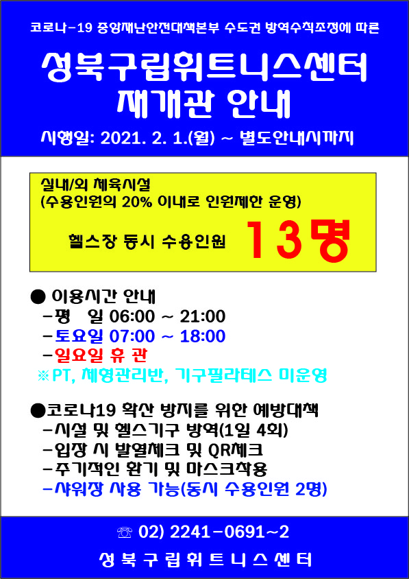 코로나-19 중앙재난안전대책본부 수도권 방역수직조정에 따른
성북구립휘트니스센터
재개관 안내
시행일: 2021. 2. 1.(월) ~ 별도안내시까지
실내/외 체육시설
(수용인원의 20% 이대로 인원제한 운영)
헬스장 동시 수용인원 13 명
이용시간 안내
평 일 06:00 ~ 21:00
토요일 07:00 ~ 18:00
일요일 휴관
※ PT, 체형관리반, 기구필라테스 미운영
코로나19 확산 방지를 위한 예방대책
시설 및 헬스기구 방역(1일 4회)
입장 시 발열체크 및 QR체크
주기적인 환기 및 마스크착용
샤워장 사용 가능(동시 수용인원 2명)
02) 2241-0691~2
성북구립휘트니스센터