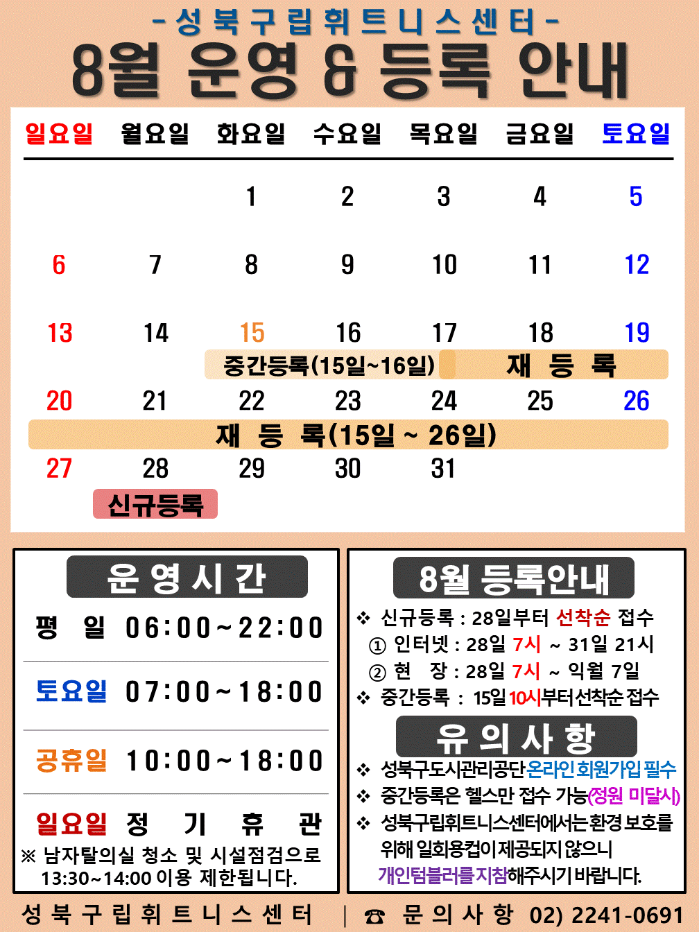 성북구립휘트니스센터
2023년 8월 운영 & 등록 안내
일요일 | 월요일 | 화요일 | 수요일 | 목요일 | 금요일 | 토요일
- | - | 1 | 2 | 3 | 4 | 5
6 | 7 | 8 | 9 | 10 | 11 | 12
13 | 14 | 15 (재등록:15일~26일), (중간등록 15일~16일)| 16 (재등록:15일~26일), (중간등록 15일~16일)| 17 (재등록:15일~26일) | 18 (재등록:15일~26일)| 19 (재등록:15일~26일)
20 (재등록:15일~26일) | 21 (재등록:15일~26일) | 22 (재등록:15일~26일) | 23 (재등록:15일~26일) | 24 (재등록:15일~26일) | 25 (재등록:15일~26일) | 26 (재등록:15일~26일)
27 | 28 (신규등록) | 29 | 30 | 31 | - | -
■ 운영시간
○ 평일 06:00 ~ 22:00
○ 토요일 07:00 ~ 18:00
○ 공휴일 10:00 ~ 18:00
○ 일요일 정기휴관
※남자탈의실 청소 및 시설점검으로 13:30~14:00 이용 제한됩니다.
■ 9월 등록안내
- 신규등록 : 28일부터 선착순 접수
1) 인터넷 : 28일 7시 ~ 31일 21시
2) 현장 : 28일 7시 ~ 익월 7일
- 중간등록 : 15일 10시부터 선착순 접수
■ 유의사항
○ 성북구도시관리공단 온라인 회원가입 필수
○ 중간등록은 헬스만 접수가능(정원 미달시)
○ 성북구립휘트니스센터는 환경보호를 위해 일회용 컵이 제공되지 않으니 개인텀블러를 지참해 주시기 바랍니다.
성북구립휘트니스센터 | 문의사항 02)2241-0691