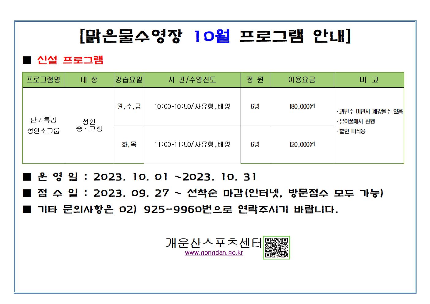 [맑은물수영장 10월 프로그램 안내]
신설 프로그램
프로그램명 | 대상 | 강습요일 |  시간/수영진도 | 정원 | 이용요금 | 비고
단기특강 성인소그룹 | 성인 중·고생 | 월,수,금 | 10:00~10:50 / 자유형,배영 | 6명 | 180,000원 | •과반수 미만시 폐강될수 있음 •유아풀에서 진행 •할인 미적용 
단기특강 성인소그룹 | 성인 중·고생 | 화,목 | 11:00~11:50/자유형, 배영 | 6명 | 120,000원 | •과반수 미만시 폐강될수 있음 •유아풀에서 진행 •할인 미적용 

운영일 : 2023. 10. 01 ~2023. 10. 31
접수일 : 2023. 09. 27. ~ 선착순 마감(인터넷, 방문접수 모두 가능)
기타 문의사항은 02) 925-9960번으로 연락주시기 바랍니다.
개운산스포츠센터 www.gongdan.go.kr