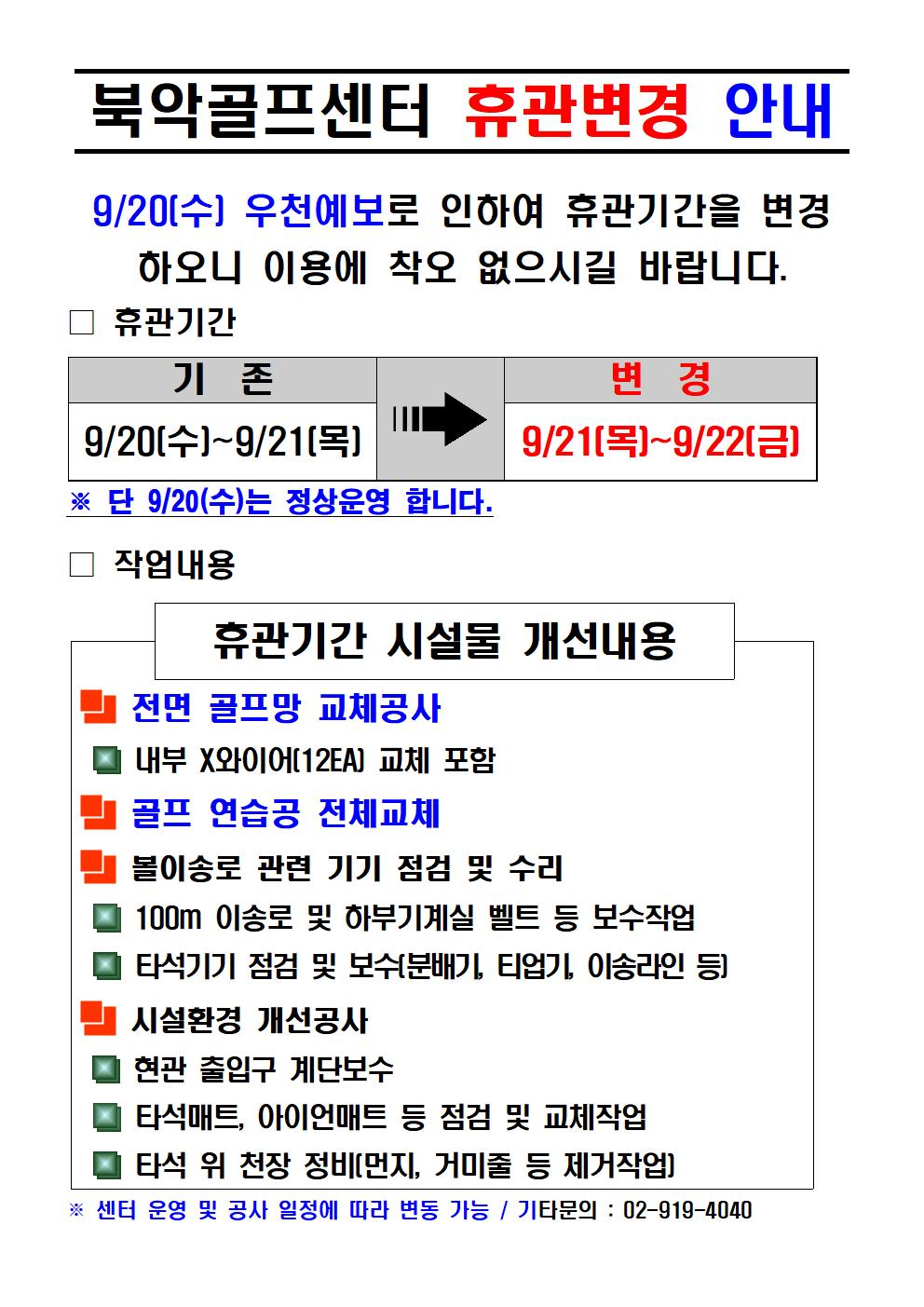 북악골프센터 휴관변경 안내
9/20[수] 우천예보로 인하여 휴관기간을 변경 하오니 이용에 착오 없으시길 바랍니다.
□휴관기간
기존 : 9/20[수]~9/21 [목]
변경 : 9/21 [목]~9/22[금]
※ 단 9/20(수)는 정상운영 합니다.

□ 작업내용
휴관기간 시설물 개선내용
■ 전면 골프망 교체공사
·내부 X와이어[12EA] 교체 포함
■ 골프 연습공 전체교체
■ 볼이송로 관련 기기 점검 및 수리
·100m 이송로 및 하부기계실 벨트 등 보수작업
·타석기기 점검 및 보수[분배기, 티업기, 이송라인 등]
■ 시설환경 개선공사
·현관 출입구 계단보수
·타석매트, 아이언매트 등 점검 및 교체작업
·타석 위 천장 정비[먼지, 거미줄 등 제거작업]
※센터 운영 및 공사 일정에 따라 변동 가능 / 기타문의 : 02-919-4040