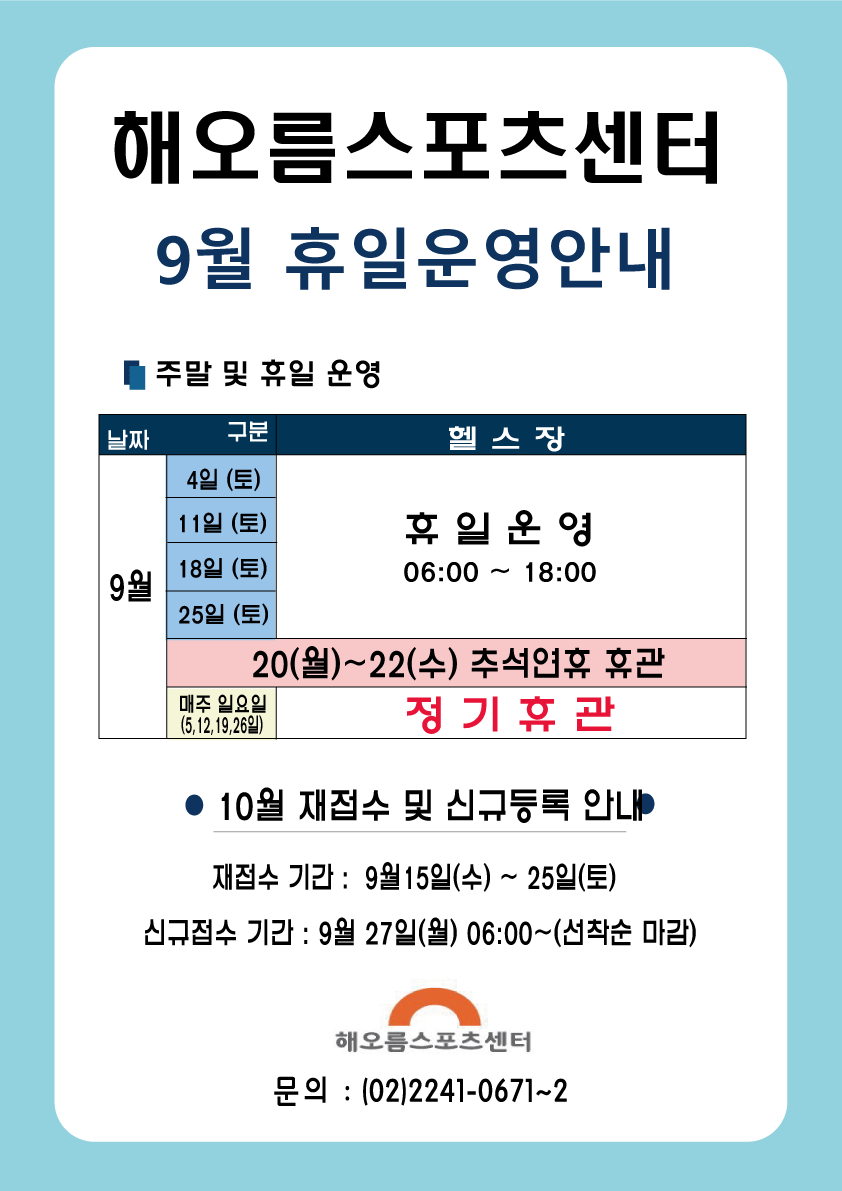해오름스포츠센터 
9월 휴일운영안내
■ 주말 및 휴일 운영 
날짜| 구분 | 헬스장
9월| 4일 (토), 11일 (토),  18일 (토), 25일 (토) | 휴일 운영 06:00 ~ 18:00 
20(월) ~ 22(수) 추석연휴 휴관 
매주 일요일 (5,12,19,26일) | 정기 휴관
● 10월 재접수 및 신규등록 안내
재접수 기간 : 9월 15일(수) ~ 25일(토) 
신규접수 기간 : 9월 27일(월) 06:00~(선착순 마감)

해오름스포츠센터 
문의 : (02)2241-0671~2
