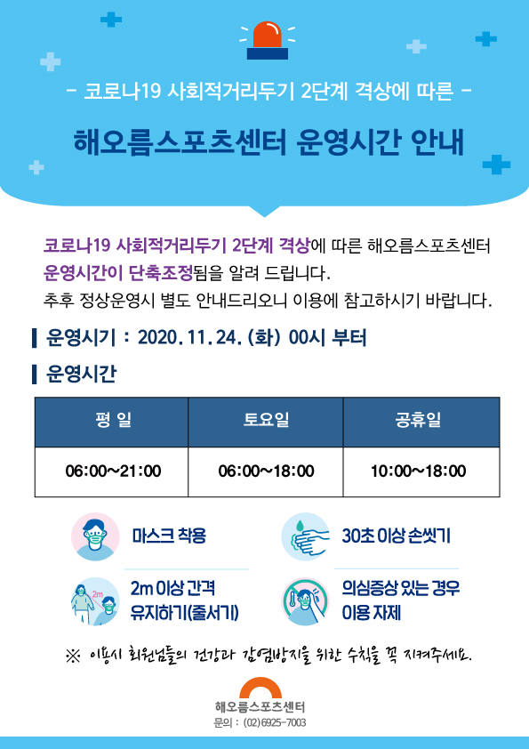 해오름스포츠센터 운영시간 변경안내
-코로나19 사회적거리두기 2단계 격상에 따른-
해오름스포츠센터 운영시간 안내
코로나19 사회적거리두기 2단계 격상에 따른 해오름스포츠센터 운영시간이 단축조정됨을 알려드립니다.
추후 정상운영시 별도 안내드리오니 이용에 참고하시기 바랍니다.
운영시기 : 2020.11.24.(화) 00시 부터
운영시간
평일                 토요일             공휴일
06:00~21:00       06:00~18:00      10:00~18:00
마스크착용
30초이상 손씻기
2m이상 간격 유지하기(줄서기)
의심증상 있는 경우 이용 자제
※ 이용시 회원님들의 건강과 감염방지를 위한 수칙을 꼭 지켜주세요.
해오름스포츠센터
문의 : (02)6925-7003