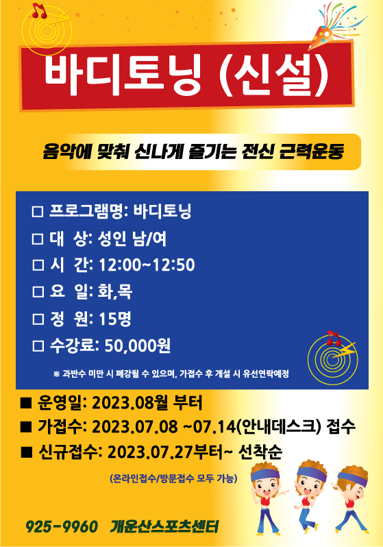 바디토닝 (신설)
음악에 맞춰 신나게 즐기는 전신 근력운동
□ 프로그램명: 바디토닝
□ 대상: 성인 남/여
□ 시간: 12:00~12:50
囗요일: 화,목
囗정원: 15명
□수강료: 50,000원
※ 과반수 미만 시 폐강될 수 있으며, 가접수 후 개설 시 유선연락예정
■ 운영일: 2023.08월부터
■가접수: 2023.07.08~07.14(안내데스크) 접수
■ 신규접수: 2023.07.27부터~ 선착순
(온라인접수/방문접수 모두 가능)
925-9960 개운산스포츠센터