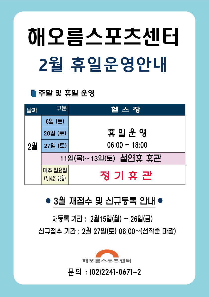 해오름스포츠센터
2월 휴일운영안내

주말 및 휴일 운영
헬스장
2월 6일 (토), 20일 (토) , 27일 (토) : 휴일 운영 06:00 ~ 18:00 
2월 11일(목)~13일(토) : 설연휴 휴관 
매주 일요일  (7,1421,28일) : 정기휴관

3월 재접수 및 신규등록 안내 
재등록 기간 : 2월 15일(월) ~ 26일(금) 
신규접수 기간 : 2월 27일(토) 06:00~(선착순 마감)

해오름스포츠센터 
문의 : (02)2241-0671~2
