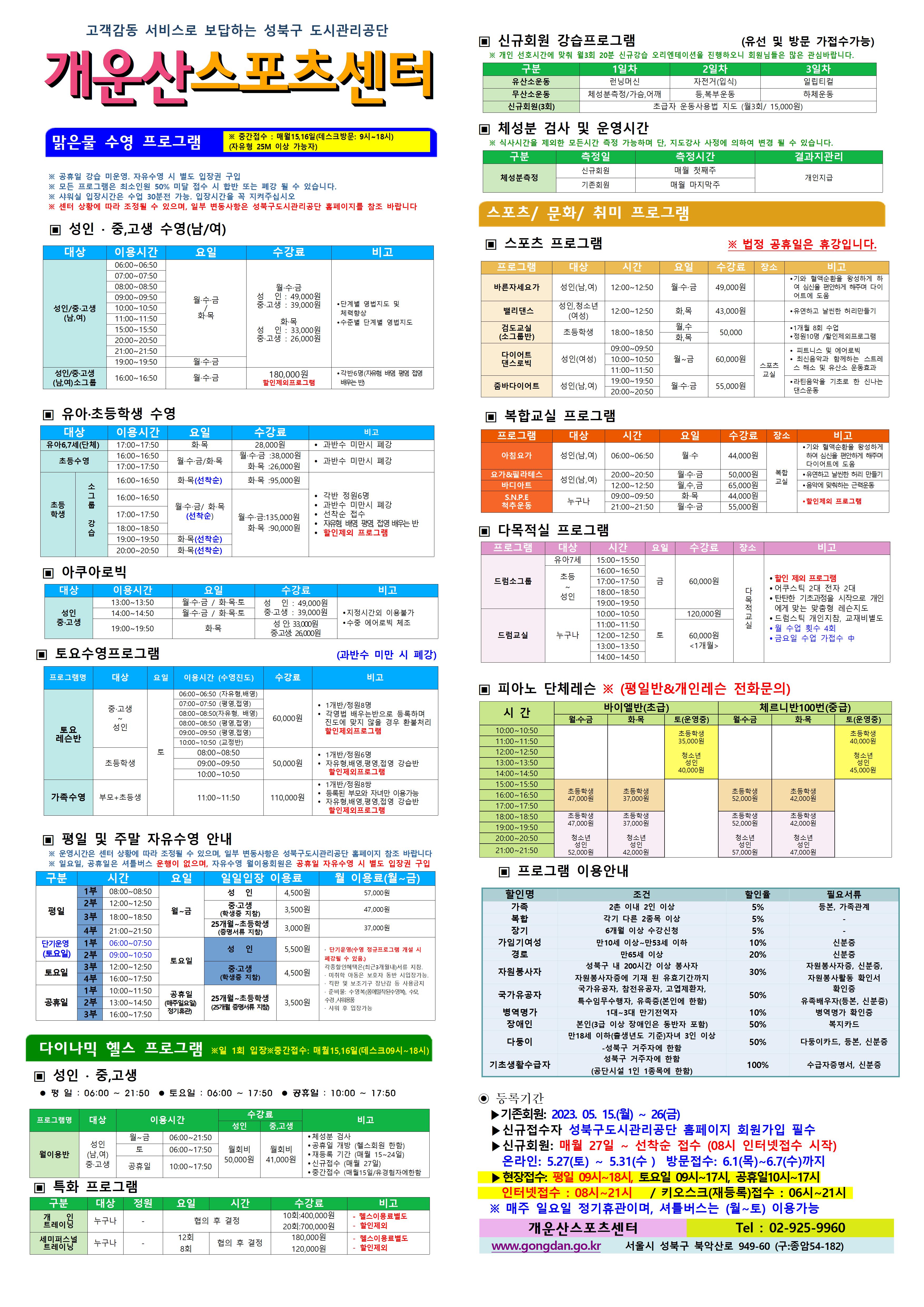 고객감동 서비스로 보답하는 성북구 도시관리공단
개운산스포츠 센터
맑은물 수영 프로그램
※ 중간접수 : 매월15일,16일 (데스크방문: 9시~18시) (자유형 25M 이상 가능자) 
  
※ 공휴일 강습 미운영 / 공휴일 자유수영 시 별도 입장권 구입 
※ 모든 프로그램은 최소인원 50% 미달 접수 시 합반 또는 폐강 될 수 있습니다. 
※ 샤워실 입장시간은 수업 30분전 가능. 입장시간을 꼭 지켜주십시오
※ 센터 상황에 따라 조정될 수 있으며, 일부 변동사항은 성북구도시관리공단 홈페이지를 참조 바랍니다

▣ 성 인 · 중,고생 수영(남/여)
대상 | 이용시간 | 요일 | 수강료 | 비고
성 인/중·고생(남,여) | 06:00~06:50 | 월·수·금/화·목 | 월·수·금-성 인 : 49,000원,중·고생 : 39,000원 화·목-성 인 : 33,000원,중·고생 : 26,000원 | 단계별 영법지도 및 체력 향상, 수준별 단계별 영법지도 
성 인/중·고생(남,여) | 07:00~07:50 | 월·수·금/화·목 | 월·수·금-성 인 : 49,000원,중·고생 : 39,000원 화·목-성 인 : 33,000원,중·고생 : 26,000원 | 단계별 영법지도 및 체력 향상, 수준별 단계별 영법지도 
성 인/중·고생(남,여) | 08:00~08:50 | 월·수·금/화·목 | 월·수·금-성 인 : 49,000원,중·고생 : 39,000원 화·목-성 인 : 33,000원,중·고생 : 26,000원 | 단계별 영법지도 및 체력 향상, 수준별 단계별 영법지도 
성 인/중·고생(남,여) | 09:00~09:50 | 월·수·금/화·목 | 월·수·금-성 인 : 49,000원,중·고생 : 39,000원 화·목-성 인 : 33,000원,중·고생 : 26,000원 | 단계별 영법지도 및 체력 향상, 수준별 단계별 영법지도 
성 인/중·고생(남,여) | 10:00~10:50 | 월·수·금/화·목 | 월·수·금-성 인 : 49,000원,중·고생 : 39,000원 화·목-성 인 : 33,000원,중·고생 : 26,000원 | 단계별 영법지도 및 체력 향상, 수준별 단계별 영법지도 
성 인/중·고생(남,여) | 11:00~11:50 | 월·수·금/화·목 | 월·수·금-성 인 : 49,000원,중·고생 : 39,000원 화·목-성 인 : 33,000원,중·고생 : 26,000원 | 단계별 영법지도 및 체력 향상, 수준별 단계별 영법지도 
성 인/중·고생(남,여) | 15:00~15:50 | 월·수·금/화·목 | 월·수·금-성 인 : 49,000원,중·고생 : 39,000원 화·목-성 인 : 33,000원,중·고생 : 26,000원 | 단계별 영법지도 및 체력 향상, 수준별 단계별 영법지도 
성 인/중·고생(남,여) | 20:00~20:50 | 월·수·금/화·목 | 월·수·금-성 인 : 49,000원,중·고생 : 39,000원 화·목-성 인 : 33,000원,중·고생 : 26,000원 | 단계별 영법지도 및 체력 향상, 수준별 단계별 영법지도 
성 인/중·고생(남,여) | 21:00~21:50 | 월·수·금/화·목 | 월·수·금-성 인 : 49,000원,중·고생 : 39,000원 화·목-성 인 : 33,000원,중·고생 : 26,000원 | 단계별 영법지도 및 체력 향상, 수준별 단계별 영법지도 
성 인/중·고생(남,여) | 19:00~19:50 | 월·수·금 | 월·수·금-성 인 : 49,000원,중·고생 : 39,000원 | 단계별 영법지도 및 체력 향상, 수준별 단계별 영법지도 
성 인/중·고생(남,여)소그룹 | 16:00~16:50 | 월·수·금 | 180,000원(할인제외프로그램) | 각반6명(자유형 배영 평영 접영 배우는 반)





▣ 유아·초등학생 수영
대상 | 이용시간 | 요일 | 수강료 | 비고
유아6,7세(단체) | 17:00~17:50 | 화·목 | 28,000원 | 과반수 미만시 폐강
초등수영 | 16:00~16:50 | 월,수,금/화,목 | 월·수·금 : 38,000원,화·목 : 26,000원 | 과반수 미만시 폐강
초등수영 | 17:00~17:50 | 월,수,금/화,목 | 월·수·금 : 38,000원,화·목 : 26,000원 | 과반수 미만시 폐강
초등학생 소그룹강습 | 16:00~16:50 | 화·목(선착순)  | 화·목 : 95,000원 | 각반 정원 6명,과반수 미만시 폐강,선착순접수,자유형 배영 평영 접영 배우는반 ,할인제외프로그램
초등학생 소그룹강습 | 16:00~16:50 | 월·수·금 /화·목(선착순)  | 월·수·금 : 135,000원,화·목 : 90,000원 | 각반 정원 6명,과반수 미만시 폐강,선착순접수,자유형 배영 평영 접영 배우는반 ,할인제외프로그램
초등학생 소그룹강습 | 17:00~17:50 | 월·수·금 /화·목(선착순)  | 월·수·금 : 135,000원,화·목 : 90,000원 | 각반 정원 6명,과반수 미만시 폐강,선착순접수,자유형 배영 평영 접영 배우는반 ,할인제외프로그램
초등학생 소그룹강습 | 18:00~18:50 | 월·수·금 /화·목(선착순) | 월·수·금 : 135,000원,화·목 : 90,000원 | 각반 정원 6명,과반수 미만시 폐강,선착순접수,자유형 배영 평영 접영 배우는반 ,할인제외프로그램
초등학생 소그룹강습 | 19:00~19:50 | 화·목(선착순)  | 월·수·금 : 135,000원,화·목 : 90,000원 | 각반 정원 6명,과반수 미만시 폐강,선착순접수,자유형 배영 평영 접영 배우는반 ,할인제외프로그램
초등학생 소그룹강습 | 20:00~20:50 | 화·목(선착순)  | 월·수·금 : 135,000원,화·목 : 90,000원 | 각반 정원 6명,과반수 미만시 폐강,선착순접수,자유형 배영 평영 접영 배우는반 ,할인제외프로그램



▣ 아쿠아로빅 
대상 | 이용시간 | 요일 | 수강료 | 비고
성 인/중·고생 | 13:00~13:50 | 월·수·금 / 화·목·토 | 성 인 : 49,000원,중·고생 : 39,000원 | 지정시간외 이용불가,수중 에어로빅 체조
성 인/중·고생 | 14:00~14:50 | 월·수·금 / 화·목·토 | 성 인 : 49,000원,중·고생 : 39,000원 | 지정시간외 이용불가,수중 에어로빅 체조
성 인/중·고생 | 19:00~19:50 | 화·목 | 성 인: 33,000원,중·고생: 26,000원 | 지정시간외 이용불가,수중 에어로빅 체조

▣ 토요수영프로그램 (과반수 미만 시 폐강)
프로그램명 | 대상 | 요일 | 이용시간수영진도 | 수강료 (모든할인제외) | 비고
토요 레슨반 | 중·고생~ 성 인 | 토 | 06:00~06:50(자유형, 배영) | 60,000원 | 1개반/정원8명,각영법 배우는반으로 등록하며 진도에 맞지 않을 경우 환불처리, 할인제외프로그램
토요 레슨반 | 중·고생~ 성 인 | 토 | 07:00~07:50(평영, 접영) | 60,000원 | 1개반/정원8명,각영법 배우는반으로 등록하며 진도에 맞지 않을 경우 환불처리, 할인제외프로그램
토요 레슨반 | 중·고생~ 성 인 | 토 | 08:00~08:50(자유형, 배영) | 60,000원 | 1개반/정원8명,각영법 배우는반으로 등록하며 진도에 맞지 않을 경우 환불처리, 할인제외프로그램
토요 레슨반 | 중·고생~ 성 인 | 토 | 08:00~08:50(평영, 접영) | 60,000원 | 1개반/정원8명,각영법 배우는반으로 등록하며 진도에 맞지 않을 경우 환불처리, 할인제외프로그램
토요 레슨반 | 중·고생~ 성 인 | 토 | 09:00~09:50(평영, 접영) | 60,000원 | 1개반/정원8명,각영법 배우는반으로 등록하며 진도에 맞지 않을 경우 환불처리, 할인제외프로그램
토요 레슨반 | 중·고생~ 성 인 | 토 | 10:00~10:50(교정반) | 60,000원 | 1개반/정원8명,각영법 배우는반으로 등록하며 진도에 맞지 않을 경우 환불처리, 할인제외프로그램
토요 레슨반 | 초등학생 | 토 | 08:00~08:50 | 50,000원 | 1개반/정원6명,자유형,배영,평영,접영 강습반, 할인제외프로그램
토요 레슨반 | 초등학생 | 토 | 09:00~09:50 | 50,000원 | 1개반/정원6명,자유형,배영,평영,접영 강습반, 할인제외프로그램
토요 레슨반 | 초등학생 | 토 | 10:00~10:50 | 50,000원 | 1개반/정원6명,자유형,배영,평영,접영 강습반, 할인제외프로그램
가족수영 | 부모 + 초등생 | 토 | 11:00~11:50 | 110,000원 | 1개반/정원8쌍,등록된 부모와 자녀만 이용가능,자유형,배영,평영,접영 강습반, 할인제외프로그램

▣ 평일 및 주말 자유수영 안내
※ 운영시간은 센터 상황에 따라 조정될 수 있으며, 일부 변동사항은 성북구도시관리공단 홈페이지 참조 바랍니다
※ 일요일, 공휴일은 셔틀버스 운행이 없으며, 자유수영 월이용회원은 공휴일 자유수영 시 별도 입장권 구입
구분 | 시간 |  | 요일 | 일일입장 이용료 | 월 이용료(월~금)
평일 | 1부 | 08:00~08:50 | 월~금 | 성 인:4,500원,중·고생(학생증 지참):3,500원,25개월~초등학생(증명서류 지참):3,000원 | 성 인:57,000원,중·고생(학생증 지참):47,000원,25개월~초등학생(증명서류 지참):37,000원
평일 | 2부 | 12:00~12:50 | 월~금 | 성 인:4,500원,중·고생(학생증 지참):3,500원,25개월~초등학생(증명서류 지참):3,000원 | 성 인:57,000원,중·고생(학생증 지참):47,000원,25개월~초등학생(증명서류 지참):37,000원
평일 | 3부 | 18:00~18:50 | 월~금 | 성 인:4,500원,중·고생(학생증 지참):3,500원,25개월~초등학생(증명서류 지참):3,000원 | 성 인:57,000원,중·고생(학생증 지참):47,000원,25개월~초등학생(증명서류 지참):37,000원
평일 | 4부 | 21:00~21:50 | 월~금 | 성 인:4,500원,중·고생(학생증 지참):3,500원,25개월~초등학생(증명서류 지참):3,000원 | 성 인:57,000원,중·고생(학생증 지참):47,000원,25개월~초등학생(증명서류 지참):37,000원
토요일(단기운영) | 1부 | 06:00~07:50 | 토요일 | 성 인:5,500원:4,500원,25개월~초등학생(증명서류 지참):3,500원 |·단기운영(수영 정규 프로그램 개설 시 폐강될 수 있음) · 각종할인혜택은등본(최근3개월이내)서류지참,· 미취학 아동은 보호자 동반 시 입장가능.,· 킥판 및 보조 기구 장난감등 사용금지,· 준비물:수영복(몸에 밀착된 수영복),수모, 수경 샤워용품,· 샤워 후 입장가능
토요일(단기운영) | 1부 | 09:00~10:50 | 토요일 | 성 인:5,500원:4,500원,25개월~초등학생(증명서류 지참):3,500원 |·단기운영(수영 정규 프로그램 개설 시 폐강될 수 있음) · 각종할인혜택은등본(최근3개월이내)서류지참,· 미취학 아동은 보호자 동반 시 입장가능.,· 킥판 및 보조 기구 장난감등 사용금지,· 준비물:수영복(몸에 밀착된 수영복),수모, 수경 샤워용품,· 샤워 후 입장가능
토요일 | 3부 | 12:00~12:50 | 토요일 | 성 인:5,500원,중·고생(학생증 지참):4,500원,25개월~초등학생(증명서류 지참):3,500원 | 단기운영(수영 정규 프로그램 개설 시 폐강될 수 있음) · 각종할인혜택은등본(최근3개월이내)서류지참,· 미취학 아동은 보호자 동반 시 입장가능.,· 킥판 및 보조 기구 장난감등 사용금지,· 준비물:수영복(몸에 밀착된 수영복),수모, 수경 샤워용품,· 샤워 후 입장가능
토요일 | 4부 | 16:00~17:50 | 토요일 | 성 인:5,500원,중·고생(학생증 지참):4,500원,25개월~초등학생(증명서류 지참):3,500원 | 단기운영(수영 정규 프로그램 개설 시 폐강될 수 있음) · 각종할인혜택은등본(최근3개월이내)서류지참,· 미취학 아동은 보호자 동반 시 입장가능.,· 킥판 및 보조 기구 장난감등 사용금지,· 준비물:수영복(몸에 밀착된 수영복),수모, 수경 샤워용품,· 샤워 후 입장가능
공휴일 | 1부 | 10:00~11:50 | 공휴일(매주 일요일 정기휴관) | 성 인:5,500원,중·고생(학생증 지참):4,500원,25개월~초등학생(증명서류 지참):3,500원 | 단기운영(수영 정규 프로그램 개설 시 폐강될 수 있음) · 각종할인혜택은등본(최근3개월이내)서류지참,· 미취학 아동은 보호자 동반 시 입장가능.,· 킥판 및 보조 기구 장난감등 사용금지,· 준비물:수영복(몸에 밀착된 수영복),수모, 수경 샤워용품,· 샤워 후 입장가능
공휴일 | 2부 | 13:00~14:50 | 공휴일(매주 일요일 정기휴관) | 성 인:5,500원,중·고생(학생증 지참):4,500원,25개월~초등학생(증명서류 지참):3,500원 | 단기운영(수영 정규 프로그램 개설 시 폐강될 수 있음) · 각종할인혜택은등본(최근3개월이내)서류지참,· 미취학 아동은 보호자 동반 시 입장가능.,· 킥판 및 보조 기구 장난감등 사용금지,· 준비물:수영복(몸에 밀착된 수영복),수모, 수경 샤워용품,· 샤워 후 입장가능
공휴일 | 3부 | 16:00~17:50 | 공휴일(매주 일요일 정기휴관) | 성 인:5,500원,중·고생(학생증 지참):4,500원,25개월~초등학생(증명서류 지참):3,500원 | 단기운영(수영 정규 프로그램 개설 시 폐강될 수 있음) · 각종할인혜택은등본(최근3개월이내)서류지참,· 미취학 아동은 보호자 동반 시 입장가능.,· 킥판 및 보조 기구 장난감등 사용금지,· 준비물:수영복(몸에 밀착된 수영복),수모, 수경 샤워용품,· 샤워 후 입장가능

다이나믹 헬스 프로그램 ※일 1회 입장 ※중간접수 : 매월15일,16일(데스크09시~18시)
▣ 성 인 · 중,고생 
 평 일 : 06:00 ~ 21:50  토요일 : 06:00 ~ 17:50  공휴일 : 10:00 ~ 17:50 
프로그램명 | 대상 | 이용시간 |  수강료(성 인) | 수강료(중,고생) | 비고
월이용반 | 성 인(남,여)/중·고생 | 월~금 | 06:00~21:50 | 월회비:50,000원 | 월회비:41,000원 | ● 체성분 검사 , ● 공휴일 개방 (헬스회원 한함) , ● 재등록 기간 (매월 15~24일) , ● 신규접수 (매월 27일) , ● 중간접수 (매월15일/유경험자에한함)
월이용반 | 성 인(남,여)/중·고생 | 토 | 06:00~17:50 | 월회비:50,000원 | 월회비:41,000원 | ● 체성분 검사 , ● 공휴일 개방 (헬스회원 한함) , ● 재등록 기간 (매월 15~24일) , ● 신규접수 (매월 27일) , ● 중간접수 (매월15일/유경험자에한함)
월이용반 | 성 인(남,여)/중·고생 | 공휴일 | 10:00~17:50 | 월회비:50,000원 | 월회비:41,000원 | ● 체성분 검사 , ● 공휴일 개방 (헬스회원 한함) , ● 재등록 기간 (매월 15~24일) , ● 신규접수 (매월 27일) , ● 중간접수 (매월15일/유경험자에한함)

▣ 특화 프로그램
구분 | 대상 | 정원 | 요일  | 시간 | 수강료 | 비고
개인 트레이닝 | 누구나 | - | 협의 후 결정 | 협의 후 결정 | 10회:400,000원 /20회:700,000원 | - 헬스이용료별도,할인제외
세미퍼스널트레이닝 | 누구나 | - | 12회 / 8회 | 협의 후 결정 | 180,000원 / 120,000원 | - 헬스이용료별도,할인제외

▣ 신규회원 강습프로그램 (유선 및 방문 가접수가능)
※ 개인 선호시간에 맞춰 월3회 20분 신규강습 오리엔테이션을 진행하오니 회원님들은 많은 관심바랍니다.
구분 | 1일차 | 2일차 | 3일차 
유산소운동 | 런닝머신 | 자전거(입식) | 일립티컬
무산소운동 | 체성분 측정 / 가슴,어깨 | 등, 복부운동 | 하체운동
신규회원(3회) |초급자 운동사용법 지도 (월3회/ 15,000원)

▣ 체성분 검사 및 운영시간
※ 식사시간을 제외한 모든시간 측정 가능하며 단, 지도강사 사정에 의하여 변경 될 수 있습니다. 
구분 | 측정일 | 측정시간 | 결과지관리
체성분측정 | 신규회원 | 매월 첫째주 | 개인지급
체성분측정 | 기존회원 | 매월 마지막주 | 개인지급


스포츠/문화/취미 프로그램 
▣ 스포츠 프로그램 ※ 법정 공휴일은 휴강입니다.
프로그램 | 대상 | 시간 | 요일 | 수강료 | 장소 | 비고
바른자세요가 | 성 인(남,여) | 12:00~12:50 | 월·수·금 | 49,000원 |  | ● 기와 혈액순환을 왕성하게 하여 심신을 편안하게 해주며 다이어트에 도움
밸리댄스 | 성 인,청소년(여성) | 12:00~12:50 | 화,목 | 43,000원 |  |  ● 유연하고 날씬한 허리만들기 
검도교실(소그룹반) | 초등학생 | 18:00~18:50 | 월·수, 화·목 | 50,000원 |  | ● 1개월 8회 수업  ● 정원10명 / 할인제외프로그램
다이어트 댄스로빅 | 성 인(여성) | 09:00~09:50, 10:00~10:50, 11:00~11:50 | 월~금 | 60,000원 | 스포츠교실 | ● 피트니스 및 에어로빅  ● 최신음악과 함께하는 스트레스해소 및 유산소 운동효과
줌바다이어트 | 성인(남,여) | 20:00~20:50 | 월·수·금 | 55,000원 | 스포츠교실 | ● 라틴음악을 기초로 한 신나는 댄스운동


▣ 복합교실 프로그램
프로그램 | 대상 | 시간 | 요일 | 수강료 | 장소 | 비고
아침요가 | 성 인(남,여) | 06:00~06:50 | 월·수 | 44,000원 | 복합교실 | 기와 혈액순환을 왕성하게 하여 심신을 편안하게 해주며 다이어트에 도움
요가&필라테스 | 성 인(남,여) | 20:00~20:50 | 월·수·금 | 50,000원 | 복합교실 | 유연하고 날씬한 허리 만들기
바디아트 | 성 인(남,여) | 12:00~12:50 | 월·수·금 | 65,000원 | 복합교실 | 음악에 맞춰하는 근력운동
S.N.P.E 척추운동 | 누구나 | 09:00~09:50 | 화·목 | 44,000원 | 복합교실 | 할인제외 프로그램 준비불
S.N.P.E 척추운동 | 누구나 | 21:00~21:50 | 월·수·금 | 55,000원 | 복합교실 | 할인제외 프로그램 준비불




▣ 다목적실 프로그램 
프로그램 | 대상 | 시간 | 요일 | 수강료 | 장소 | 비고
드럼소그룹 | 유아7세 | 15:00~15:50 | 금 | 60,000원 | 다목적 교실 | ● 할인 제외 프로그램 , ● 어쿠스틱 2대 전자 2대  , ● 탄탄한 기초과정을 시작으로 개인에게 맞는 맞춤형 레슨지도 , ● 드럼스틱 개인지참, 교재비별도 , ● 월 수업 횟수 4회 ●금요일 수업 가접수 中 
드럼소그룹 | 초등~성인 | 16:00~16:50 | 금 | 60,000원 | 다목적 교실 | ● 할인 제외 프로그램 , ● 어쿠스틱 2대 전자 2대  , ● 탄탄한 기초과정을 시작으로 개인에게 맞는 맞춤형 레슨지도 , ● 드럼스틱 개인지참, 교재비별도 , ● 월 수업 횟수 4회 ●금요일 수업 가접수 中
드럼소그룹 | 초등~성인 | 17:00~17:50 | 금 | 60,000원 | 다목적 교실 | ● 할인 제외 프로그램 , ● 어쿠스틱 2대 전자 2대  , ● 탄탄한 기초과정을 시작으로 개인에게 맞는 맞춤형 레슨지도 , ● 드럼스틱 개인지참, 교재비별도 , ● 월 수업 횟수 4회 ●금요일 수업 가접수 中
드럼소그룹 | 초등~성인 | 18:00~18:50 | 금 | 60,000원 | 다목적 교실 | ● 할인 제외 프로그램 , ● 어쿠스틱 2대 전자 2대  , ● 탄탄한 기초과정을 시작으로 개인에게 맞는 맞춤형 레슨지도 , ● 드럼스틱 개인지참, 교재비별도 , ● 월 수업 횟수 4회 ●금요일 수업 가접수 中
드럼소그룹 | 초등~성인 | 19:00~19:50 | 금 | 60,000원 | 다목적 교실 | ● 할인 제외 프로그램 , ● 어쿠스틱 2대 전자 2대  , ● 탄탄한 기초과정을 시작으로 개인에게 맞는 맞춤형 레슨지도 , ● 드럼스틱 개인지참, 교재비별도 , ● 월 수업 횟수 4회 ●금요일 수업 가접수 中
드럼교실 | 누구나 | 10:00~10:50 | 토 | 120,000원 | 다목적 교실 | ● 할인 제외 프로그램 , ● 어쿠스틱 2대 전자 2대  , ● 탄탄한 기초과정을 시작으로 개인에게 맞는 맞춤형 레슨지도 , ● 드럼스틱 개인지참, 교재비별도 , ● 월 수업 횟수 4회 ●금요일 수업 가접수 中
드럼교실 | 누구나 | 11:00~11:50 | 토 | 60,000원(1개월) | 다목적 교실 | ● 할인 제외 프로그램 , ● 어쿠스틱 2대 전자 2대  , ● 탄탄한 기초과정을 시작으로 개인에게 맞는 맞춤형 레슨지도 , ● 드럼스틱 개인지참, 교재비별도 , ● 월 수업 횟수 4회 ●금요일 수업 가접수 中
드럼교실 | 누구나 | 12:00~12:50 | 토 | 60,000원(1개월) | 다목적 교실 | ● 할인 제외 프로그램 , ● 어쿠스틱 2대 전자 2대  , ● 탄탄한 기초과정을 시작으로 개인에게 맞는 맞춤형 레슨지도 , ● 드럼스틱 개인지참, 교재비별도 , ● 월 수업 횟수 4회 ●금요일 수업 가접수 中
드럼교실 | 누구나 | 13:00~13:50 | 토 | 60,000원(1개월) | 다목적 교실 | ● 할인 제외 프로그램 , ● 어쿠스틱 2대 전자 2대  , ● 탄탄한 기초과정을 시작으로 개인에게 맞는 맞춤형 레슨지도 , ● 드럼스틱 개인지참, 교재비별도 , ● 월 수업 횟수 4회 ●금요일 수업 가접수 中
드럼교실 | 누구나 | 14:00~14:50 | 토 | 60,000원(1개월) | 다목적 교실 | ● 할인 제외 프로그램 , ● 어쿠스틱 2대 전자 2대  , ● 탄탄한 기초과정을 시작으로 개인에게 맞는 맞춤형 레슨지도 , ● 드럼스틱 개인지참, 교재비별도 , ● 월 수업 횟수 4회 ●금요일 수업 가접수 中


▣ 피아노 단체레슨 ※ (평일반&개인레슨 전화문의)
시 간  | 바이엘반(초급) 월·수·금 /화·목 / 토(운영중) | 체르니반100번(중급) 월·수·금 /화·목 / 토(운영중) 
10:00~10:50 | 초등학생:35,000원 (토), 청소년/성 인:40,000원(토) | 초등학생:40,000원(토) ,청소년/성 인:45,000원(토)
11:00~11:50 | 초등학생:35,000원 (토), 청소년/성 인:40,000원(토) | 초등학생:40,000원(토) ,청소년/성 인:45,000원(토)
12:00~12:50 | 초등학생:35,000원 (토), 청소년/성 인:40,000원(토) | 초등학생:40,000원(토) ,청소년/성 인:45,000원(토)
13:00~13:50 | 초등학생:35,000원 (토), 청소년/성 인:40,000원(토) | 초등학생:40,000원(토) ,청소년/성 인:45,000원(토)
14:00~14:50 | 초등학생:35,000원 (토), 청소년/성 인:40,000원(토) | 초등학생:40,000원(토) ,청소년/성 인:45,000원(토)
15:00~15:50 | 초등학생:47,000원(월·수·금), 초등학생:37,000원(화·목) | 초등학생:52,000원(월·수·금), 초등학생:42,000원(화·목)
16:00~16:50 | 초등학생:47,000원(월·수·금), 초등학생:37,000원(화·목) | 초등학생:52,000원(월·수·금), 초등학생:42,000원(화·목)
17:00~17:50 | 초등학생:47,000원(월·수·금), 초등학생:37,000원(화·목) | 초등학생:52,000원(월·수·금), 초등학생:42,000원(화·목)
18:00~18:50 | 초등학생:47,000원(월·수·금), 초등학생:37,000원(화·목), 청소년/성 인:52,000원(월·수·금) 청소년/성 인:42,000원(화·목) | 초등학생:52,000원(월·수·금), 초등학생:42,000원(화·목), 청소년/성 인:57,000원(월·수·금) 청소년/성 인:47,000원(화·목)
19:00~19:50 | 초등학생:47,000원(월·수·금), 초등학생:37,000원(화·목), 청소년/성 인:52,000원(월·수·금) 청소년/성 인:42,000원(화·목) | 초등학생:52,000원(월·수·금), 초등학생:42,000원(화·목), 청소년/성 인:57,000원(월·수·금) 청소년/성 인:47,000원(화·목)
20:00~20:50 | 초등학생:47,000원(월·수·금), 초등학생:37,000원(화·목), 청소년/성 인:52,000원(월·수·금) 청소년/성 인:42,000원(화·목) | 초등학생:52,000원(월·수·금), 초등학생:42,000원(화·목), 청소년/성 인:57,000원(월·수·금) 청소년/성 인:47,000원(화·목)
21:00~21:50 | 초등학생:47,000원(월·수·금), 초등학생:37,000원(화·목), 청소년/성 인:52,000원(월·수·금) 청소년/성 인:42,000원(화·목) | 초등학생:52,000원(월·수·금), 초등학생:42,000원(화·목), 청소년/성 인:57,000원(월·수·금) 청소년/성 인:47,000원(화·목)



▣ 프로그램 이용안내 
할인명 | 조건 | 할인율 | 필요서류
가족 | 2촌 이내 2인 이상 | 5% | 등본, 가족관계
복합 | 각기 다른 2종목 이상 | 5% | -
장기 | 6개월 이상 수강신청 | 5% | -
가임기여성 | 만10세 이상~만53세 이하 | 10% | 신분증
경로 | 만65세 이상 | 20% | 신분증
자원봉사자 | 성북구 내 200시간 이상 봉사자 자원봉사자증에 기재 된 유효기간까지 | 30% | 자원봉사자증, 신분증, 자원봉사활동 확인서
국가유공자 | 국가유공자, 참전유공자, 고엽제환자, 특수임무수행자, 유족증(본인에 한함) | 50% | 확인증,유족배우자(등본, 신분증)
병역명가 | 1대~3대 만기전역자 | 10% | 병역명가 확인증
장애인 | 본인(3급 이상 장애인은 동반자 포함) | 50% | 복지카드
다둥이 | 만18세 이하(출생년도 기준)자녀 3인 이상  -성북구 거주자에 한함 | 50% | 다둥이카드, 3개월 이내 등본, 신분증
기초생활수급자 | 성북구 거주자에 한함(공단시설 1인 1종목에 한함) | 100% | 수급자증명서, 신분증

◉ 등록기간
  ▶기존회원: 2023.05.15(월)~26(금) 
  ▶신규 접수자 성북구도시관리공단 홈페이지 회원가입 필수
  ▶신규회원: 매월27일 ~ 선착순 접수 (08시 인터넷접수 시작)
    온라인: 5. 27(목)~5.31(토) 방문접수 : 6.1(목) ~ 6.7(수)까지
  ▶현장접수 : 평일 09시~18시, 토요일09시~17시, 공휴일10시~17시 ,
   인터넷접수 08시~21시/키오스크(재등록)접수 : 06시~21시
  ※매주 일요일 정기휴관이며, 셔틀버스는 (월~토) 이용가능

개운산스포츠센터(Tel : 02-925-9960)
www.gongdan.go.kr 서울시 성북구 북악산로 949-61(구:종암54-182)