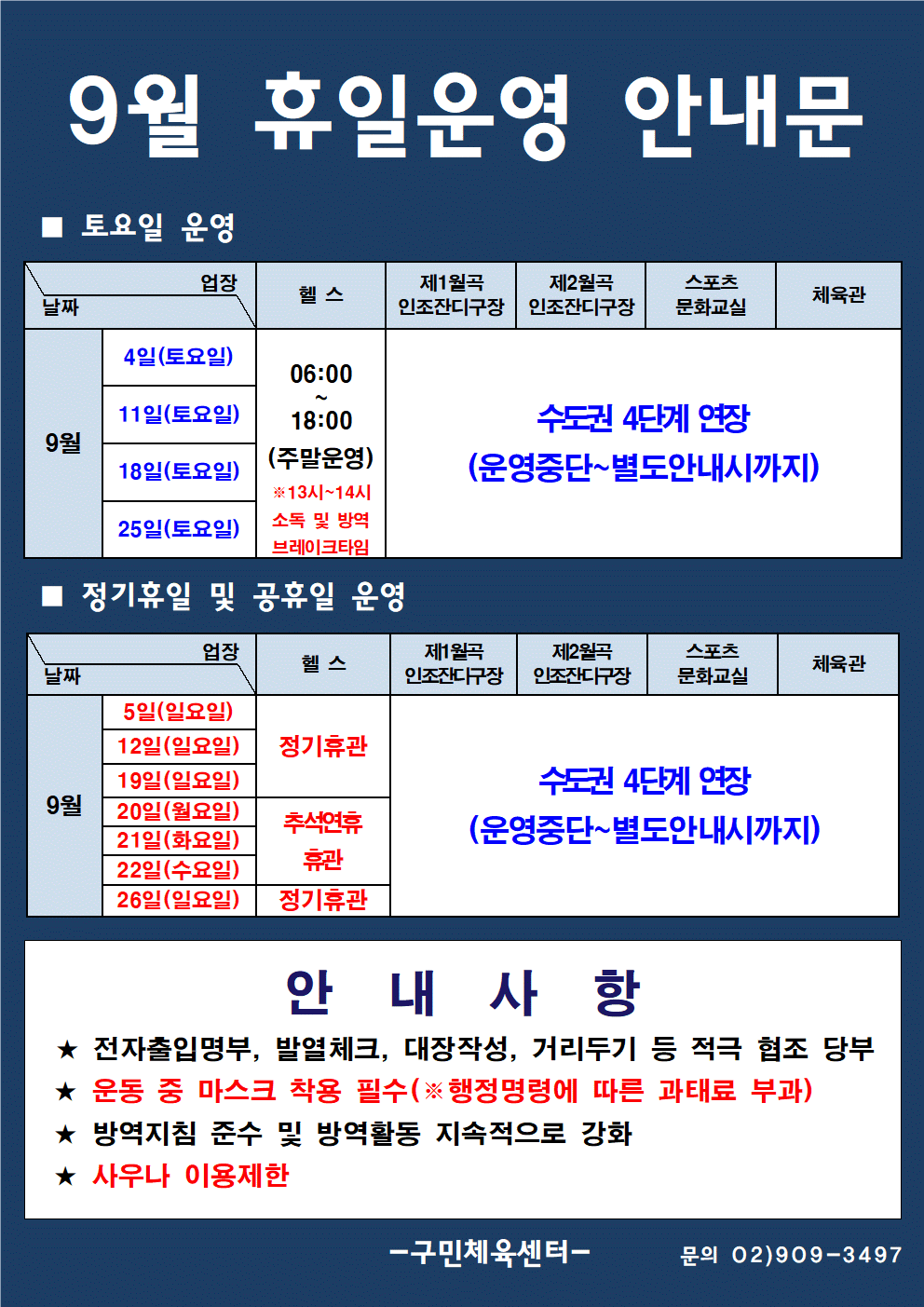  9월 휴일운영 안내문
■ 토요일 운영
날짜:9월 4일(토요일), 11일(토요일), 28일(토요일), 25일(토요일)
업장:  
헬스 |   06:00 ~ 18:00 (주말운영) ※13시~14시 소독 및 방역 브레이크타임
제1월곡 인조잔디구장,제2월곡 인조잔디구장,실내체육관,스포츠 문화교실 수도권 4단계 연장 (운영중단~별도안내시까지)
■ 정기휴일 및 공휴일 운영
업장 : 헬스 날짜 : 9월 5일(일요일), 12일(일요일), 19일(일요일) 정기휴관
업장 : 헬스 날짜 : 9월 20일(월요일), 21일(화요일), 22일(수요일) 추석연휴휴관
업장 : 헬스 날짜 : 9월 26일(일요일) 정기휴관
업장 : 제1월곡 인조잔디구장,제2월곡 인조잔디구장,실내체육관,스포츠 문화교실
날짜 : 9월 5일(일요일), 12일(일요일), 19일(일요일),9월 20일(월요일), 21일(화요일), 22일(수요일) ,9월 26일(일요일) 수도권 4단계 연장 (운영중단~별도안내시까지)
안 내 사 항 
★ 전자출입명부, 발열체크, 대장작성, 거리두기 등 적극 협조 당부 
★ 운동 중 마스크 착용 필수(※ 행정명령에 따른 과태료 부과)
★ 방역지침 준수 및 방역활동 지속적으로 강화 
★ 사우나 이용제한
- 구민체육센터 -
문의 02)909-3497