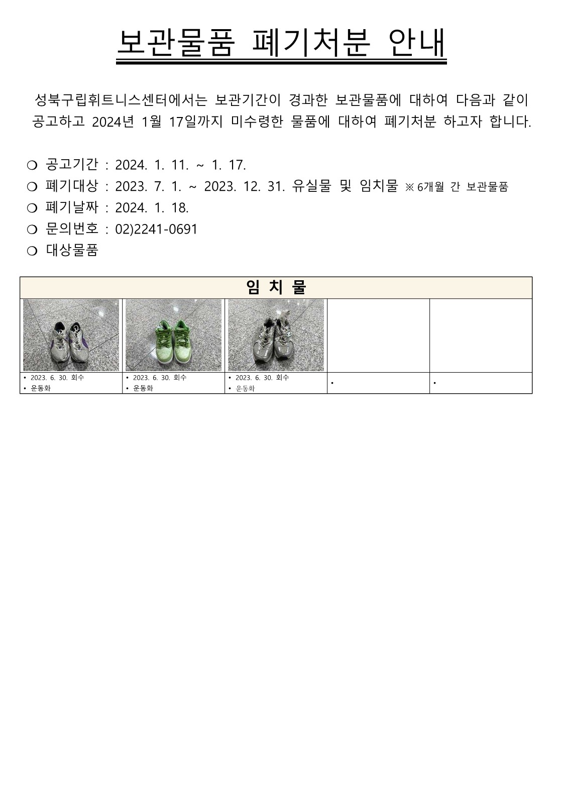 보관물품 폐기처분 안내
성북구립휘트니스센터에서는 보관기간이 경과한 보관물품에 대하여 다음과 같이 공고하고 2024년 1월 17일까지 미수령한 물품에 대하여 폐기처분 하고자 합니다.
○ 공고기간 : 2024. 1. 11.~1. 17.
○ 폐기대상 : 2023. 7. 1. ~ 2023. 12. 31. 유실물 및 임치물 ※6개월 간 보관물품
○ 폐기날짜 : 2024. 1. 18. 
○ 문의번호 : 02)2241-0691
○ 대상물품

임치물
• 2023. 6. 30. 회수 - 운동화
• 2023. 6. 30. 회수 - 운동화
• 2023. 6. 30. 회수 - 운동화