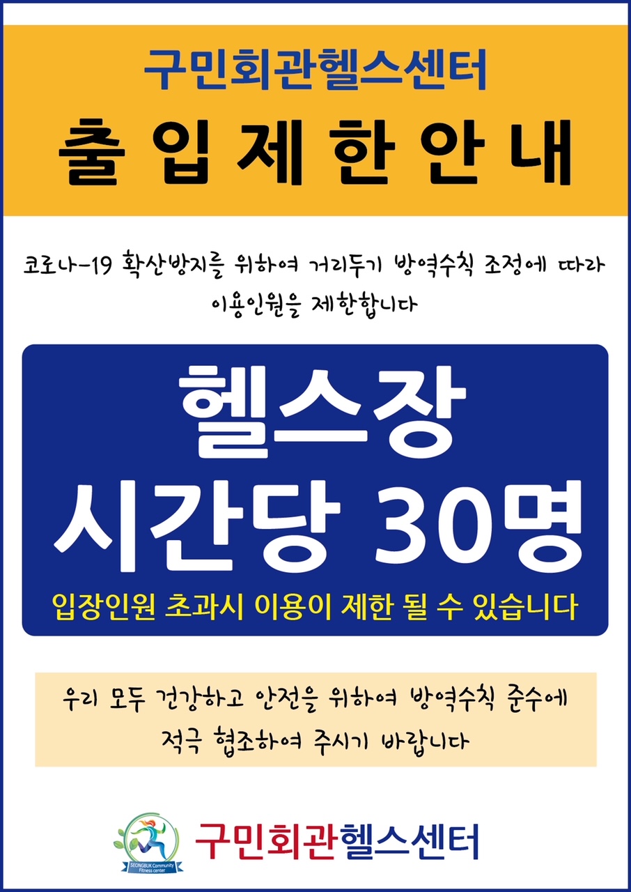 

구민회관헬스센터
출입 제한 안내

코로나-19 확산방지를 위하여 거리두기 방역수칙 조정에 따라
이용인원을 제한합니다.

헬스장 시간당 30명
입장인원 초과시 이용이 제한 될 수 있습니다.

우리 모두 건강하고 안전을 위하여 방역수칙 준수에 적극 협조하여 주시기 바랍니다.

구민회관헬스센터
