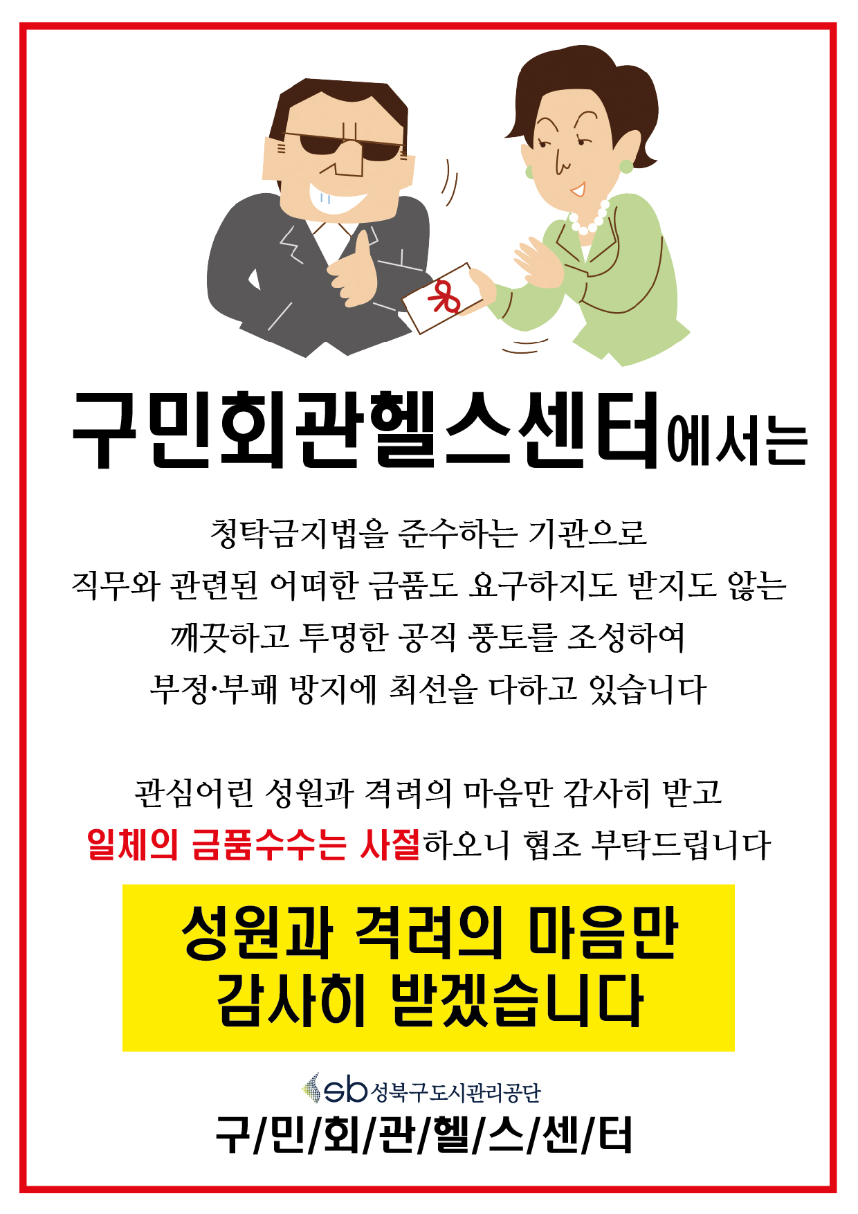 구민회관헬스센터에서는 청탁금지법을 준수하는 기관으로 직무와 관련된 어떠한 금품도 요구하지도 받지도 않는 깨끗하고 투명한 공직 풍토를 조성하여 부정,부패 방지에 최선을 다하고 있습니다 관심어린 성원과 격려의 마음만 감사히 받고 일체의 금품수수는 사절하오니 협조 부탁드립니다
성원과 격려의 마음만 감사히받겠습니다
성북구도시관리공단 구민회관헬스센터