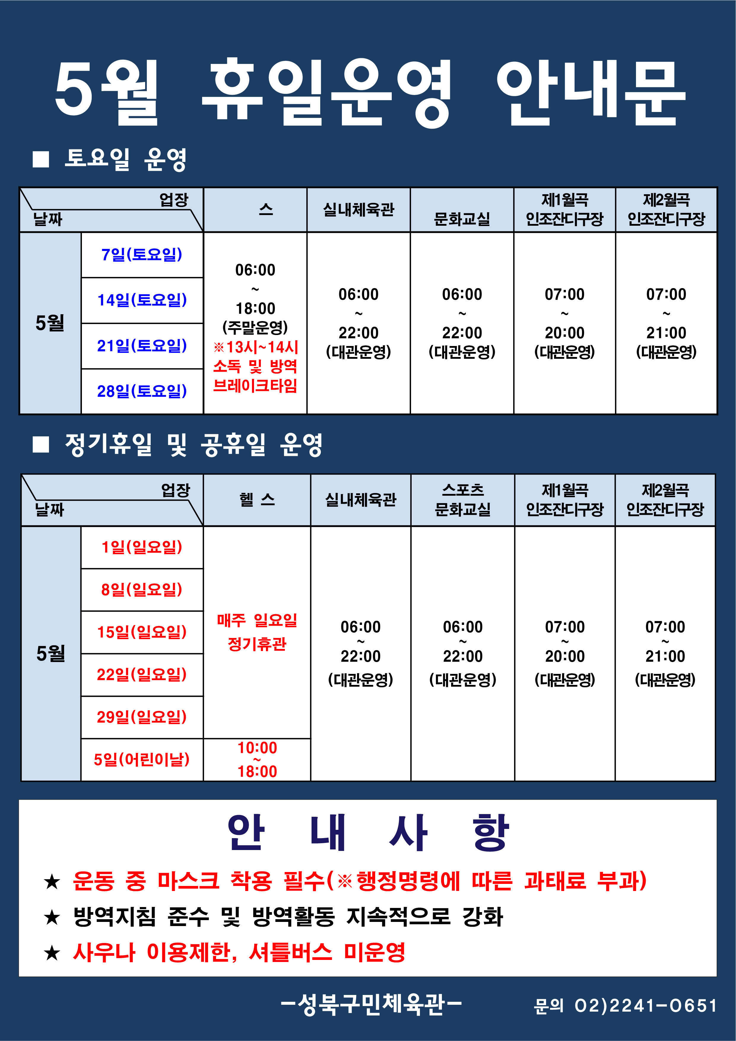 5월 휴일운영 안내문
■ 토요일 운영
날짜:5월 7일(토요일), 14일(토요일), 21일(토요일), 28일(토요일)
업장:  
헬스 |   06:00 ~ 18:00 (주말운영) 13시~14시 소독 및 방역 브레이크 타임 
실내체육관 | 06:00~22:00 (대관운영)
스포츠문화교실 | 06:00~ 22:00 (대관운영)
제1월곡 인조잔디구장 |  07:00 ~ 20:00 (대관운영)
제2월곡 인조잔디구장 |  07:00 ~ 21:00 (대관운영)

■ 일요일 운영
헬스 | 5월 1일(일요일),8일(일요일),15일(일요일),22일(일요일),29일(일요일) | 정기휴관
헬스 | 5월 5일(어린이날) | 10:00~18:00
실내체육관,스포츠문화교실 | 5월 1일(일요일),8일(일요일),15일(일요일),22일(일요일),29일(일요일),5일(어린이날)  | 06:00~22:00 (대관운영) 
제1월곡인조잔디구장 | 5월 1일(일요일),8일(일요일),15일(일요일),22일(일요일),29일(일요일),5일(어린이날)  | 07:00~20:00 (대관운영) 
제2월곡인조잔디구장 | 5월 1일(일요일),8일(일요일),15일(일요일),22일(일요일),29일(일요일),5일(어린이날)  | 07:00~21:00 (대관운영) 


안 내 사 항 
★ 운동 중 마스크 착용 필수(※ 행정명령에 따른 과태료 부과)
★ 방역지침 준수 및 방역활동 지속적으로 강화 
★ 사우나 이용제한,셔틀버스 미운영

- 성북구민체육센터 -
문의 02)2241-0651