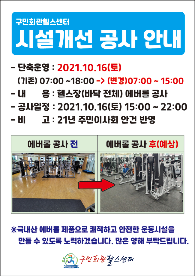 구민회관헬스센터
시설개선 공사 안내
- 단축운영 : 2021.10.16(토)
(기존) 07:00 ~18:00 -> (변경) 07:00 ~ 15:00 
- 내 용 : 헬스장(바닥 전체) 에버롤 공사 
- 공사일정 : 2021.10.16(토) 15:00 ~ 22:00 
- 비 고 : 21년 주민이사회 안건 반영
에버롤 공사전 | 에버롤 공사 후(예상)
※국내산 에버롤 제품으로 쾌적하고 안전한 운동시설을 만들 수 있도록 노력하겠습니다. 많은 양해 부탁드립니다.
구민회관헬스센터
