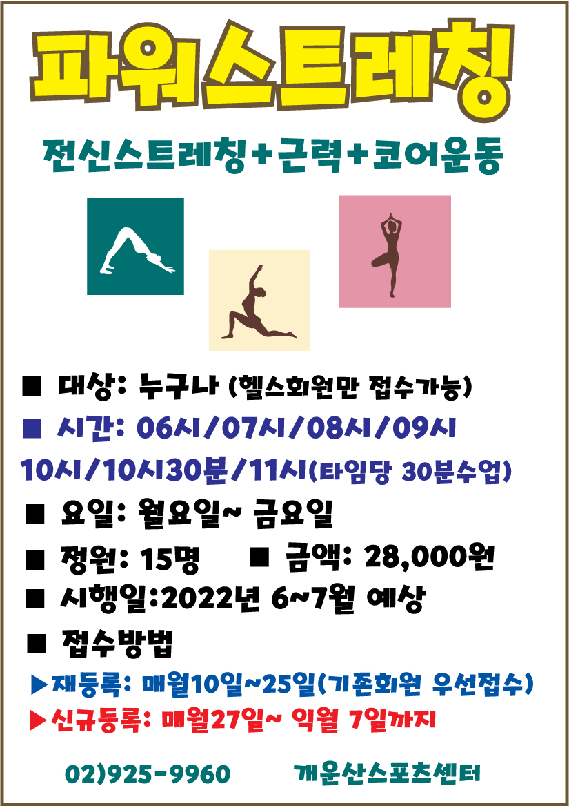 파워스트레칭
전신스트레칭+근력+코어운동

■ 대상: 누구나 (헬스회원만 접수가능)
■ 시간: 06시/07/08시/09시/10시/10시30분/11시(타임당 30분수업)
■ 요일: 월요일~금요일
■ 정원: 15명
■ 금액: 28,000원
시행일:2022년 6~7월 예상
■ 접수방법
•재등록: 매월10일~25일(기존회원 우선접수)
・신규등록: 매월27일~ 익월 7일까지

02)925-9960 개운산스포츠센터
