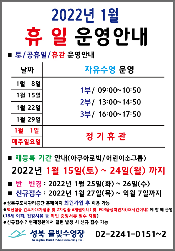 2022년 1월 휴일운영안내
* 토/공휴일/휴관 운영안내
날짜 | 자유수영운영
1월8일,1월15일,1월22일,1월29일 | 1부/ 09:00 ~ 10:50, 2부/ 13:00 ~ 14:50, 3부/ 16:00 ~ 17:50
1월1일, 매주일요일 | 정기휴관
* 재등록 기간 안내(아쿠아로빅/어린이소그룹)
2022년 1월 15일(토) ~ 24일(월) 까지
*반변경 : 2022년 1월 25일(화) ~ 26일(수) 까지
*신규접수 : 2022년 1월 27일(목) ~ 익월 7일 까지
*성북구도시관리공단 홈페이지 회원가입 후 이용가능
*백신접종 완료자(3차접종 및 2차접종 6개월이내) 및 PCR음성확인자(48시간이내)에 한해 운영
(18세 이하, 건강사유 등 확인 증빙서류 필수 지참)
*신규접수 ? 현재정원(40명)에서 결원 발생 시 신규 접수 가능
성북물빛수영장 02-2241-0151~2