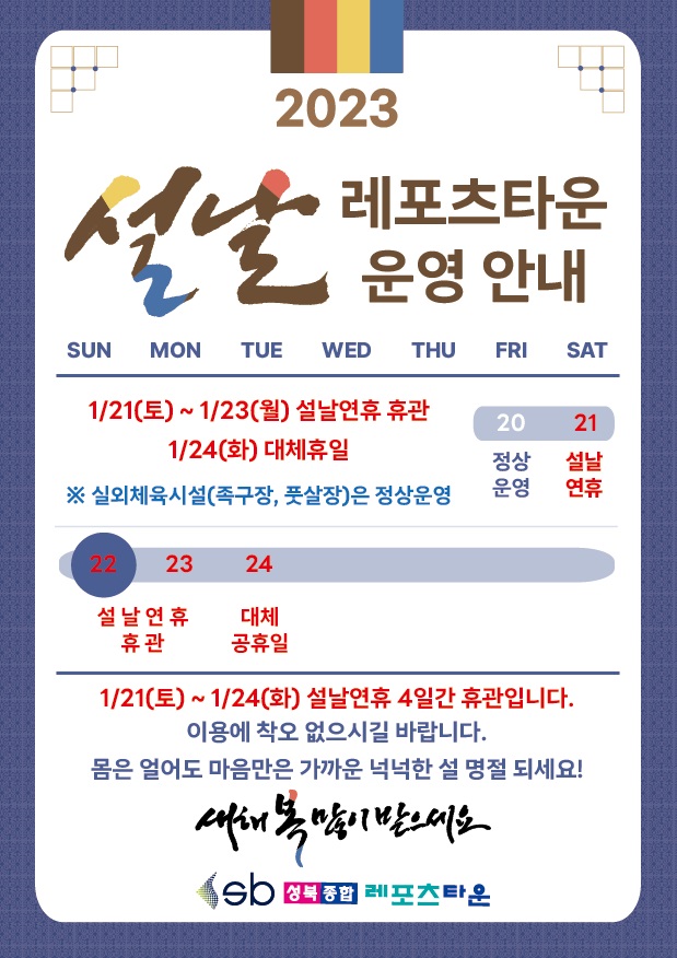 설날 레포츠타운 운영 안내
1/21(토) ~ 1/23(월) : 설날연휴 휴관, 1/24(화) : 대체휴일
※ 실외체육시설(족구장, 풋살장)은 정상운영
1/21(토) ~ 24(화) 설날연휴 4일간 휴관입니다.
이용에 착오 없으시길 바랍니다.
몸은 얼어도 마음만은 가까운 넉넉한 설 명절 되세요!
새해 복 많이 받으세요